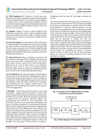 International Research Journal of Engineering and Technology (IRJET) e-ISSN: 2395-0056
Volume: 06 Issue: 02 | Feb 2019 www.irjet.net p-ISSN: 2395-0072
© 2019, IRJET | Impact Factor value: 7.211 | ISO 9001:2008 Certified Journal | Page 2125
2.4. 7805 Regulator IC: Voltage in a circuit may have
fluctuations in supply resulting in not produce fixed voltage
outputs. A voltage regulator IC controlstheoutputvoltageat
a constant value. It acts as a fixed output regulator. It acts as
an excellentcomponentagainstinput voltagefluctuationsfor
circuits, and adds an additional safetytocircuitry. Itprotects
the device from damage.
2.5. Adapter: Adapter is used as a power supply for the
transmitter and receiver circuit. It gives regulated voltage
and current stability 12V, 2A.it is light in weight and have
compact size. It is required to give power supply for 8051
microcontroller
2.6. DC water pump: The main purpose of DC water pump
is extinguishing fire with high speed water flow. It pumps
out water stored in a water tank connected with pipe. This
DC water pump is operated on a 12V power supply for high
pressure water pumping process. It is placed on the fire
fighting robot and fixed as like to give movement in upward
and downward direction.
2.7. Motor Drive IC: Motor controller is used drive the
geared motors which give better reliability and speed, less
noise and proper power consumption. Here, the L293D
motor driver circuit is used for the better performance.
Motor driver IC is use to drive motors in any direction.
Basically motor driver IC acts as an interface between
microcontroller and motors. It gives the benefitslikecurrent
sense for each motor to provide better performance.
2.8. Fire detection: Fire detection follows with the help of
camera fixed on the RF based fire fighting robot which is
connected wirelessly to the display or with the mobile for
searching fire by fire fighting robot operator who controls
the operation within the range of 100 meters of system.
After detecting fire, the operator pushes button from
transmitter and fire fighting robot will turn on the pump in
order to extinguish fire.
3. Working: In this project HT12E encoder is used as RF
Transmitter module and HT12D decoder is used as a RF
receiver module. Both encoderanddecoderareconnectedto
the 8051 microcontroller. When the particular push button
is pressed then the program executed, delivers the
corresponding data which are then transmitted. The
transmitter and receiver are powered by 12V Adapter, this
power is then fed to regulator IC, microcontroller decoder,
motor driver IC and DC waterpump.Allthiscomponentsand
efforts make the RF fire fighting robot more efficient and
capable of working faster and hence extinguish fire. This
robot is designed in a way that operator can search a fire by
sitting anywhere within the range of robot & extinguish it
with water before the fire could spread out of range &
control. This type of fire fighting robot will work faster with
fire fighters and hence, reducing the danger of injury and
damages. The main goal of this project is to design a
firefighting robot by using RF technology controlled by
remote.
This robot is loaded with a DC water pump, receiver circuit,
microcontroller, motor driver IC. DC water pump controlled
by wireless communication to through water. The 8051
microcontroller is used for desired operation. At the
transmitter circuit, push buttons are used togivecommands
to the receiver to control the movement of firefightingrobot
either in forward, backward, right or left direction. The RF
transmitter acts as an RF remote control, it works withinthe
range of 100 meters. DC water pump is placed on the robot
body and its operation is carried out from the
microcontroller through the signal sends by transmitter.
Here, water is supply to the DC water pump is given through
water tank arranged outside anywhereandconnectedwitha
rubber or plastic pipe. The entire operation is controlled by
a 8051 microcontroller. A motordriverICisconnectedtothe
microcontroller for controlling the motors. A wireless
camera is fixed on robot for so that the robot operating
person can view the controlling operation of the robot
remotely on a display.
Fig. 1: Prototype of Fire Fighting Robot showing
transmitter & receiver modules.
Fig. 2: Block diagram of Transmitter Section
Power Supply
RF
Encoder
8085
Micro
controller
RF
Transmitter
REMOTE
(Keypad)
 