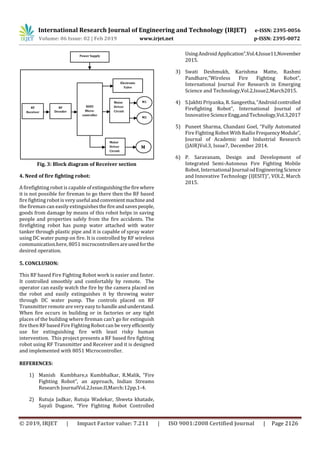 International Research Journal of Engineering and Technology (IRJET) e-ISSN: 2395-0056
Volume: 06 Issue: 02 | Feb 2019 www.irjet.net p-ISSN: 2395-0072
© 2019, IRJET | Impact Factor value: 7.211 | ISO 9001:2008 Certified Journal | Page 2126
Fig. 3: Block diagram of Receiver section
4. Need of fire fighting robot:
A firefighting robot is capable of extinguishingthefire where
it is not possible for fireman to go there then the RF based
fire fighting robot is very useful andconvenientmachineand
the fireman can easily extinguishesthefireandsavespeople,
goods from damage by means of this robot helps in saving
people and properties safely from the fire accidents. The
firefighting robot has pump water attached with water
tanker through plastic pipe and it is capable of spray water
using DC water pump on fire. It is controlled by RF wireless
communication.here, 8051 microcontrollersareusedforthe
desired operation.
5. CONCLUSION:
This RF based Fire Fighting Robot work is easier and faster.
It controlled smoothly and comfortably by remote. The
operator can easily watch the fire by the camera placed on
the robot and easily extinguishes it by throwing water
through DC water pump. The controls placed on RF
Transmitter remote are very easy to handleandunderstand.
When fire occurs in building or in factories or any tight
places of the building where fireman can’t go for extinguish
fire then RF based Fire Fighting Robot can be very efficiently
use for extinguishing fire with least risky human
intervention. This project presents a RF based fire fighting
robot using RF Transmitter and Receiver and it is designed
and implemented with 8051 Microcontroller.
REFERENCES:
1) Manish Kumbhare,s Kumbhalkar, R.Malik, “Fire
Fighting Robot”, an approach, Indian Streams
Research JournalVol.2,Issue.II,March:12pp.1-4.
2) Rutuja Jadkar, Rutuja Wadekar, Shweta khatade,
Sayali Dugane, “Fire Fighting Robot Controlled
UsingAndroidApplication”,Vol.4,Issue11,November
2015.
3) Swati Deshmukh, Karishma Matte, Rashmi
Pandhare,”Wireless Fire Fighting Robot”,
International Journal For Research in Emerging
Science and Technology,Vol.2,Issue2,March2015.
4) S.Jakhti Priyanka, R. Sangeetha,“Androidcontrolled
Firefighting Robot”, International Journal of
Innovative ScienceEngg.andTechnology,Vol.3,2017
5) Puneet Sharma, Chandani Goel, “Fully Automated
Fire Fighting Robot With Radio FrequencyModule”,
Journal of Academic and Industrial Research
(JAIR)Vol.3, Issue7, December 2014.
6) P. Saravanam, Design and Development of
Integrated Semi-Autonous Fire Fighting Mobile
Robot, International Journal odEngineeringScience
and Innovative Technology (IJESIT)”, VOl.2, March
2015.
Power Supply
8085
Micro-
controller
M1
M2
Motor
Driver
Circuit
RF
Receiver
RF
Decoder
Electronic
Valve
Motor
Driver
Circuit
M
 