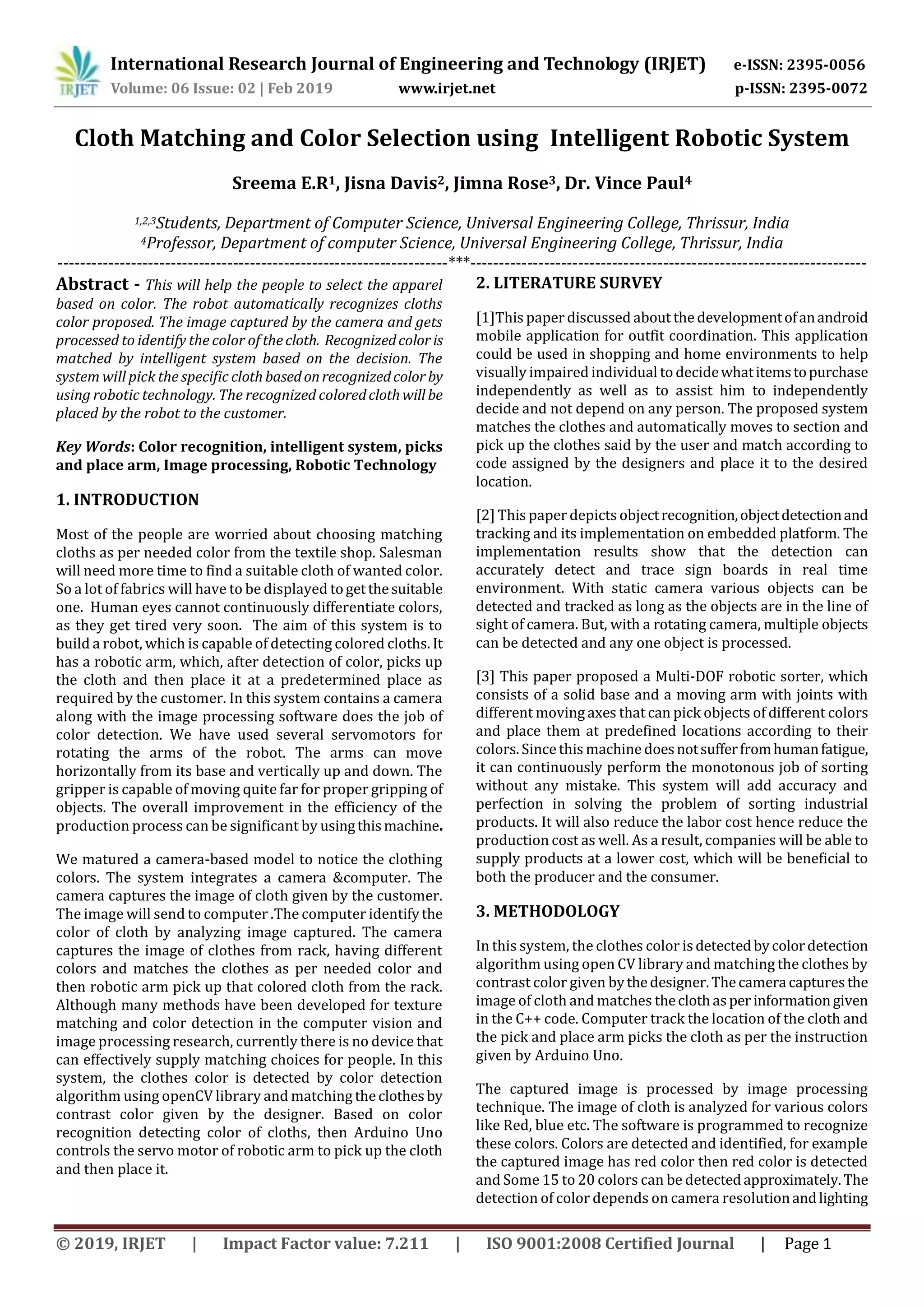International Research Journal of Engineering and Technology (IRJET) e-ISSN: 2395-0056
Volume: 06 Issue: 02 | Feb 2019 www.irjet.net p-ISSN: 2395-0072
© 2019, IRJET | Impact Factor value: 7.211 | ISO 9001:2008 Certified Journal | Page 1
Cloth Matching and Color Selection using Intelligent Robotic System
Sreema E.R1, Jisna Davis2, Jimna Rose3, Dr. Vince Paul4
1,2,3Students, Department of Computer Science, Universal Engineering College, Thrissur, India
4Professor, Department of computer Science, Universal Engineering College, Thrissur, India
---------------------------------------------------------------------***----------------------------------------------------------------------
Abstract - This will help the people to select the apparel
based on color. The robot automatically recognizes cloths
color proposed. The image captured by the camera and gets
processed to identify the color of thecloth. Recognizedcolor is
matched by intelligent system based on the decision. The
system will pick the specific clothbasedonrecognizedcolor by
using robotic technology. The recognized coloredclothwill be
placed by the robot to the customer.
Key Words: Color recognition, intelligent system, picks
and place arm, Image processing, Robotic Technology
1. INTRODUCTION
Most of the people are worried about choosing matching
cloths as per needed color from the textile shop. Salesman
will need more time to find a suitable cloth of wanted color.
So a lot of fabrics will have to be displayed togetthesuitable
one. Human eyes cannot continuously differentiate colors,
as they get tired very soon. The aim of this system is to
build a robot, which is capable of detecting colored cloths. It
has a robotic arm, which, after detection of color, picks up
the cloth and then place it at a predetermined place as
required by the customer. In this system contains a camera
along with the image processing software does the job of
color detection. We have used several servomotors for
rotating the arms of the robot. The arms can move
horizontally from its base and vertically up and down. The
gripper is capable of moving quite far for proper gripping of
objects. The overall improvement in the efficiency of the
production process can be significant by usingthismachine.
We matured a camera-based model to notice the clothing
colors. The system integrates a camera &computer. The
camera captures the image of cloth given by the customer.
The image will send to computer .The computer identifythe
color of cloth by analyzing image captured. The camera
captures the image of clothes from rack, having different
colors and matches the clothes as per needed color and
then robotic arm pick up that colored cloth from the rack.
Although many methods have been developed for texture
matching and color detection in the computer vision and
image processing research, currently there is no device that
can effectively supply matching choices for people. In this
system, the clothes color is detected by color detection
algorithm using openCV library and matching theclothesby
contrast color given by the designer. Based on color
recognition detecting color of cloths, then Arduino Uno
controls the servo motor of robotic arm to pick up the cloth
and then place it.
2. LITERATURE SURVEY
[1]This paper discussed about the developmentofanandroid
mobile application for outfit coordination. This application
could be used in shopping and home environments to help
visually impaired individual to decidewhatitemstopurchase
independently as well as to assist him to independently
decide and not depend on any person. The proposed system
matches the clothes and automatically moves to section and
pick up the clothes said by the user and match according to
code assigned by the designers and place it to the desired
location.
[2] This paper depicts objectrecognition,objectdetectionand
tracking and its implementation on embedded platform. The
implementation results show that the detection can
accurately detect and trace sign boards in real time
environment. With static camera various objects can be
detected and tracked as long as the objects are in the line of
sight of camera. But, with a rotating camera, multiple objects
can be detected and any one object is processed.
[3] This paper proposed a Multi-DOF robotic sorter, which
consists of a solid base and a moving arm with joints with
different moving axes that can pick objects of different colors
and place them at predefined locations according to their
colors. Since this machine doesnotsufferfromhumanfatigue,
it can continuously perform the monotonous job of sorting
without any mistake. This system will add accuracy and
perfection in solving the problem of sorting industrial
products. It will also reduce the labor cost hence reduce the
production cost as well. As a result, companies will be able to
supply products at a lower cost, which will be beneficial to
both the producer and the consumer.
3. METHODOLOGY
In this system, the clothes color isdetectedbycolordetection
algorithm using open CV library and matching the clothes by
contrast color given bythedesigner.Thecamera capturesthe
image of cloth and matches theclothasperinformationgiven
in the C++ code. Computer track the location of the cloth and
the pick and place arm picks the cloth as per the instruction
given by Arduino Uno.
The captured image is processed by image processing
technique. The image of cloth is analyzed for various colors
like Red, blue etc. The software is programmed to recognize
these colors. Colors are detected and identified, for example
the captured image has red color then red color is detected
and Some 15 to 20 colors can be detectedapproximately.The
detection of color depends on camera resolutionandlighting
 