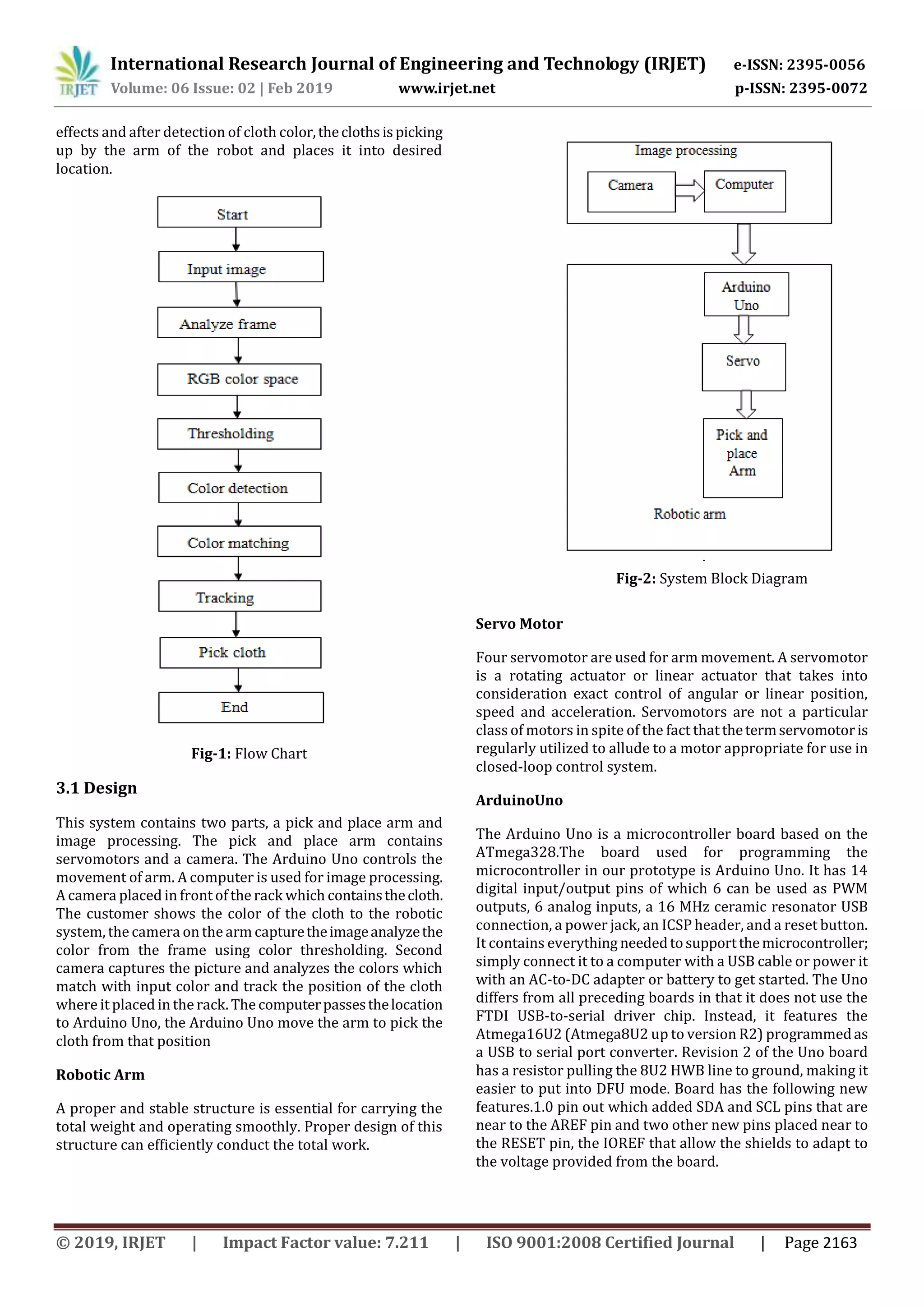 International Research Journal of Engineering and Technology (IRJET) e-ISSN: 2395-0056
Volume: 06 Issue: 02 | Feb 2019 www.irjet.net p-ISSN: 2395-0072
© 2019, IRJET | Impact Factor value: 7.211 | ISO 9001:2008 Certified Journal | Page 2163
effects and after detection of cloth color,theclothsispicking
up by the arm of the robot and places it into desired
location.
Fig-1: Flow Chart
3.1 Design
This system contains two parts, a pick and place arm and
image processing. The pick and place arm contains
servomotors and a camera. The Arduino Uno controls the
movement of arm. A computer is used for image processing.
A camera placed in front of the rack which containsthecloth.
The customer shows the color of the cloth to the robotic
system, the camera on the arm capturetheimageanalyzethe
color from the frame using color thresholding. Second
camera captures the picture and analyzes the colors which
match with input color and track the position of the cloth
where it placed in the rack. The computerpassesthelocation
to Arduino Uno, the Arduino Uno move the arm to pick the
cloth from that position
Robotic Arm
A proper and stable structure is essential for carrying the
total weight and operating smoothly. Proper design of this
structure can efficiently conduct the total work.
Servo Motor
Four servomotor are used for arm movement. A servomotor
is a rotating actuator or linear actuator that takes into
consideration exact control of angular or linear position,
speed and acceleration. Servomotors are not a particular
class of motors in spite of the fact that thetermservomotoris
regularly utilized to allude to a motor appropriate for use in
closed-loop control system.
ArduinoUno
The Arduino Uno is a microcontroller board based on the
ATmega328.The board used for programming the
microcontroller in our prototype is Arduino Uno. It has 14
digital input/output pins of which 6 can be used as PWM
outputs, 6 analog inputs, a 16 MHz ceramic resonator USB
connection, a power jack, an ICSP header, and a reset button.
It contains everything neededtosupportthemicrocontroller;
simply connect it to a computer with a USB cable or power it
with an AC-to-DC adapter or battery to get started. The Uno
differs from all preceding boards in that it does not use the
FTDI USB-to-serial driver chip. Instead, it features the
Atmega16U2 (Atmega8U2 up to version R2) programmedas
a USB to serial port converter. Revision 2 of the Uno board
has a resistor pulling the 8U2 HWB line to ground, making it
easier to put into DFU mode. Board has the following new
features.1.0 pin out which added SDA and SCL pins that are
near to the AREF pin and two other new pins placed near to
the RESET pin, the IOREF that allow the shields to adapt to
the voltage provided from the board.
Fig-2: System Block Diagram
 