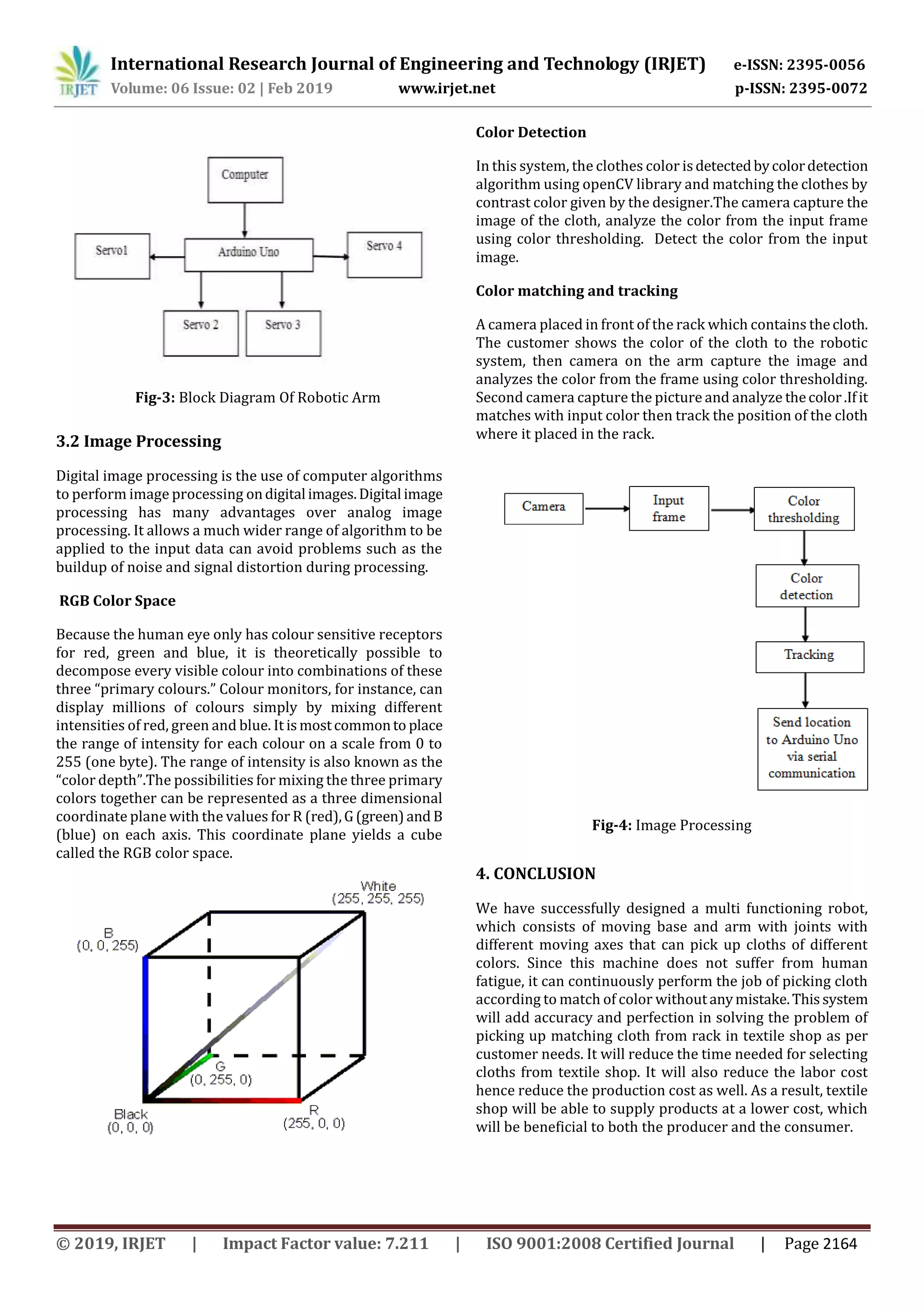 International Research Journal of Engineering and Technology (IRJET) e-ISSN: 2395-0056
Volume: 06 Issue: 02 | Feb 2019 www.irjet.net p-ISSN: 2395-0072
© 2019, IRJET | Impact Factor value: 7.211 | ISO 9001:2008 Certified Journal | Page 2164
3.2 Image Processing
Digital image processing is the use of computer algorithms
to perform image processing ondigital images.Digital image
processing has many advantages over analog image
processing. It allows a much wider range of algorithm to be
applied to the input data can avoid problems such as the
buildup of noise and signal distortion during processing.
RGB Color Space
Because the human eye only has colour sensitive receptors
for red, green and blue, it is theoretically possible to
decompose every visible colour into combinations of these
three “primary colours.” Colour monitors, for instance, can
display millions of colours simply by mixing different
intensities of red, green and blue. It ismostcommonto place
the range of intensity for each colour on a scale from 0 to
255 (one byte). The range of intensity is also known as the
“color depth”.The possibilities for mixing the three primary
colors together can be represented as a three dimensional
coordinate plane with the values for R (red),G(green)and B
(blue) on each axis. This coordinate plane yields a cube
called the RGB color space.
Color Detection
In this system, the clothes color isdetectedbycolordetection
algorithm using openCV library and matching the clothes by
contrast color given by the designer.The camera capture the
image of the cloth, analyze the color from the input frame
using color thresholding. Detect the color from the input
image.
A camera placed in front of the rack which contains thecloth.
The customer shows the color of the cloth to the robotic
system, then camera on the arm capture the image and
analyzes the color from the frame using color thresholding.
Second camera capture the picture and analyze thecolor.Ifit
matches with input color then track the position of the cloth
where it placed in the rack.
Fig-4: Image Processing
4. CONCLUSION
We have successfully designed a multi functioning robot,
which consists of moving base and arm with joints with
different moving axes that can pick up cloths of different
colors. Since this machine does not suffer from human
fatigue, it can continuously perform the job of picking cloth
according to match of color withoutanymistake.Thissystem
will add accuracy and perfection in solving the problem of
picking up matching cloth from rack in textile shop as per
customer needs. It will reduce the time needed for selecting
cloths from textile shop. It will also reduce the labor cost
hence reduce the production cost as well. As a result, textile
shop will be able to supply products at a lower cost, which
will be beneficial to both the producer and the consumer.
Color matching and tracking
Fig-3: Block Diagram Of Robotic Arm
 