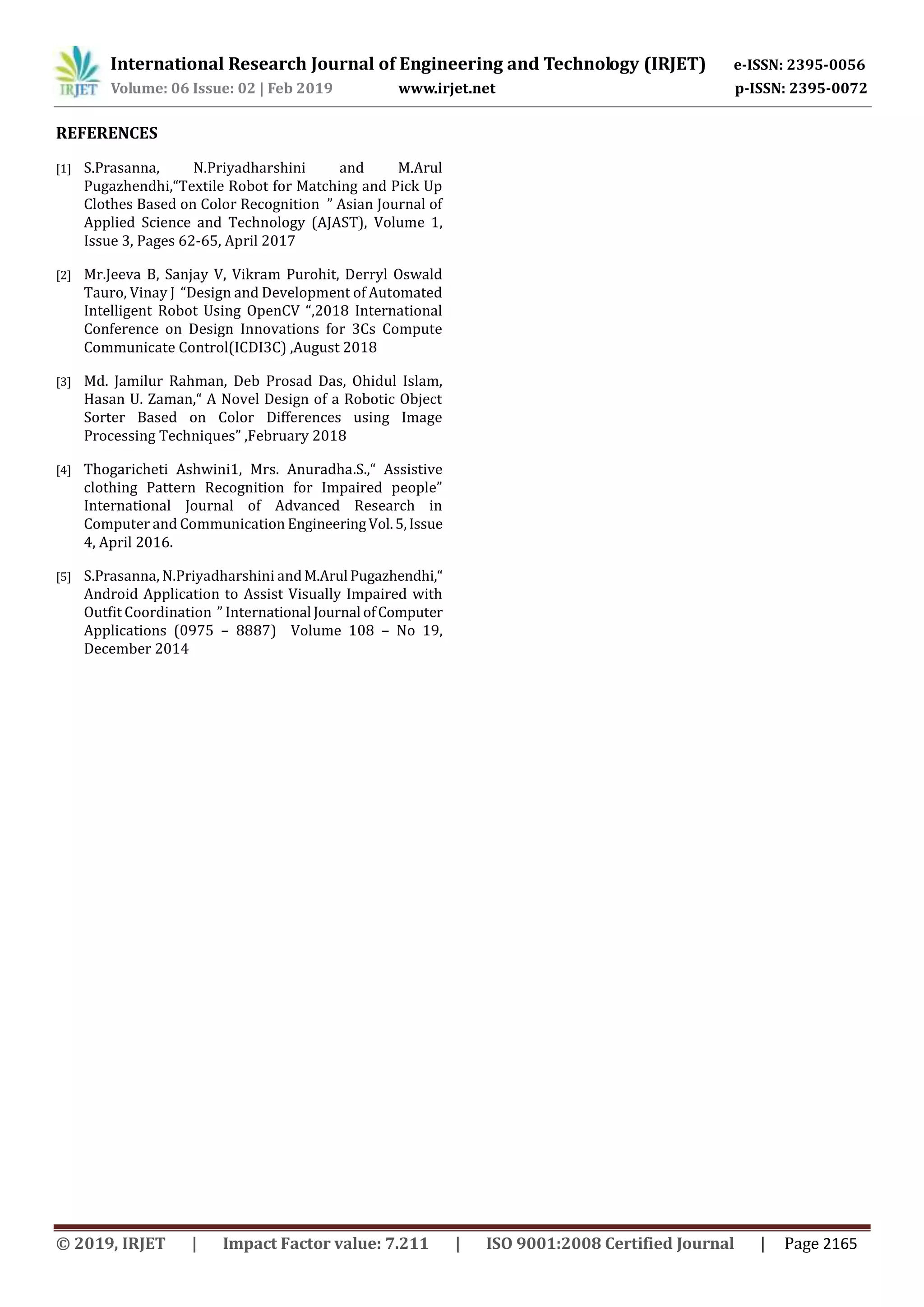 International Research Journal of Engineering and Technology (IRJET) e-ISSN: 2395-0056
Volume: 06 Issue: 02 | Feb 2019 www.irjet.net p-ISSN: 2395-0072
© 2019, IRJET | Impact Factor value: 7.211 | ISO 9001:2008 Certified Journal | Page 2165
REFERENCES
[1] S.Prasanna, N.Priyadharshini and M.Arul
Pugazhendhi,“Textile Robot for Matching and Pick Up
Clothes Based on Color Recognition ” Asian Journal of
Applied Science and Technology (AJAST), Volume 1,
Issue 3, Pages 62-65, April 2017
[2] Mr.Jeeva B, Sanjay V, Vikram Purohit, Derryl Oswald
Tauro, Vinay J “Design and Development of Automated
Intelligent Robot Using OpenCV “,2018 International
Conference on Design Innovations for 3Cs Compute
Communicate Control(ICDI3C) ,August 2018
[3] Md. Jamilur Rahman, Deb Prosad Das, Ohidul Islam,
Hasan U. Zaman,“ A Novel Design of a Robotic Object
Sorter Based on Color Differences using Image
Processing Techniques” ,February 2018
[4] Thogaricheti Ashwini1, Mrs. Anuradha.S.,“ Assistive
clothing Pattern Recognition for Impaired people”
International Journal of Advanced Research in
Computer and Communication EngineeringVol.5,Issue
4, April 2016.
[5] S.Prasanna, N.Priyadharshini andM.Arul Pugazhendhi,“
Android Application to Assist Visually Impaired with
Outfit Coordination ” International Journal ofComputer
Applications (0975 – 8887) Volume 108 – No 19,
December 2014
 