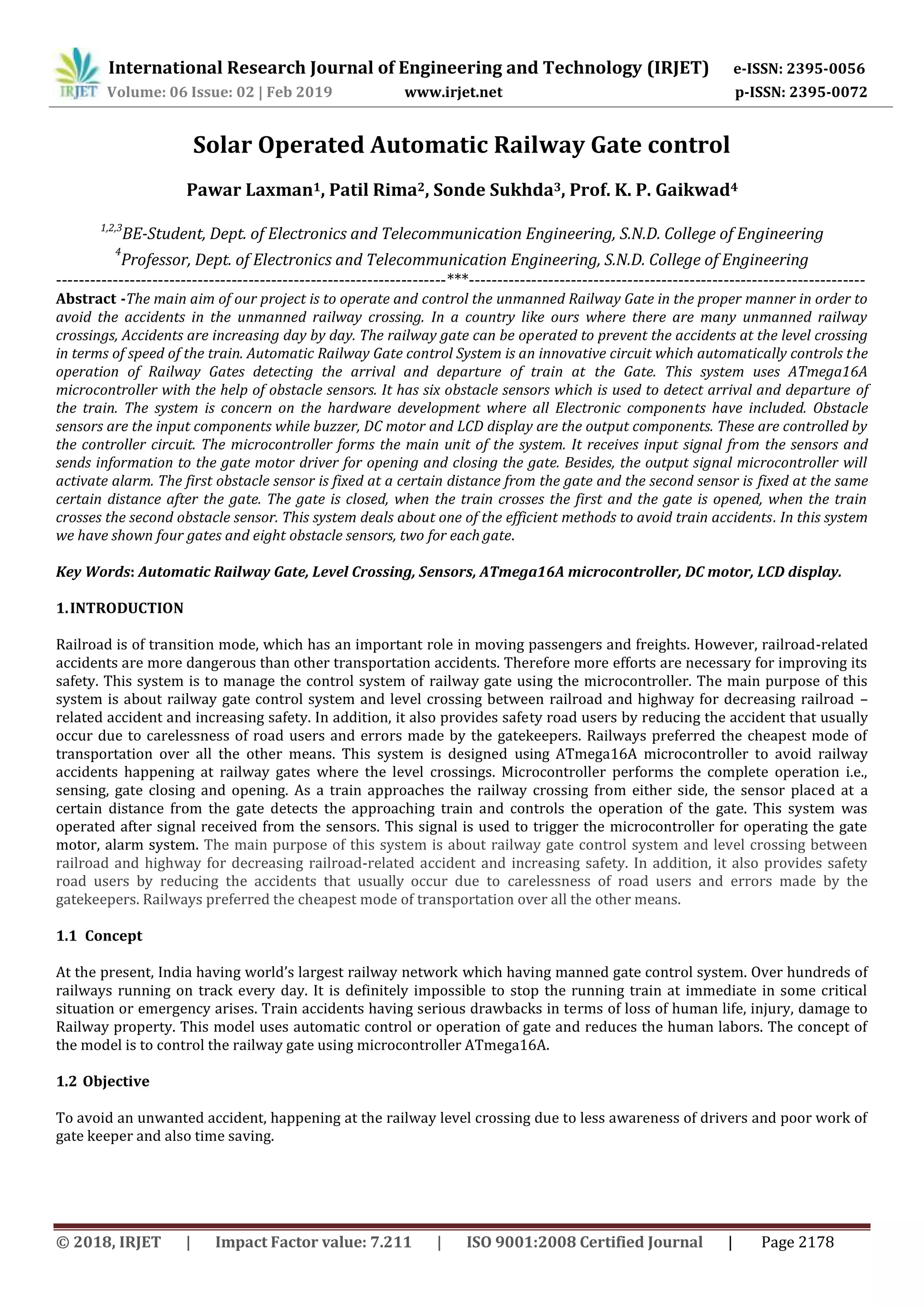 International Research Journal of Engineering and Technology (IRJET) e-ISSN: 2395-0056
Volume: 06 Issue: 02 | Feb 2019 www.irjet.net p-ISSN: 2395-0072
© 2018, IRJET | Impact Factor value: 7.211 | ISO 9001:2008 Certified Journal | Page 2178
Solar Operated Automatic Railway Gate control
Pawar Laxman1, Patil Rima2, Sonde Sukhda3, Prof. K. P. Gaikwad4
1,2,3
BE-Student, Dept. of Electronics and Telecommunication Engineering, S.N.D. College of Engineering
4
Professor, Dept. of Electronics and Telecommunication Engineering, S.N.D. College of Engineering
---------------------------------------------------------------------***----------------------------------------------------------------------
Abstract -The main aim of our project is to operate and control the unmanned Railway Gate in the proper manner in order to
avoid the accidents in the unmanned railway crossing. In a country like ours where there are many unmanned railway
crossings, Accidents are increasing day by day. The railway gate can be operated to prevent the accidents at the level crossing
in terms of speed of the train. Automatic Railway Gate control System is an innovative circuit which automatically controls the
operation of Railway Gates detecting the arrival and departure of train at the Gate. This system uses ATmega16A
microcontroller with the help of obstacle sensors. It has six obstacle sensors which is used to detect arrival and departure of
the train. The system is concern on the hardware development where all Electronic components have included. Obstacle
sensors are the input components while buzzer, DC motor and LCD display are the output components. These are controlled by
the controller circuit. The microcontroller forms the main unit of the system. It receives input signal from the sensors and
sends information to the gate motor driver for opening and closing the gate. Besides, the output signal microcontroller will
activate alarm. The first obstacle sensor is fixed at a certain distance from the gate and the second sensor is fixed at the same
certain distance after the gate. The gate is closed, when the train crosses the first and the gate is opened, when the train
crosses the second obstacle sensor. This system deals about one of the efficient methods to avoid train accidents. In this system
we have shown four gates and eight obstacle sensors, two for each gate.
Key Words: Automatic Railway Gate, Level Crossing, Sensors, ATmega16A microcontroller, DC motor, LCD display.
1.INTRODUCTION
Railroad is of transition mode, which has an important role in moving passengers and freights. However, railroad-related
accidents are more dangerous than other transportation accidents. Therefore more efforts are necessary for improving its
safety. This system is to manage the control system of railway gate using the microcontroller. The main purpose of this
system is about railway gate control system and level crossing between railroad and highway for decreasing railroad –
related accident and increasing safety. In addition, it also provides safety road users by reducing the accident that usually
occur due to carelessness of road users and errors made by the gatekeepers. Railways preferred the cheapest mode of
transportation over all the other means. This system is designed using ATmega16A microcontroller to avoid railway
accidents happening at railway gates where the level crossings. Microcontroller performs the complete operation i.e.,
sensing, gate closing and opening. As a train approaches the railway crossing from either side, the sensor placed at a
certain distance from the gate detects the approaching train and controls the operation of the gate. This system was
operated after signal received from the sensors. This signal is used to trigger the microcontroller for operating the gate
motor, alarm system. The main purpose of this system is about railway gate control system and level crossing between
railroad and highway for decreasing railroad-related accident and increasing safety. In addition, it also provides safety
road users by reducing the accidents that usually occur due to carelessness of road users and errors made by the
gatekeepers. Railways preferred the cheapest mode of transportation over all the other means.
1.1 Concept
At the present, India having world’s largest railway network which having manned gate control system. Over hundreds of
railways running on track every day. It is definitely impossible to stop the running train at immediate in some critical
situation or emergency arises. Train accidents having serious drawbacks in terms of loss of human life, injury, damage to
Railway property. This model uses automatic control or operation of gate and reduces the human labors. The concept of
the model is to control the railway gate using microcontroller ATmega16A.
1.2 Objective
To avoid an unwanted accident, happening at the railway level crossing due to less awareness of drivers and poor work of
gate keeper and also time saving.
 