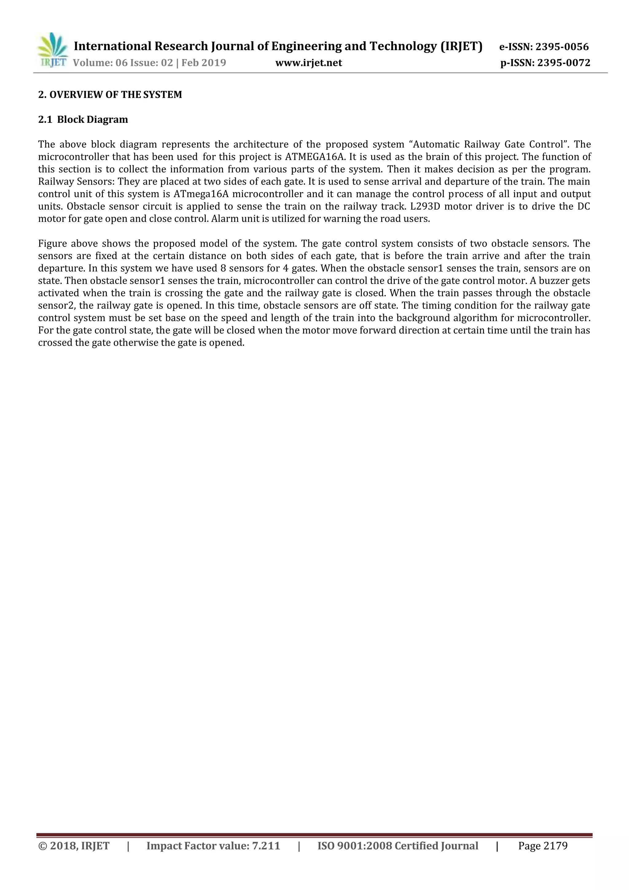 International Research Journal of Engineering and Technology (IRJET) e-ISSN: 2395-0056
Volume: 06 Issue: 02 | Feb 2019 www.irjet.net p-ISSN: 2395-0072
© 2018, IRJET | Impact Factor value: 7.211 | ISO 9001:2008 Certified Journal | Page 2179
2. OVERVIEW OF THE SYSTEM
2.1 Block Diagram
The above block diagram represents the architecture of the proposed system “Automatic Railway Gate Control”. The
microcontroller that has been used for this project is ATMEGA16A. It is used as the brain of this project. The function of
this section is to collect the information from various parts of the system. Then it makes decision as per the program.
Railway Sensors: They are placed at two sides of each gate. It is used to sense arrival and departure of the train. The main
control unit of this system is ATmega16A microcontroller and it can manage the control process of all input and output
units. Obstacle sensor circuit is applied to sense the train on the railway track. L293D motor driver is to drive the DC
motor for gate open and close control. Alarm unit is utilized for warning the road users.
Figure above shows the proposed model of the system. The gate control system consists of two obstacle sensors. The
sensors are fixed at the certain distance on both sides of each gate, that is before the train arrive and after the train
departure. In this system we have used 8 sensors for 4 gates. When the obstacle sensor1 senses the train, sensors are on
state. Then obstacle sensor1 senses the train, microcontroller can control the drive of the gate control motor. A buzzer gets
activated when the train is crossing the gate and the railway gate is closed. When the train passes through the obstacle
sensor2, the railway gate is opened. In this time, obstacle sensors are off state. The timing condition for the railway gate
control system must be set base on the speed and length of the train into the background algorithm for microcontroller.
For the gate control state, the gate will be closed when the motor move forward direction at certain time until the train has
crossed the gate otherwise the gate is opened.
 