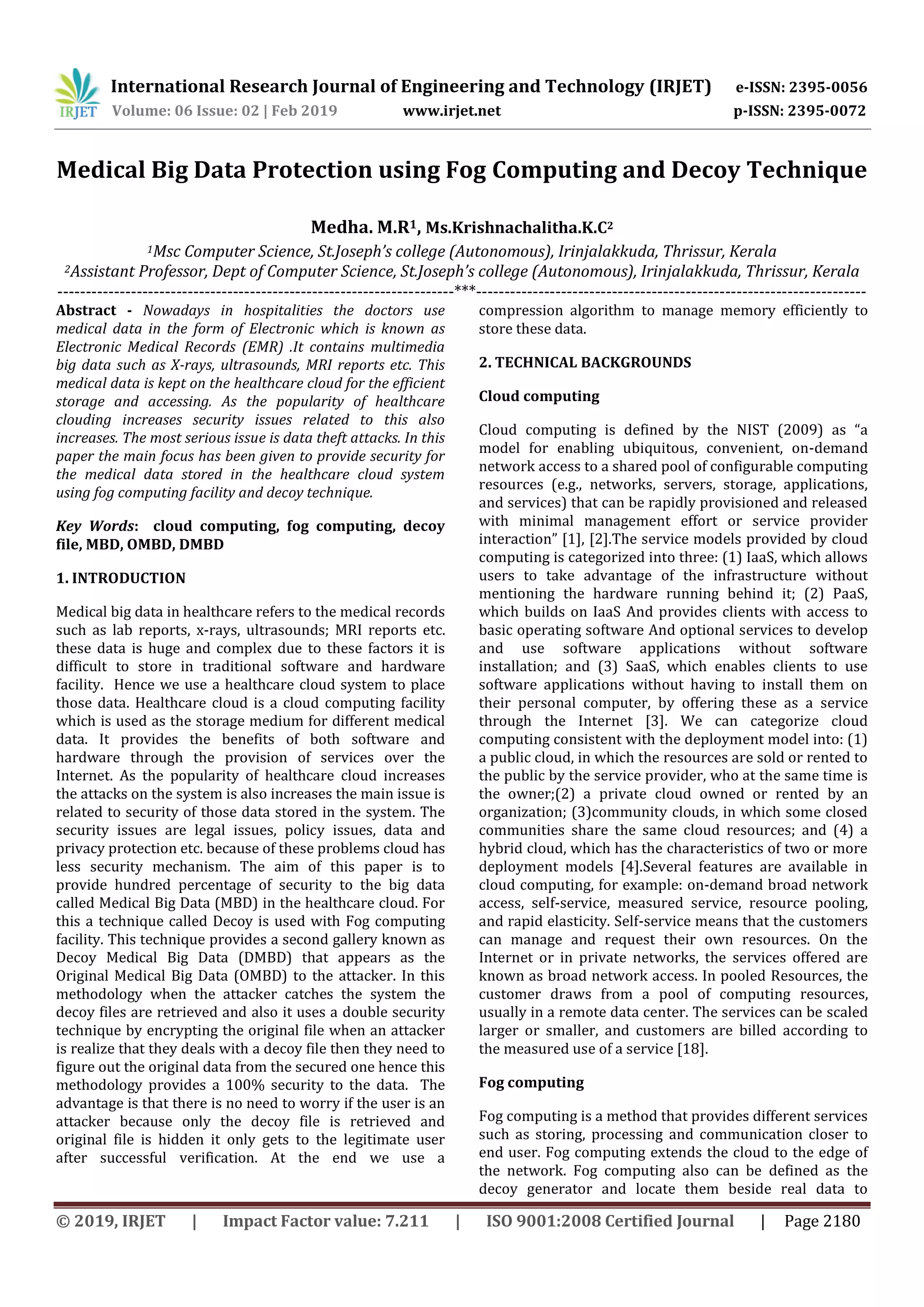 International Research Journal of Engineering and Technology (IRJET) e-ISSN: 2395-0056
Volume: 06 Issue: 02 | Feb 2019 www.irjet.net p-ISSN: 2395-0072
© 2019, IRJET | Impact Factor value: 7.211 | ISO 9001:2008 Certified Journal | Page 2180
Medical Big Data Protection using Fog Computing and Decoy Technique
Medha. M.R1, Ms.Krishnachalitha.K.C2
1Msc Computer Science, St.Joseph’s college (Autonomous), Irinjalakkuda, Thrissur, Kerala
2Assistant Professor, Dept of Computer Science, St.Joseph’s college (Autonomous), Irinjalakkuda, Thrissur, Kerala
----------------------------------------------------------------------***---------------------------------------------------------------------
Abstract - Nowadays in hospitalities the doctors use
medical data in the form of Electronic which is known as
Electronic Medical Records (EMR) .It contains multimedia
big data such as X-rays, ultrasounds, MRI reports etc. This
medical data is kept on the healthcare cloud for the efficient
storage and accessing. As the popularity of healthcare
clouding increases security issues related to this also
increases. The most serious issue is data theft attacks. In this
paper the main focus has been given to provide security for
the medical data stored in the healthcare cloud system
using fog computing facility and decoy technique.
Key Words: cloud computing, fog computing, decoy
file, MBD, OMBD, DMBD
1. INTRODUCTION
Medical big data in healthcare refers to the medical records
such as lab reports, x-rays, ultrasounds; MRI reports etc.
these data is huge and complex due to these factors it is
difficult to store in traditional software and hardware
facility. Hence we use a healthcare cloud system to place
those data. Healthcare cloud is a cloud computing facility
which is used as the storage medium for different medical
data. It provides the benefits of both software and
hardware through the provision of services over the
Internet. As the popularity of healthcare cloud increases
the attacks on the system is also increases the main issue is
related to security of those data stored in the system. The
security issues are legal issues, policy issues, data and
privacy protection etc. because of these problems cloud has
less security mechanism. The aim of this paper is to
provide hundred percentage of security to the big data
called Medical Big Data (MBD) in the healthcare cloud. For
this a technique called Decoy is used with Fog computing
facility. This technique provides a second gallery known as
Decoy Medical Big Data (DMBD) that appears as the
Original Medical Big Data (OMBD) to the attacker. In this
methodology when the attacker catches the system the
decoy files are retrieved and also it uses a double security
technique by encrypting the original file when an attacker
is realize that they deals with a decoy file then they need to
figure out the original data from the secured one hence this
methodology provides a 100% security to the data. The
advantage is that there is no need to worry if the user is an
attacker because only the decoy file is retrieved and
original file is hidden it only gets to the legitimate user
after successful verification. At the end we use a
compression algorithm to manage memory efficiently to
store these data.
2. TECHNICAL BACKGROUNDS
Cloud computing
Cloud computing is defined by the NIST (2009) as “a
model for enabling ubiquitous, convenient, on-demand
network access to a shared pool of configurable computing
resources (e.g., networks, servers, storage, applications,
and services) that can be rapidly provisioned and released
with minimal management effort or service provider
interaction” [1], [2].The service models provided by cloud
computing is categorized into three: (1) IaaS, which allows
users to take advantage of the infrastructure without
mentioning the hardware running behind it; (2) PaaS,
which builds on IaaS And provides clients with access to
basic operating software And optional services to develop
and use software applications without software
installation; and (3) SaaS, which enables clients to use
software applications without having to install them on
their personal computer, by offering these as a service
through the Internet [3]. We can categorize cloud
computing consistent with the deployment model into: (1)
a public cloud, in which the resources are sold or rented to
the public by the service provider, who at the same time is
the owner;(2) a private cloud owned or rented by an
organization; (3)community clouds, in which some closed
communities share the same cloud resources; and (4) a
hybrid cloud, which has the characteristics of two or more
deployment models [4].Several features are available in
cloud computing, for example: on-demand broad network
access, self-service, measured service, resource pooling,
and rapid elasticity. Self-service means that the customers
can manage and request their own resources. On the
Internet or in private networks, the services offered are
known as broad network access. In pooled Resources, the
customer draws from a pool of computing resources,
usually in a remote data center. The services can be scaled
larger or smaller, and customers are billed according to
the measured use of a service [18].
Fog computing
Fog computing is a method that provides different services
such as storing, processing and communication closer to
end user. Fog computing extends the cloud to the edge of
the network. Fog computing also can be defined as the
decoy generator and locate them beside real data to
 