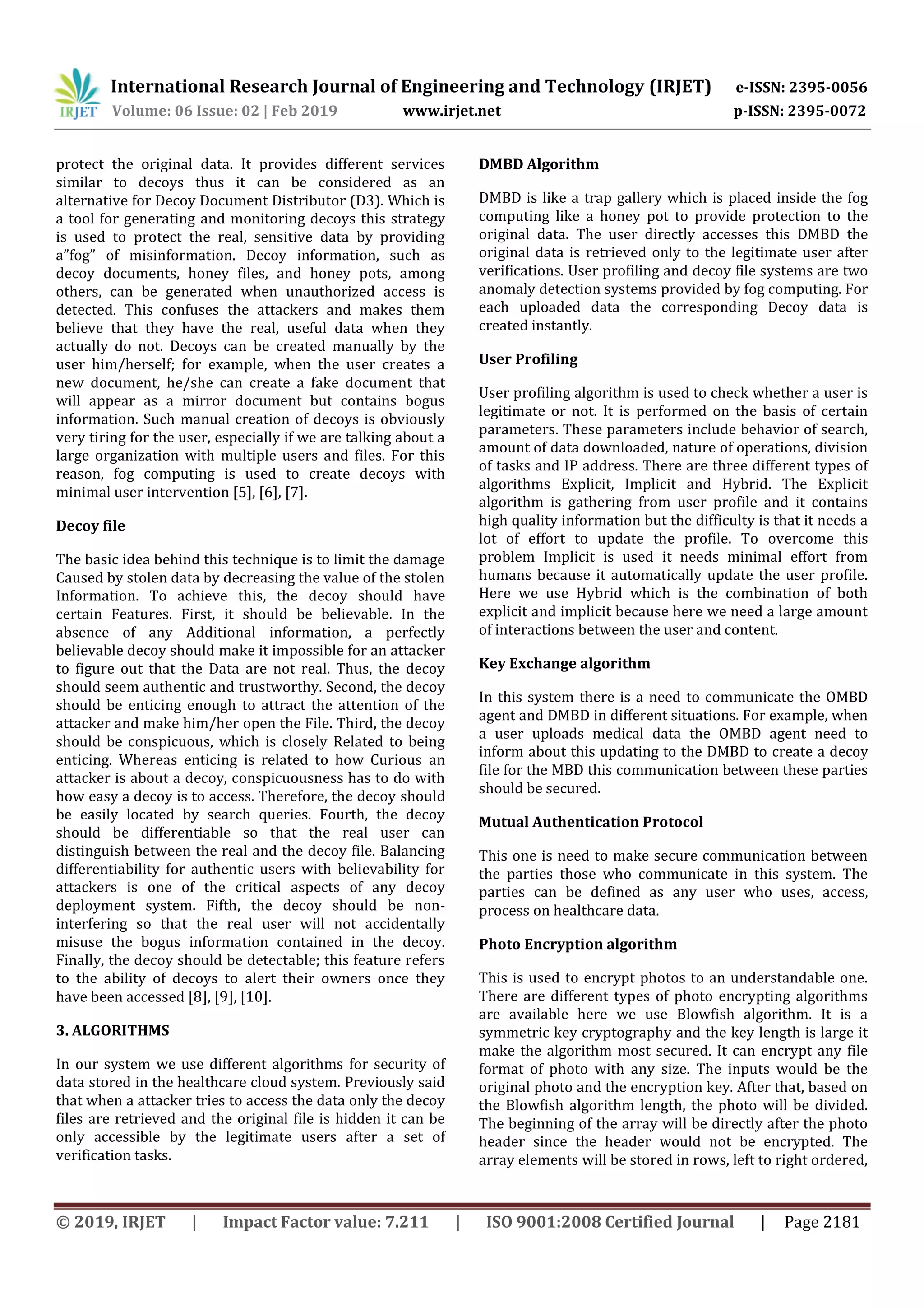 International Research Journal of Engineering and Technology (IRJET) e-ISSN: 2395-0056
Volume: 06 Issue: 02 | Feb 2019 www.irjet.net p-ISSN: 2395-0072
© 2019, IRJET | Impact Factor value: 7.211 | ISO 9001:2008 Certified Journal | Page 2181
protect the original data. It provides different services
similar to decoys thus it can be considered as an
alternative for Decoy Document Distributor (D3). Which is
a tool for generating and monitoring decoys this strategy
is used to protect the real, sensitive data by providing
a”fog” of misinformation. Decoy information, such as
decoy documents, honey files, and honey pots, among
others, can be generated when unauthorized access is
detected. This confuses the attackers and makes them
believe that they have the real, useful data when they
actually do not. Decoys can be created manually by the
user him/herself; for example, when the user creates a
new document, he/she can create a fake document that
will appear as a mirror document but contains bogus
information. Such manual creation of decoys is obviously
very tiring for the user, especially if we are talking about a
large organization with multiple users and files. For this
reason, fog computing is used to create decoys with
minimal user intervention [5], [6], [7].
Decoy file
The basic idea behind this technique is to limit the damage
Caused by stolen data by decreasing the value of the stolen
Information. To achieve this, the decoy should have
certain Features. First, it should be believable. In the
absence of any Additional information, a perfectly
believable decoy should make it impossible for an attacker
to figure out that the Data are not real. Thus, the decoy
should seem authentic and trustworthy. Second, the decoy
should be enticing enough to attract the attention of the
attacker and make him/her open the File. Third, the decoy
should be conspicuous, which is closely Related to being
enticing. Whereas enticing is related to how Curious an
attacker is about a decoy, conspicuousness has to do with
how easy a decoy is to access. Therefore, the decoy should
be easily located by search queries. Fourth, the decoy
should be differentiable so that the real user can
distinguish between the real and the decoy file. Balancing
differentiability for authentic users with believability for
attackers is one of the critical aspects of any decoy
deployment system. Fifth, the decoy should be non-
interfering so that the real user will not accidentally
misuse the bogus information contained in the decoy.
Finally, the decoy should be detectable; this feature refers
to the ability of decoys to alert their owners once they
have been accessed [8], [9], [10].
3. ALGORITHMS
In our system we use different algorithms for security of
data stored in the healthcare cloud system. Previously said
that when a attacker tries to access the data only the decoy
files are retrieved and the original file is hidden it can be
only accessible by the legitimate users after a set of
verification tasks.
DMBD Algorithm
DMBD is like a trap gallery which is placed inside the fog
computing like a honey pot to provide protection to the
original data. The user directly accesses this DMBD the
original data is retrieved only to the legitimate user after
verifications. User profiling and decoy file systems are two
anomaly detection systems provided by fog computing. For
each uploaded data the corresponding Decoy data is
created instantly.
User Profiling
User profiling algorithm is used to check whether a user is
legitimate or not. It is performed on the basis of certain
parameters. These parameters include behavior of search,
amount of data downloaded, nature of operations, division
of tasks and IP address. There are three different types of
algorithms Explicit, Implicit and Hybrid. The Explicit
algorithm is gathering from user profile and it contains
high quality information but the difficulty is that it needs a
lot of effort to update the profile. To overcome this
problem Implicit is used it needs minimal effort from
humans because it automatically update the user profile.
Here we use Hybrid which is the combination of both
explicit and implicit because here we need a large amount
of interactions between the user and content.
Key Exchange algorithm
In this system there is a need to communicate the OMBD
agent and DMBD in different situations. For example, when
a user uploads medical data the OMBD agent need to
inform about this updating to the DMBD to create a decoy
file for the MBD this communication between these parties
should be secured.
Mutual Authentication Protocol
This one is need to make secure communication between
the parties those who communicate in this system. The
parties can be defined as any user who uses, access,
process on healthcare data.
Photo Encryption algorithm
This is used to encrypt photos to an understandable one.
There are different types of photo encrypting algorithms
are available here we use Blowfish algorithm. It is a
symmetric key cryptography and the key length is large it
make the algorithm most secured. It can encrypt any file
format of photo with any size. The inputs would be the
original photo and the encryption key. After that, based on
the Blowfish algorithm length, the photo will be divided.
The beginning of the array will be directly after the photo
header since the header would not be encrypted. The
array elements will be stored in rows, left to right ordered,
 