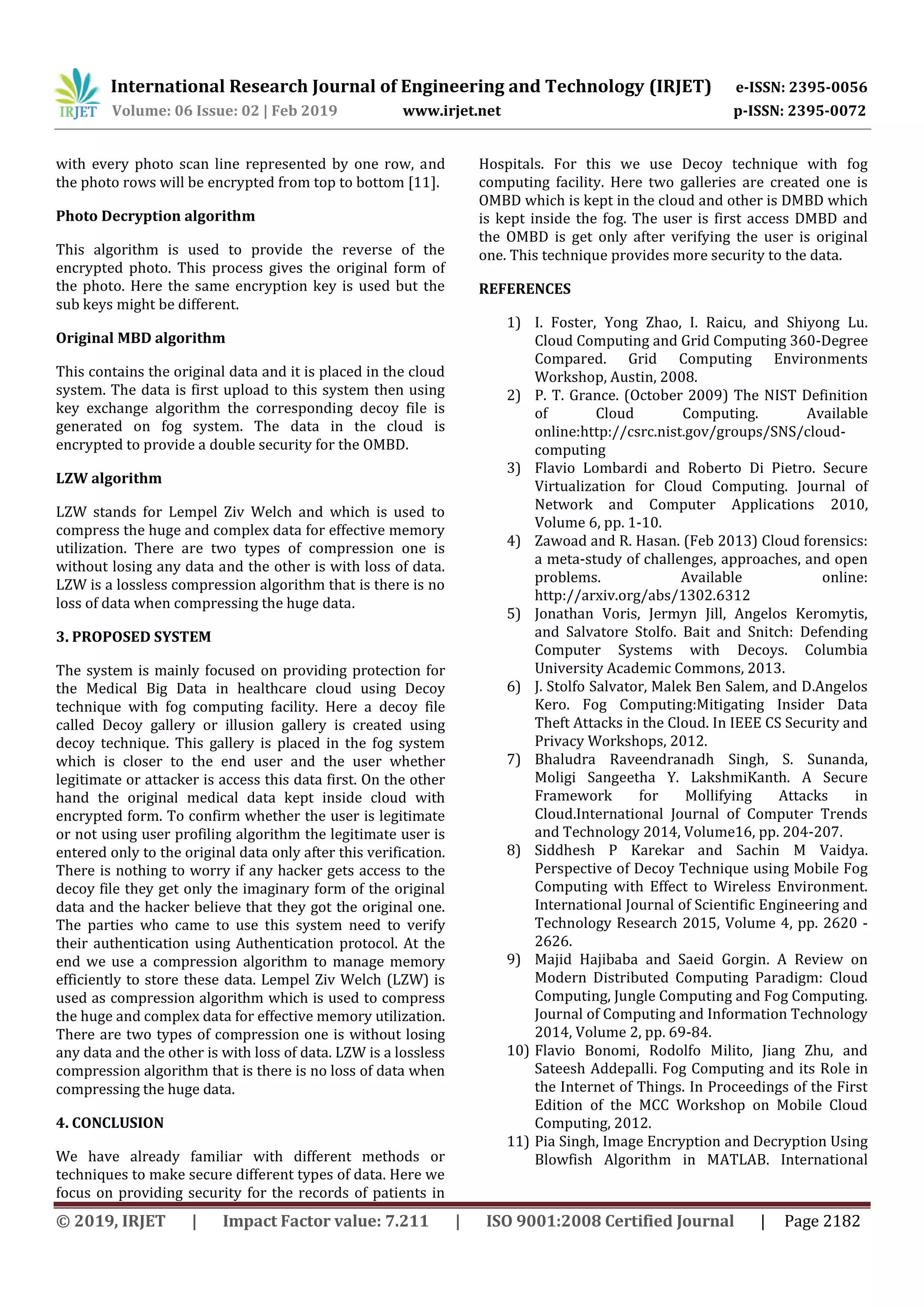 International Research Journal of Engineering and Technology (IRJET) e-ISSN: 2395-0056
Volume: 06 Issue: 02 | Feb 2019 www.irjet.net p-ISSN: 2395-0072
© 2019, IRJET | Impact Factor value: 7.211 | ISO 9001:2008 Certified Journal | Page 2182
with every photo scan line represented by one row, and
the photo rows will be encrypted from top to bottom [11].
Photo Decryption algorithm
This algorithm is used to provide the reverse of the
encrypted photo. This process gives the original form of
the photo. Here the same encryption key is used but the
sub keys might be different.
Original MBD algorithm
This contains the original data and it is placed in the cloud
system. The data is first upload to this system then using
key exchange algorithm the corresponding decoy file is
generated on fog system. The data in the cloud is
encrypted to provide a double security for the OMBD.
LZW algorithm
LZW stands for Lempel Ziv Welch and which is used to
compress the huge and complex data for effective memory
utilization. There are two types of compression one is
without losing any data and the other is with loss of data.
LZW is a lossless compression algorithm that is there is no
loss of data when compressing the huge data.
3. PROPOSED SYSTEM
The system is mainly focused on providing protection for
the Medical Big Data in healthcare cloud using Decoy
technique with fog computing facility. Here a decoy file
called Decoy gallery or illusion gallery is created using
decoy technique. This gallery is placed in the fog system
which is closer to the end user and the user whether
legitimate or attacker is access this data first. On the other
hand the original medical data kept inside cloud with
encrypted form. To confirm whether the user is legitimate
or not using user profiling algorithm the legitimate user is
entered only to the original data only after this verification.
There is nothing to worry if any hacker gets access to the
decoy file they get only the imaginary form of the original
data and the hacker believe that they got the original one.
The parties who came to use this system need to verify
their authentication using Authentication protocol. At the
end we use a compression algorithm to manage memory
efficiently to store these data. Lempel Ziv Welch (LZW) is
used as compression algorithm which is used to compress
the huge and complex data for effective memory utilization.
There are two types of compression one is without losing
any data and the other is with loss of data. LZW is a lossless
compression algorithm that is there is no loss of data when
compressing the huge data.
4. CONCLUSION
We have already familiar with different methods or
techniques to make secure different types of data. Here we
focus on providing security for the records of patients in
Hospitals. For this we use Decoy technique with fog
computing facility. Here two galleries are created one is
OMBD which is kept in the cloud and other is DMBD which
is kept inside the fog. The user is first access DMBD and
the OMBD is get only after verifying the user is original
one. This technique provides more security to the data.
REFERENCES
1) I. Foster, Yong Zhao, I. Raicu, and Shiyong Lu.
Cloud Computing and Grid Computing 360-Degree
Compared. Grid Computing Environments
Workshop, Austin, 2008.
2) P. T. Grance. (October 2009) The NIST Definition
of Cloud Computing. Available
online:http://csrc.nist.gov/groups/SNS/cloud-
computing
3) Flavio Lombardi and Roberto Di Pietro. Secure
Virtualization for Cloud Computing. Journal of
Network and Computer Applications 2010,
Volume 6, pp. 1-10.
4) Zawoad and R. Hasan. (Feb 2013) Cloud forensics:
a meta-study of challenges, approaches, and open
problems. Available online:
http://arxiv.org/abs/1302.6312
5) Jonathan Voris, Jermyn Jill, Angelos Keromytis,
and Salvatore Stolfo. Bait and Snitch: Defending
Computer Systems with Decoys. Columbia
University Academic Commons, 2013.
6) J. Stolfo Salvator, Malek Ben Salem, and D.Angelos
Kero. Fog Computing:Mitigating Insider Data
Theft Attacks in the Cloud. In IEEE CS Security and
Privacy Workshops, 2012.
7) Bhaludra Raveendranadh Singh, S. Sunanda,
Moligi Sangeetha Y. LakshmiKanth. A Secure
Framework for Mollifying Attacks in
Cloud.International Journal of Computer Trends
and Technology 2014, Volume16, pp. 204-207.
8) Siddhesh P Karekar and Sachin M Vaidya.
Perspective of Decoy Technique using Mobile Fog
Computing with Effect to Wireless Environment.
International Journal of Scientific Engineering and
Technology Research 2015, Volume 4, pp. 2620 -
2626.
9) Majid Hajibaba and Saeid Gorgin. A Review on
Modern Distributed Computing Paradigm: Cloud
Computing, Jungle Computing and Fog Computing.
Journal of Computing and Information Technology
2014, Volume 2, pp. 69-84.
10) Flavio Bonomi, Rodolfo Milito, Jiang Zhu, and
Sateesh Addepalli. Fog Computing and its Role in
the Internet of Things. In Proceedings of the First
Edition of the MCC Workshop on Mobile Cloud
Computing, 2012.
11) Pia Singh, Image Encryption and Decryption Using
Blowfish Algorithm in MATLAB. International
 