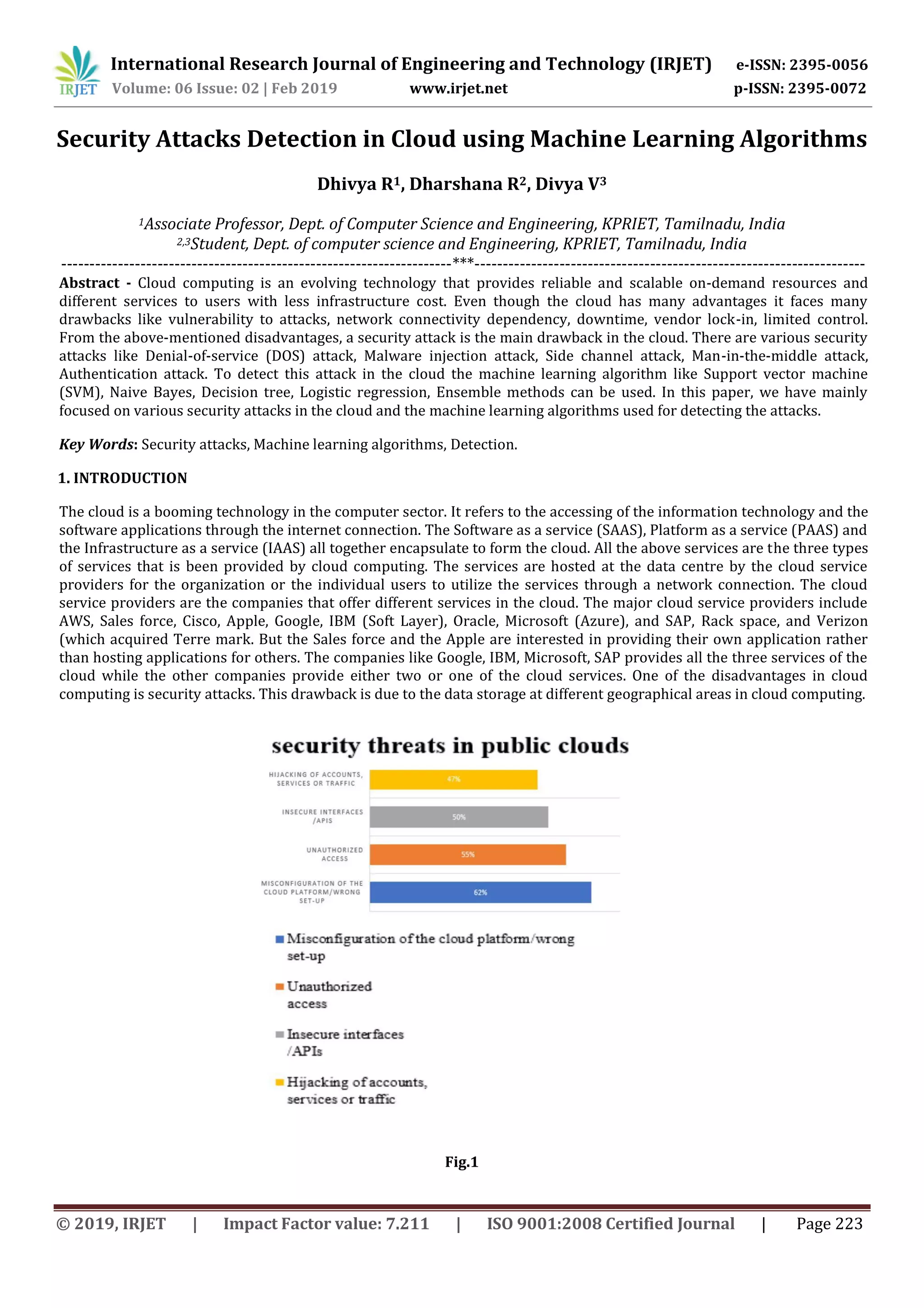 International Research Journal of Engineering and Technology (IRJET) e-ISSN: 2395-0056 Volume: 06 Issue: 02 | Feb 2019 www.irjet.net p-ISSN: 2395-0072 © 2019, IRJET | Impact Factor value: 7.211 | ISO 9001:2008 Certified Journal | Page 223 Security Attacks Detection in Cloud using Machine Learning Algorithms Dhivya R1, Dharshana R2, Divya V3 1Associate Professor, Dept. of Computer Science and Engineering, KPRIET, Tamilnadu, India 2,3Student, Dept. of computer science and Engineering, KPRIET, Tamilnadu, India ---------------------------------------------------------------------***--------------------------------------------------------------------- Abstract - Cloud computing is an evolving technology that provides reliable and scalable on-demand resources and different services to users with less infrastructure cost. Even though the cloud has many advantages it faces many drawbacks like vulnerability to attacks, network connectivity dependency, downtime, vendor lock-in, limited control. From the above-mentioned disadvantages, a security attack is the main drawback in the cloud. There are various security attacks like Denial-of-service (DOS) attack, Malware injection attack, Side channel attack, Man-in-the-middle attack, Authentication attack. To detect this attack in the cloud the machine learning algorithm like Support vector machine (SVM), Naive Bayes, Decision tree, Logistic regression, Ensemble methods can be used. In this paper, we have mainly focused on various security attacks in the cloud and the machine learning algorithms used for detecting the attacks. Key Words: Security attacks, Machine learning algorithms, Detection. 1. INTRODUCTION The cloud is a booming technology in the computer sector. It refers to the accessing of the information technology and the software applications through the internet connection. The Software as a service (SAAS), Platform as a service (PAAS) and the Infrastructure as a service (IAAS) all together encapsulate to form the cloud. All the above services are the three types of services that is been provided by cloud computing. The services are hosted at the data centre by the cloud service providers for the organization or the individual users to utilize the services through a network connection. The cloud service providers are the companies that offer different services in the cloud. The major cloud service providers include AWS, Sales force, Cisco, Apple, Google, IBM (Soft Layer), Oracle, Microsoft (Azure), and SAP, Rack space, and Verizon (which acquired Terre mark. But the Sales force and the Apple are interested in providing their own application rather than hosting applications for others. The companies like Google, IBM, Microsoft, SAP provides all the three services of the cloud while the other companies provide either two or one of the cloud services. One of the disadvantages in cloud computing is security attacks. This drawback is due to the data storage at different geographical areas in cloud computing. Fig.1 