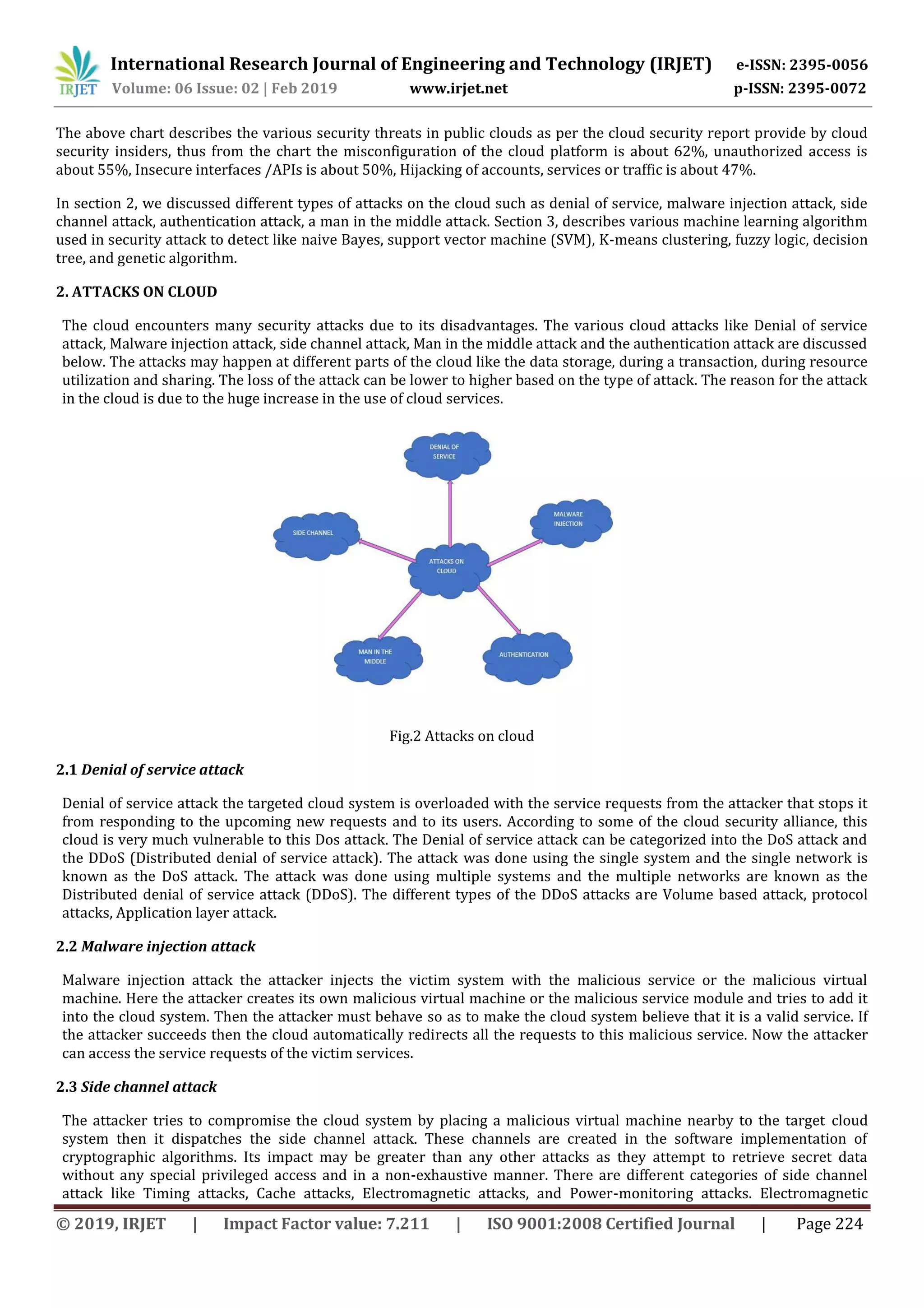 International Research Journal of Engineering and Technology (IRJET) e-ISSN: 2395-0056 Volume: 06 Issue: 02 | Feb 2019 www.irjet.net p-ISSN: 2395-0072 © 2019, IRJET | Impact Factor value: 7.211 | ISO 9001:2008 Certified Journal | Page 224 The above chart describes the various security threats in public clouds as per the cloud security report provide by cloud security insiders, thus from the chart the misconfiguration of the cloud platform is about 62%, unauthorized access is about 55%, Insecure interfaces /APIs is about 50%, Hijacking of accounts, services or traffic is about 47%. In section 2, we discussed different types of attacks on the cloud such as denial of service, malware injection attack, side channel attack, authentication attack, a man in the middle attack. Section 3, describes various machine learning algorithm used in security attack to detect like naive Bayes, support vector machine (SVM), K-means clustering, fuzzy logic, decision tree, and genetic algorithm. 2. ATTACKS ON CLOUD The cloud encounters many security attacks due to its disadvantages. The various cloud attacks like Denial of service attack, Malware injection attack, side channel attack, Man in the middle attack and the authentication attack are discussed below. The attacks may happen at different parts of the cloud like the data storage, during a transaction, during resource utilization and sharing. The loss of the attack can be lower to higher based on the type of attack. The reason for the attack in the cloud is due to the huge increase in the use of cloud services. Fig.2 Attacks on cloud 2.1 Denial of service attack Denial of service attack the targeted cloud system is overloaded with the service requests from the attacker that stops it from responding to the upcoming new requests and to its users. According to some of the cloud security alliance, this cloud is very much vulnerable to this Dos attack. The Denial of service attack can be categorized into the DoS attack and the DDoS (Distributed denial of service attack). The attack was done using the single system and the single network is known as the DoS attack. The attack was done using multiple systems and the multiple networks are known as the Distributed denial of service attack (DDoS). The different types of the DDoS attacks are Volume based attack, protocol attacks, Application layer attack. 2.2 Malware injection attack Malware injection attack the attacker injects the victim system with the malicious service or the malicious virtual machine. Here the attacker creates its own malicious virtual machine or the malicious service module and tries to add it into the cloud system. Then the attacker must behave so as to make the cloud system believe that it is a valid service. If the attacker succeeds then the cloud automatically redirects all the requests to this malicious service. Now the attacker can access the service requests of the victim services. 2.3 Side channel attack The attacker tries to compromise the cloud system by placing a malicious virtual machine nearby to the target cloud system then it dispatches the side channel attack. These channels are created in the software implementation of cryptographic algorithms. Its impact may be greater than any other attacks as they attempt to retrieve secret data without any special privileged access and in a non-exhaustive manner. There are different categories of side channel attack like Timing attacks, Cache attacks, Electromagnetic attacks, and Power-monitoring attacks. Electromagnetic 