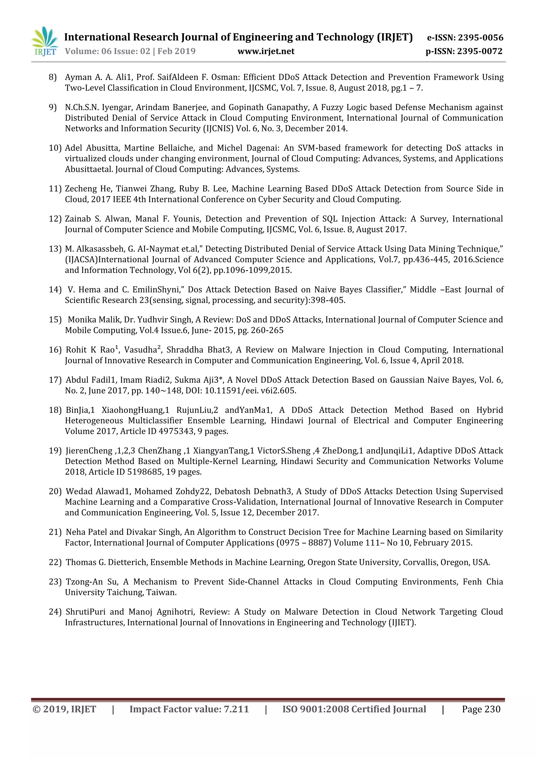 International Research Journal of Engineering and Technology (IRJET) e-ISSN: 2395-0056 Volume: 06 Issue: 02 | Feb 2019 www.irjet.net p-ISSN: 2395-0072 © 2019, IRJET | Impact Factor value: 7.211 | ISO 9001:2008 Certified Journal | Page 230 8) Ayman A. A. Ali1, Prof. SaifAldeen F. Osman: Efficient DDoS Attack Detection and Prevention Framework Using Two-Level Classification in Cloud Environment, IJCSMC, Vol. 7, Issue. 8, August 2018, pg.1 – 7. 9) N.Ch.S.N. Iyengar, Arindam Banerjee, and Gopinath Ganapathy, A Fuzzy Logic based Defense Mechanism against Distributed Denial of Service Attack in Cloud Computing Environment, International Journal of Communication Networks and Information Security (IJCNIS) Vol. 6, No. 3, December 2014. 10) Adel Abusitta, Martine Bellaiche, and Michel Dagenai: An SVM-based framework for detecting DoS attacks in virtualized clouds under changing environment, Journal of Cloud Computing: Advances, Systems, and Applications Abusittaetal. Journal of Cloud Computing: Advances, Systems. 11) Zecheng He, Tianwei Zhang, Ruby B. Lee, Machine Learning Based DDoS Attack Detection from Source Side in Cloud, 2017 IEEE 4th International Conference on Cyber Security and Cloud Computing. 12) Zainab S. Alwan, Manal F. Younis, Detection and Prevention of SQL Injection Attack: A Survey, International Journal of Computer Science and Mobile Computing, IJCSMC, Vol. 6, Issue. 8, August 2017. 13) M. Alkasassbeh, G. AI-Naymat et.al," Detecting Distributed Denial of Service Attack Using Data Mining Technique,” (IJACSA)International Journal of Advanced Computer Science and Applications, Vol.7, pp.436-445, 2016.Science and Information Technology, Vol 6(2), pp.1096-1099,2015. 14) V. Hema and C. EmilinShyni,” Dos Attack Detection Based on Naive Bayes Classifier,” Middle –East Journal of Scientific Research 23(sensing, signal, processing, and security):398-405. 15) Monika Malik, Dr. Yudhvir Singh, A Review: DoS and DDoS Attacks, International Journal of Computer Science and Mobile Computing, Vol.4 Issue.6, June- 2015, pg. 260-265 16) Rohit K Rao¹, Vasudha², Shraddha Bhat3, A Review on Malware Injection in Cloud Computing, International Journal of Innovative Research in Computer and Communication Engineering, Vol. 6, Issue 4, April 2018. 17) Abdul Fadil1, Imam Riadi2, Sukma Aji3*, A Novel DDoS Attack Detection Based on Gaussian Naive Bayes, Vol. 6, No. 2, June 2017, pp. 140~148, DOI: 10.11591/eei. v6i2.605. 18) BinJia,1 XiaohongHuang,1 RujunLiu,2 andYanMa1, A DDoS Attack Detection Method Based on Hybrid Heterogeneous Multiclassifier Ensemble Learning, Hindawi Journal of Electrical and Computer Engineering Volume 2017, Article ID 4975343, 9 pages. 19) JierenCheng ,1,2,3 ChenZhang ,1 XiangyanTang,1 VictorS.Sheng ,4 ZheDong,1 andJunqiLi1, Adaptive DDoS Attack Detection Method Based on Multiple-Kernel Learning, Hindawi Security and Communication Networks Volume 2018, Article ID 5198685, 19 pages. 20) Wedad Alawad1, Mohamed Zohdy22, Debatosh Debnath3, A Study of DDoS Attacks Detection Using Supervised Machine Learning and a Comparative Cross-Validation, International Journal of Innovative Research in Computer and Communication Engineering, Vol. 5, Issue 12, December 2017. 21) Neha Patel and Divakar Singh, An Algorithm to Construct Decision Tree for Machine Learning based on Similarity Factor, International Journal of Computer Applications (0975 – 8887) Volume 111– No 10, February 2015. 22) Thomas G. Dietterich, Ensemble Methods in Machine Learning, Oregon State University, Corvallis, Oregon, USA. 23) Tzong-An Su, A Mechanism to Prevent Side-Channel Attacks in Cloud Computing Environments, Fenh Chia University Taichung, Taiwan. 24) ShrutiPuri and Manoj Agnihotri, Review: A Study on Malware Detection in Cloud Network Targeting Cloud Infrastructures, International Journal of Innovations in Engineering and Technology (IJIET). 