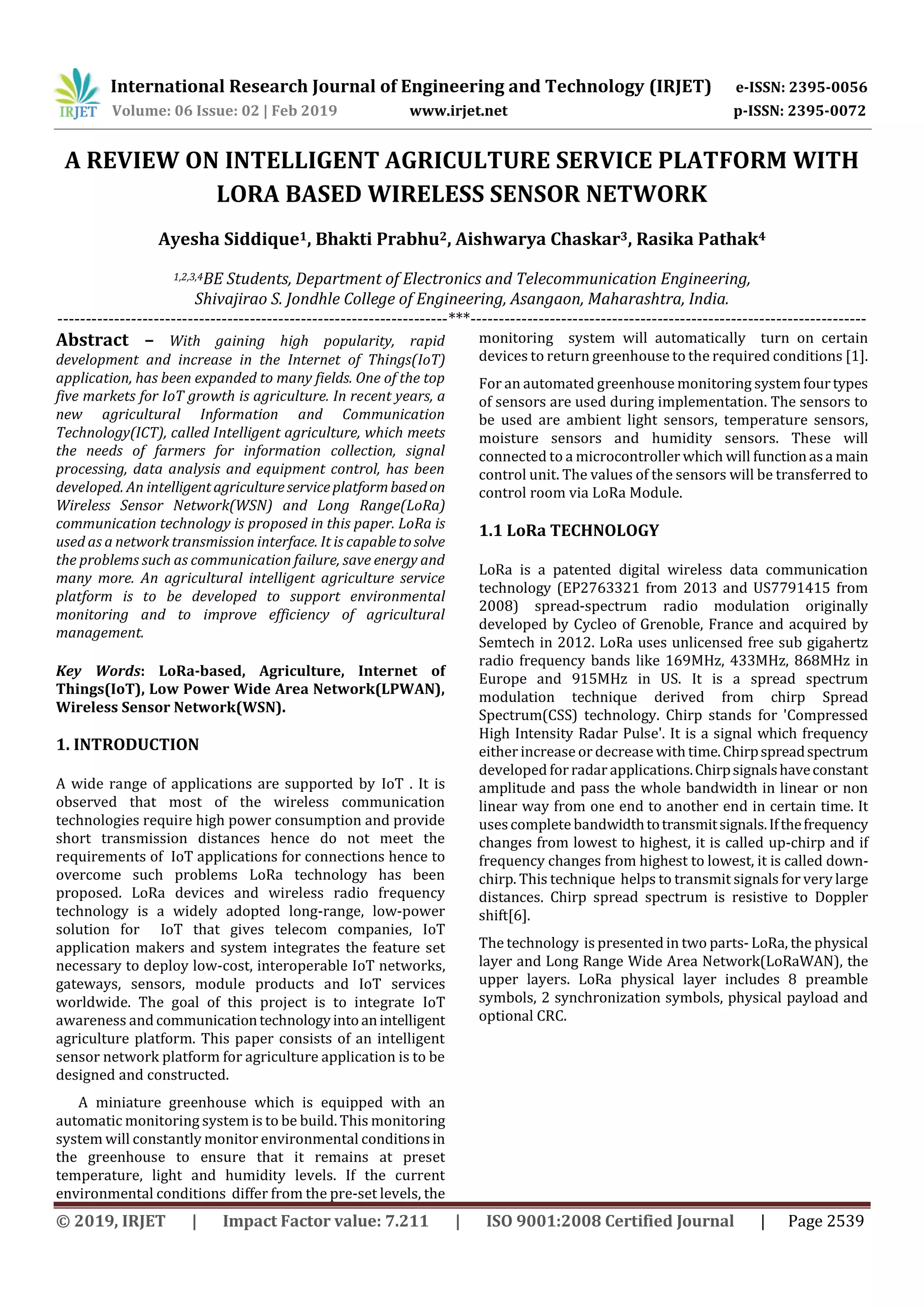 International Research Journal of Engineering and Technology (IRJET) e-ISSN: 2395-0056
Volume: 06 Issue: 02 | Feb 2019 www.irjet.net p-ISSN: 2395-0072
© 2019, IRJET | Impact Factor value: 7.211 | ISO 9001:2008 Certified Journal | Page 2539
A REVIEW ON INTELLIGENT AGRICULTURE SERVICE PLATFORM WITH
LORA BASED WIRELESS SENSOR NETWORK
Ayesha Siddique1, Bhakti Prabhu2, Aishwarya Chaskar3, Rasika Pathak4
1,2,3,4BE Students, Department of Electronics and Telecommunication Engineering,
Shivajirao S. Jondhle College of Engineering, Asangaon, Maharashtra, India.
---------------------------------------------------------------------***----------------------------------------------------------------------
Abstract – With gaining high popularity, rapid
development and increase in the Internet of Things(IoT)
application, has been expanded to many fields. One of the top
five markets for IoT growth is agriculture. In recent years, a
new agricultural Information and Communication
Technology(ICT), called Intelligent agriculture, which meets
the needs of farmers for information collection, signal
processing, data analysis and equipment control, has been
developed. An intelligentagricultureserviceplatformbasedon
Wireless Sensor Network(WSN) and Long Range(LoRa)
communication technology is proposed in this paper. LoRa is
used as a network transmission interface. It is capabletosolve
the problems such as communication failure, save energy and
many more. An agricultural intelligent agriculture service
platform is to be developed to support environmental
monitoring and to improve efficiency of agricultural
management.
Key Words: LoRa-based, Agriculture, Internet of
Things(IoT), Low Power Wide Area Network(LPWAN),
Wireless Sensor Network(WSN).
1. INTRODUCTION
A wide range of applications are supported by IoT . It is
observed that most of the wireless communication
technologies require high power consumption and provide
short transmission distances hence do not meet the
requirements of IoT applications for connections hence to
overcome such problems LoRa technology has been
proposed. LoRa devices and wireless radio frequency
technology is a widely adopted long-range, low-power
solution for IoT that gives telecom companies, IoT
application makers and system integrates the feature set
necessary to deploy low-cost, interoperable IoT networks,
gateways, sensors, module products and IoT services
worldwide. The goal of this project is to integrate IoT
awareness and communicationtechnologyintoanintelligent
agriculture platform. This paper consists of an intelligent
sensor network platform for agriculture application is to be
designed and constructed.
A miniature greenhouse which is equipped with an
automatic monitoring system is to be build. This monitoring
system will constantly monitor environmental conditionsin
the greenhouse to ensure that it remains at preset
temperature, light and humidity levels. If the current
environmental conditions differ from the pre-set levels, the
monitoring system will automatically turn on certain
devices to return greenhouse to the required conditions [1].
For an automated greenhouse monitoring systemfourtypes
of sensors are used during implementation. The sensors to
be used are ambient light sensors, temperature sensors,
moisture sensors and humidity sensors. These will
connected to a microcontroller which will functionasa main
control unit. The values of the sensors will be transferred to
control room via LoRa Module.
1.1 LoRa TECHNOLOGY
LoRa is a patented digital wireless data communication
technology (EP2763321 from 2013 and US7791415 from
2008) spread-spectrum radio modulation originally
developed by Cycleo of Grenoble, France and acquired by
Semtech in 2012. LoRa uses unlicensed free sub gigahertz
radio frequency bands like 169MHz, 433MHz, 868MHz in
Europe and 915MHz in US. It is a spread spectrum
modulation technique derived from chirp Spread
Spectrum(CSS) technology. Chirp stands for 'Compressed
High Intensity Radar Pulse'. It is a signal which frequency
either increase or decrease with time.Chirpspreadspectrum
developed forradar applications.Chirpsignalshaveconstant
amplitude and pass the whole bandwidth in linear or non
linear way from one end to another end in certain time. It
usescompletebandwidthtotransmitsignals.Ifthefrequency
changes from lowest to highest, it is called up-chirp and if
frequency changes from highest to lowest, it is called down-
chirp. This technique helps to transmit signals for very large
distances. Chirp spread spectrum is resistive to Doppler
shift[6].
The technology is presented in two parts- LoRa, the physical
layer and Long Range Wide Area Network(LoRaWAN), the
upper layers. LoRa physical layer includes 8 preamble
symbols, 2 synchronization symbols, physical payload and
optional CRC.
 