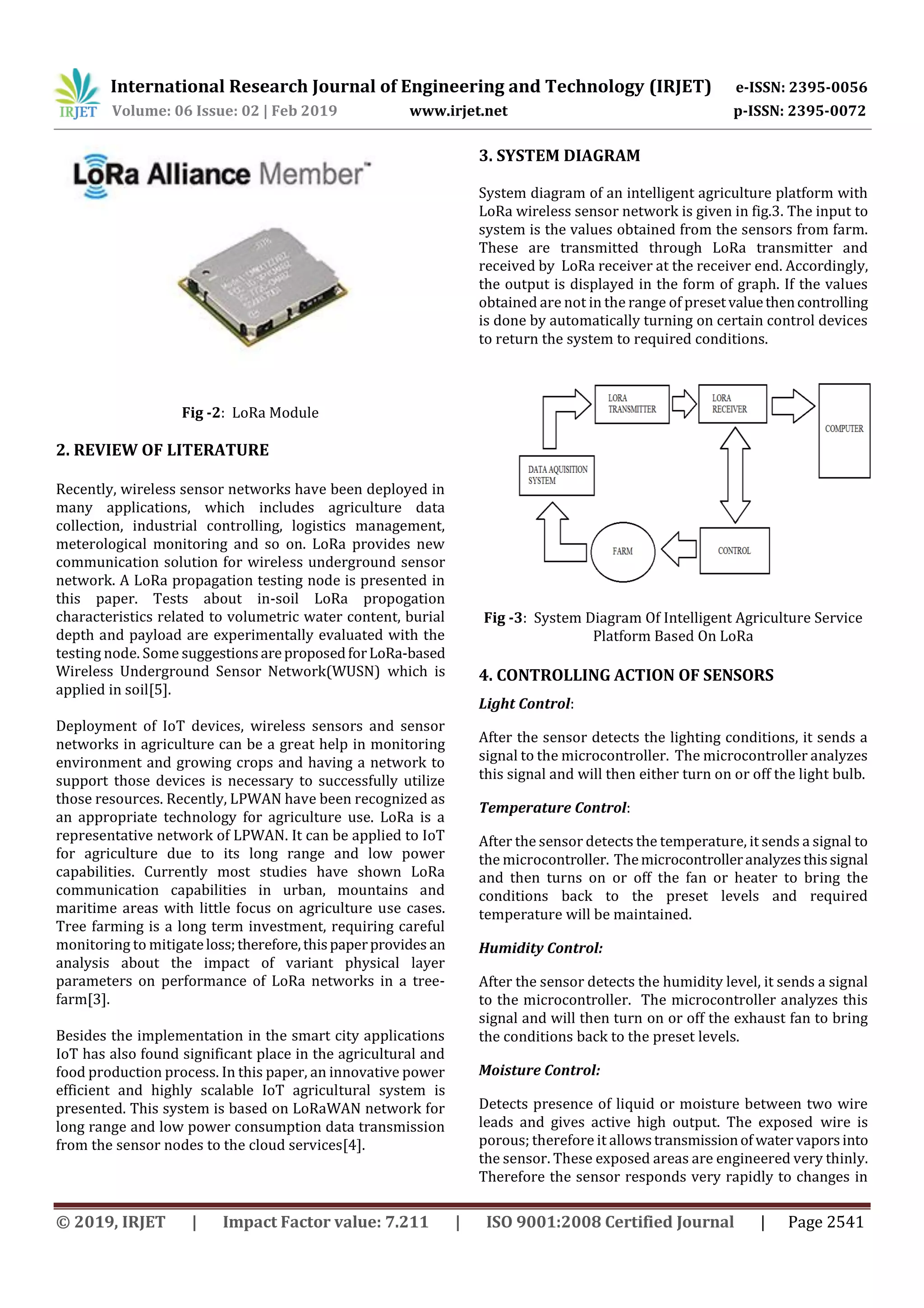 International Research Journal of Engineering and Technology (IRJET) e-ISSN: 2395-0056
Volume: 06 Issue: 02 | Feb 2019 www.irjet.net p-ISSN: 2395-0072
© 2019, IRJET | Impact Factor value: 7.211 | ISO 9001:2008 Certified Journal | Page 2541
Fig -2: LoRa Module
2. REVIEW OF LITERATURE
Recently, wireless sensor networks have been deployed in
many applications, which includes agriculture data
collection, industrial controlling, logistics management,
meterological monitoring and so on. LoRa provides new
communication solution for wireless underground sensor
network. A LoRa propagation testing node is presented in
this paper. Tests about in-soil LoRa propogation
characteristics related to volumetric water content, burial
depth and payload are experimentally evaluated with the
testing node. Some suggestionsareproposedforLoRa-based
Wireless Underground Sensor Network(WUSN) which is
applied in soil[5].
Deployment of IoT devices, wireless sensors and sensor
networks in agriculture can be a great help in monitoring
environment and growing crops and having a network to
support those devices is necessary to successfully utilize
those resources. Recently, LPWAN have been recognized as
an appropriate technology for agriculture use. LoRa is a
representative network of LPWAN. It can be applied to IoT
for agriculture due to its long range and low power
capabilities. Currently most studies have shown LoRa
communication capabilities in urban, mountains and
maritime areas with little focus on agriculture use cases.
Tree farming is a long term investment, requiring careful
monitoring to mitigateloss;therefore,thispaperprovides an
analysis about the impact of variant physical layer
parameters on performance of LoRa networks in a tree-
farm[3].
Besides the implementation in the smart city applications
IoT has also found significant place in the agricultural and
food production process. In this paper, an innovative power
efficient and highly scalable IoT agricultural system is
presented. This system is based on LoRaWAN network for
long range and low power consumption data transmission
from the sensor nodes to the cloud services[4].
3. SYSTEM DIAGRAM
System diagram of an intelligent agriculture platform with
LoRa wireless sensor network is given in fig.3. The input to
system is the values obtained from the sensors from farm.
These are transmitted through LoRa transmitter and
received by LoRa receiver at the receiver end. Accordingly,
the output is displayed in the form of graph. If the values
obtained are not in the range of presetvaluethencontrolling
is done by automatically turning on certain control devices
to return the system to required conditions.
Fig -3: System Diagram Of Intelligent Agriculture Service
Platform Based On LoRa
4. CONTROLLING ACTION OF SENSORS
Light Control:
After the sensor detects the lighting conditions, it sends a
signal to the microcontroller. The microcontroller analyzes
this signal and will then either turn on or off the light bulb.
Temperature Control:
After the sensor detects the temperature, it sends a signal to
the microcontroller. Themicrocontrolleranalyzesthissignal
and then turns on or off the fan or heater to bring the
conditions back to the preset levels and required
temperature will be maintained.
Humidity Control:
After the sensor detects the humidity level, it sends a signal
to the microcontroller. The microcontroller analyzes this
signal and will then turn on or off the exhaust fan to bring
the conditions back to the preset levels.
Moisture Control:
Detects presence of liquid or moisture between two wire
leads and gives active high output. The exposed wire is
porous; therefore it allowstransmissionof watervaporsinto
the sensor. These exposed areas are engineered very thinly.
Therefore the sensor responds very rapidly to changes in
 