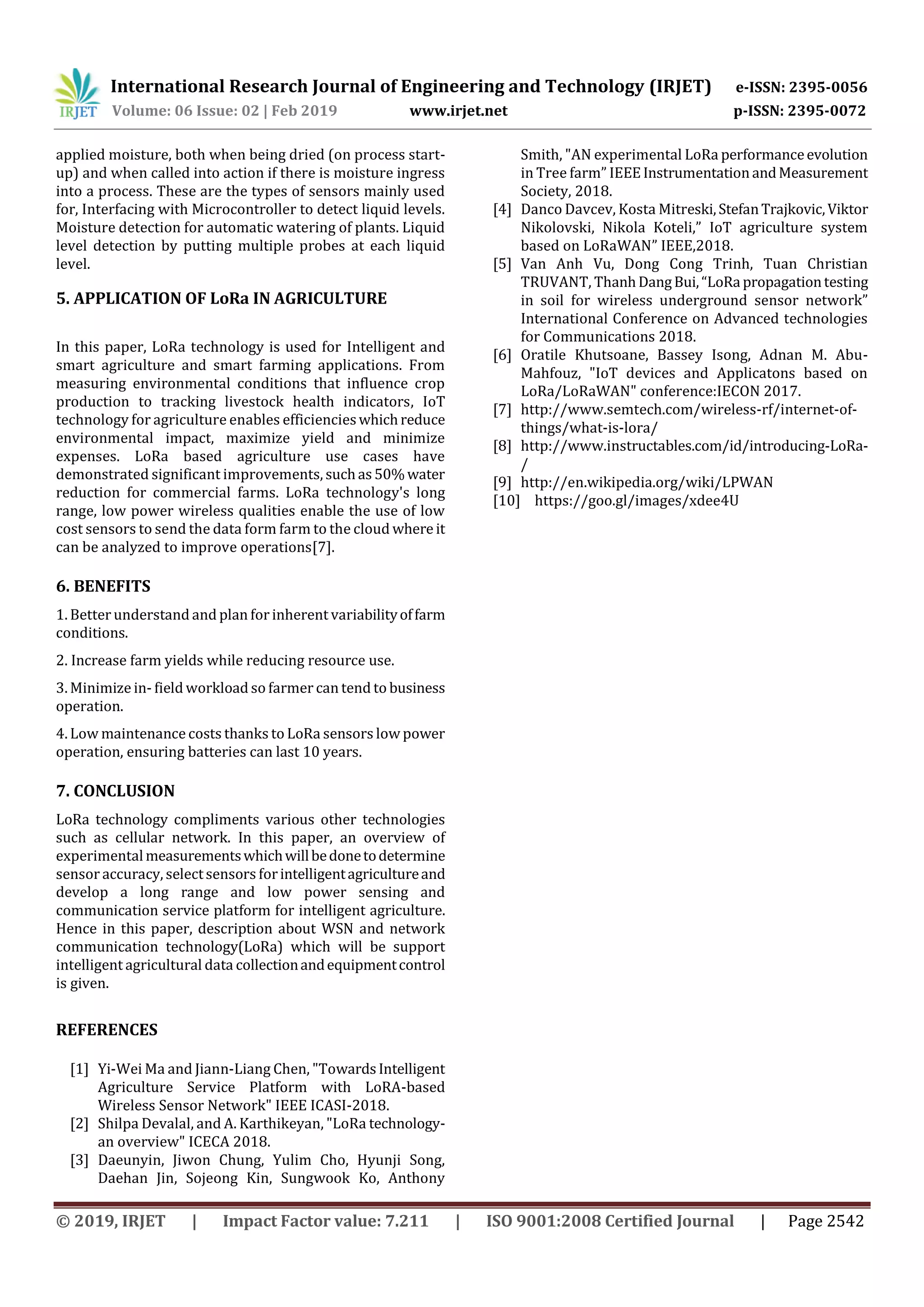 International Research Journal of Engineering and Technology (IRJET) e-ISSN: 2395-0056
Volume: 06 Issue: 02 | Feb 2019 www.irjet.net p-ISSN: 2395-0072
© 2019, IRJET | Impact Factor value: 7.211 | ISO 9001:2008 Certified Journal | Page 2542
applied moisture, both when being dried (on process start-
up) and when called into action if there is moisture ingress
into a process. These are the types of sensors mainly used
for, Interfacing with Microcontroller to detect liquid levels.
Moisture detection for automatic watering of plants. Liquid
level detection by putting multiple probes at each liquid
level.
5. APPLICATION OF LoRa IN AGRICULTURE
In this paper, LoRa technology is used for Intelligent and
smart agriculture and smart farming applications. From
measuring environmental conditions that influence crop
production to tracking livestock health indicators, IoT
technology for agriculture enables efficiencieswhichreduce
environmental impact, maximize yield and minimize
expenses. LoRa based agriculture use cases have
demonstrated significant improvements, suchas50%water
reduction for commercial farms. LoRa technology's long
range, low power wireless qualities enable the use of low
cost sensors to send the data form farm to the cloud where it
can be analyzed to improve operations[7].
6. BENEFITS
1. Better understand and plan for inherent variabilityoffarm
conditions.
2. Increase farm yields while reducing resource use.
3. Minimize in- field workload so farmer can tend to business
operation.
4. Low maintenance costs thanks to LoRa sensors low power
operation, ensuring batteries can last 10 years.
7. CONCLUSION
LoRa technology compliments various other technologies
such as cellular network. In this paper, an overview of
experimentalmeasurementswhichwillbedonetodetermine
sensor accuracy, selectsensors forintelligentagricultureand
develop a long range and low power sensing and
communication service platform for intelligent agriculture.
Hence in this paper, description about WSN and network
communication technology(LoRa) which will be support
intelligent agricultural data collectionandequipmentcontrol
is given.
REFERENCES
[1] Yi-Wei Ma and Jiann-Liang Chen, "TowardsIntelligent
Agriculture Service Platform with LoRA-based
Wireless Sensor Network" IEEE ICASI-2018.
[2] Shilpa Devalal, and A. Karthikeyan, "LoRa technology-
an overview" ICECA 2018.
[3] Daeunyin, Jiwon Chung, Yulim Cho, Hyunji Song,
Daehan Jin, Sojeong Kin, Sungwook Ko, Anthony
Smith, "AN experimental LoRa performanceevolution
in Tree farm” IEEEInstrumentationandMeasurement
Society, 2018.
[4] Danco Davcev, Kosta Mitreski,StefanTrajkovic,Viktor
Nikolovski, Nikola Koteli,” IoT agriculture system
based on LoRaWAN” IEEE,2018.
[5] Van Anh Vu, Dong Cong Trinh, Tuan Christian
TRUVANT, ThanhDangBui,“LoRa propagationtesting
in soil for wireless underground sensor network”
International Conference on Advanced technologies
for Communications 2018.
[6] Oratile Khutsoane, Bassey Isong, Adnan M. Abu-
Mahfouz, "IoT devices and Applicatons based on
LoRa/LoRaWAN" conference:IECON 2017.
[7] http://www.semtech.com/wireless-rf/internet-of-
things/what-is-lora/
[8] http://www.instructables.com/id/introducing-LoRa-
/
[9] http://en.wikipedia.org/wiki/LPWAN
[10] https://goo.gl/images/xdee4U
 