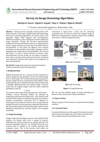 International Research Journal of Engineering and Technology (IRJET) e-ISSN: 2395-0056
Volume: 06 Issue: 02 | Feb 2019 www.irjet.net p-ISSN: 2395-0072
© 2019, IRJET | Impact Factor value: 7.211 | ISO 9001:2008 Certified Journal | Page 284
Survey on Image Denoising Algorithms
Shailaja D. Pawar1, Dipali N. Argade2, Vijay V. Thitme3, Bipin B. Shinde4
1,2,3,4Lecturer, Amrutvahini polytechnic, Maharashtra, India
---------------------------------------------------------------------***----------------------------------------------------------------------
Abstract - Natural pictures typically contain patches with
high similarity. In this paper, to effectively understand Image
noise and its denoising algorithms, we tend to study a ALS
algorithm, Higher Order Singular price Decomposition
(HOSVD) and Higher order orthogonal iteration (HOOI) for
image denoising. Though the low-rank approximation
problem has been well studied for matrices, it remains elusive
of the on paper extension to tensors due to the NPhard tensor
decomposition. In this paper the effective noise removal
techniques are discussed for various types of images and the
Suggestions for improving the interpretability. The scope of
this paper is to give a broad overview of tensors, their
decompositions. As part of this, we are going to introduce
basic tensor concepts, discuss why tensors can be considered
more rigid than matrices with respect to the uniqueness of
their decomposition.
Key Words: Image denoising, low-rank approximation,
nonlocal similarity, tensor decomposition
1. INTRODUCTION
IMAGE denoising may be a classical inverse downside in
natural image process, getting to recover the initial image
from a loud image. The essential denoising assumption is
that the image has been contaminated with additive white
mathematician noise, and therefore thevarianceofthe noise
is thought. Mathematically, the strident image Y may be
rotten into its original image X and zero-mean statistical
distribution noise N,
Y=X+N
To transform the image denoising task into a well-posed
Problem, several denoising models are planned by
employing varied natural image priors . The classical total
variation (TV) models assume that natural pictures satisfy a
gradient minimisation constraint that is effective in
removing the noise however tends to over-smooth the fine
detailed structures. By introducing a redundant illustration,
the thin models assume that the clean image content can be
effectively delineated by associate degree over-complete
wordbook.
1.1 Image Denoising:
Images captured with digital cameras and traditional film
cameras can obtain noise from a spread of sources.
Additional use of those pictures can usually need that the
noise be (partially) removed – for aesthetic functions as in
creative work or selling, or for sensible functions like
computer vision. This is the process with which we
reconstruct a signal from a noisy one. So, removing
unwanted noise in order to restore the original image or
Method of estimating the unknown signal from available
noisy data is called as image denoising.
(a) Image Denoising
(b) Image Denoising
Figure 1: Image Denoising
We can say that ultimate goals of image denoising are
Remove noise and preserve useful information
1.2 Types of Noise
These are types of noise which are summarized inthispaper
as below.
1.2.1 Gaussian Noise
Is evenly distributed over the signal .This means that each
pixel in the noisy image is the sum of the true pixel value
and a random Gaussian distributed noise value
 