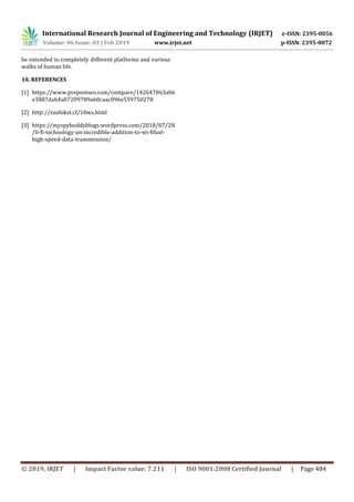 International Research Journal of Engineering and Technology (IRJET) e-ISSN: 2395-0056
Volume: 06 Issue: 02 | Feb 2019 www.irjet.net p-ISSN: 2395-0072
© 2019, IRJET | Impact Factor value: 7.211 | ISO 9001:2008 Certified Journal | Page 484
be extended to completely different platforms and various
walks of human life.
10. REFERENCES
[1] https://www.prepostseo.com/compare/142647063ab6
e3887dab4a07209789a60caac096e559750278
[2] http://zuzfokst.cf/18wz.html
[3] https://myspybuddyblogs.wordpress.com/2018/07/28
/li-fi-technology-an-incredible-addition-to-wi-fifast-
high-speed-data-transmission/
 