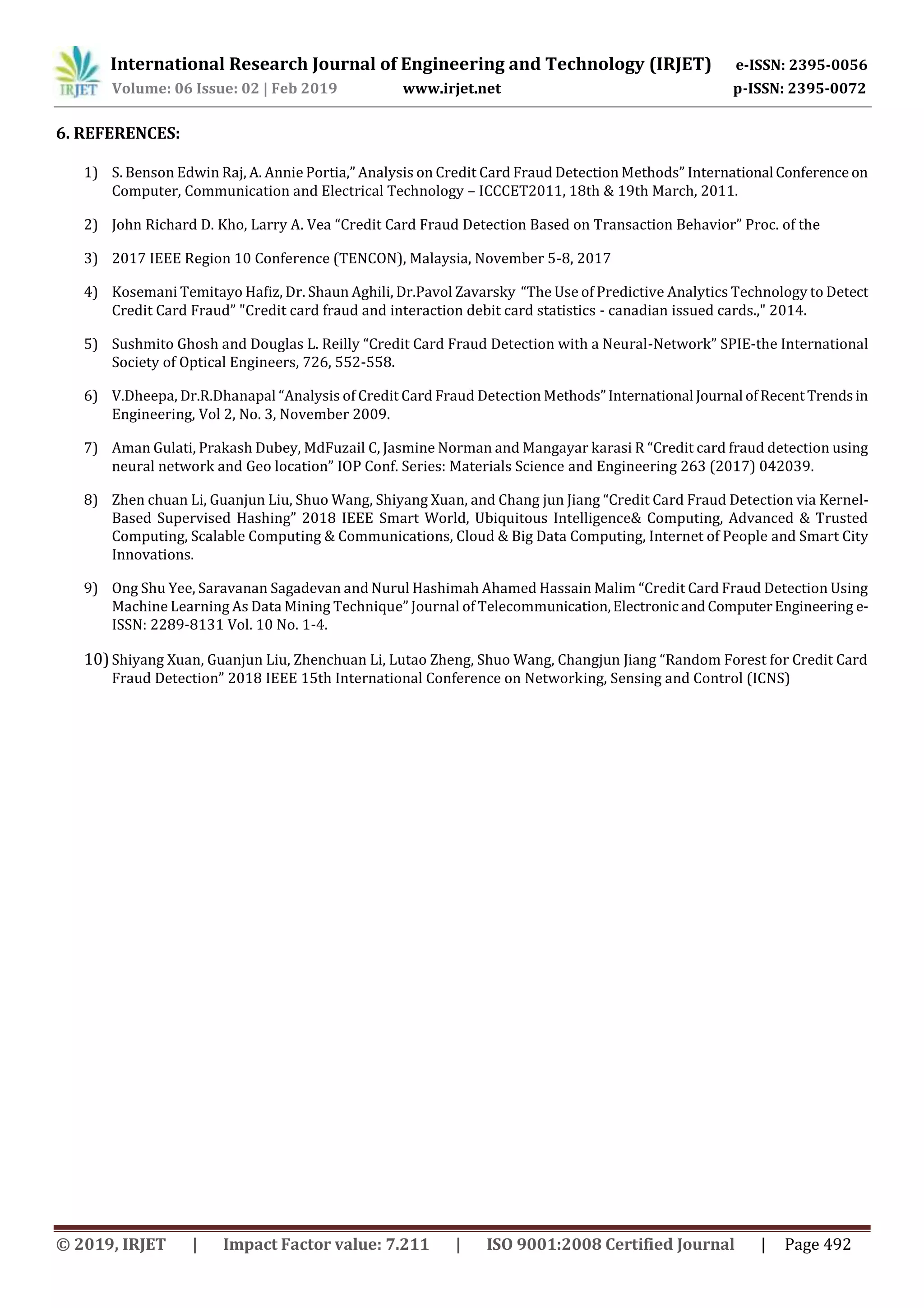 International Research Journal of Engineering and Technology (IRJET) e-ISSN: 2395-0056
Volume: 06 Issue: 02 | Feb 2019 www.irjet.net p-ISSN: 2395-0072
© 2019, IRJET | Impact Factor value: 7.211 | ISO 9001:2008 Certified Journal | Page 492
6. REFERENCES:
1) S. Benson Edwin Raj, A. Annie Portia,” Analysis on Credit Card Fraud Detection Methods” International Conference on
Computer, Communication and Electrical Technology – ICCCET2011, 18th & 19th March, 2011.
2) John Richard D. Kho, Larry A. Vea “Credit Card Fraud Detection Based on Transaction Behavior” Proc. of the
3) 2017 IEEE Region 10 Conference (TENCON), Malaysia, November 5-8, 2017
4) Kosemani Temitayo Hafiz, Dr. Shaun Aghili, Dr.Pavol Zavarsky “The Use of Predictive Analytics Technology to Detect
Credit Card Fraud” "Credit card fraud and interaction debit card statistics - canadian issued cards.," 2014.
5) Sushmito Ghosh and Douglas L. Reilly “Credit Card Fraud Detection with a Neural-Network” SPIE-the International
Society of Optical Engineers, 726, 552-558.
6) V.Dheepa, Dr.R.Dhanapal “Analysis of Credit Card Fraud Detection Methods”International Journal ofRecentTrendsin
Engineering, Vol 2, No. 3, November 2009.
7) Aman Gulati, Prakash Dubey, MdFuzail C, Jasmine Norman and Mangayar karasi R “Credit card fraud detection using
neural network and Geo location” IOP Conf. Series: Materials Science and Engineering 263 (2017) 042039.
8) Zhen chuan Li, Guanjun Liu, Shuo Wang, Shiyang Xuan, and Chang jun Jiang “Credit Card Fraud Detection via Kernel-
Based Supervised Hashing” 2018 IEEE Smart World, Ubiquitous Intelligence& Computing, Advanced & Trusted
Computing, Scalable Computing & Communications, Cloud & Big Data Computing, Internet of People and Smart City
Innovations.
9) Ong Shu Yee, Saravanan Sagadevan and Nurul Hashimah Ahamed Hassain Malim “Credit Card Fraud Detection Using
Machine Learning As Data Mining Technique” Journal of Telecommunication,ElectronicandComputerEngineering e-
ISSN: 2289-8131 Vol. 10 No. 1-4.
10)Shiyang Xuan, Guanjun Liu, Zhenchuan Li, Lutao Zheng, Shuo Wang, Changjun Jiang “Random Forest for Credit Card
Fraud Detection” 2018 IEEE 15th International Conference on Networking, Sensing and Control (ICNS)
 