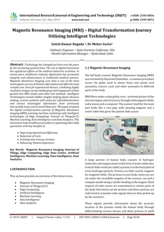 International Research Journal of Engineering and Technology (IRJET) e-ISSN: 2395-0056
Volume: 06 Issue: 03 | Mar 2019 www.irjet.net p-ISSN: 2395-0072
© 2019, IRJET | Impact Factor value: 7.211 | ISO 9001:2008 Certified Journal | Page 8149
Magnetic Resonance Imaging (MRI) – Digital Transformation Journey
Utilizing Intelligent Technologies
Satish Kumar Boguda 1, Dr Meher Geeta2
1Software Engineer – Data Scientist, California, USA
2Health Information Manager – Hyderabad, India
---------------------------------------------------------------------***---------------------------------------------------------------------
Abstract - Technology has changed our lives over the years
by the increasing speed of time. The rise in digital innovation
has significant efforts in the medical industries activities. In
recent years, healthcare industry digitization has promoted
integrity and advancement in traditional medical systems.
Magnetic Resonance Imaging scan data is one of the most
extravagant sources of Patient informationandoftenthemost
complex one. Even for experienced doctors, combining highly
resolution images can be challenging with megapixels of data
packed into MRI results and other test methods. Intelligent
Technologies reveals hidden insights helping faster decision
making, connect patients with assets for self-administration
and extract meaningful information from previously
inaccessible large unstructured data sets. Thispaperproposes
the digital transformation journey of Magnetic Resonance
Imaging (MRI) scanning machine combining with intelligent
technologies of Edge Computing, Internet of Things(IoT),
Machine Learning, Data Intelligence and Data Analytics. This
innovation helps healthcareproviders inoptimizingtheirdaily
operations with key benefits of
 Improving Operational Efficiency
 Reduction of Costs
 Creating new revenue streams
 Enhancing Patient Experience
Key Words: Magnetic Resonance Imaging, Internet of
Things, Edge Computing, Edge Data Center, Artificial
Intelligence, Machine Learning, Data Intelligence, Data
Analytics.
1.INTRODUCTION
This section provides an overview of the below terms
 Magnetic Resonance Imaging
 Internet of Things (IoT)
 Edge Computing
 Artificial Intelligence
 Machine Learning
 Data Intelligence
 Data Analytics
1.1 Magnetic Resonance Imaging
The full body scanner Magnetic Resonance Imaging (MRI)
was invented by Raymond Damadian, a common procedure
across the globe used to detect brain and spinal cord
anomalies, tumors, cysts and other anomalies in different
parts of the body.
MRI filters make a nitty gritty cross - sectional picture of the
internal organs and structures throughsolidmagneticfields,
radio waves and a computer. The scanner itself for the most
part looks like a vast pipe with amazing magnets and a
center table that gives the patient slide access.
A large portion of human body consists of hydrogen
molecules and oxygen atoms in the form of water molecules.
A much littler molecule called a proton is in the focal pointof
every hydrogen particle. Protons are little, touchy magnets
for magnetic fields. The protons in your body, when you are
set under the incredible magnets of the scanner, can pull a
compass needle along a similar heading as themagnet. Short
impacts of radio waves are transmitted to certain parts of
the body that knock out the protons and these protons are
redirected to transmit radio signals that are then picked up
by the receivers.
These signals provide information about the accurate
location of the protons inside the human body through
differentiating various tissues and these protons in each
 