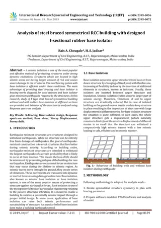 International Research Journal of Engineering and Technology (IRJET) e-ISSN: 2395-0056
Volume: 06 Issue: 03 | Mar 2019 www.irjet.net p-ISSN: 2395-0072
© 2019, IRJET | Impact Factor value: 7.211 | ISO 9001:2008 Certified Journal | Page 8159
Analysis of steel braced symmetrical RCC building with designed
I-sectional rubber base isolator
Rais A. Chougale1, H. S. Jadhav2
1PG Scholar, Department of Civil Engineering, R.I.T., Rajaramnagar, Maharashtra, India
2Professor, Department of Civil Engineering, R.I.T., Rajaramnagar, Maharashtra, India
---------------------------------------------------------------------***---------------------------------------------------------------------
Abstract – A seismic isolation is one of the most popular
and effective methods of protecting structures under strong
dynamic excitations. Structures which are located in high
seismic areas are having larger amount of risk and causes
severe damage to the structures. Thesteelbracingsystemwith
base isolation is efficient under these conditions. The main
advantage of providing steel bracing and base isolator is
bracing works diagonal for axial stresses and base isolator
gives minimum earthquake response to the structures. In this
research, study of X type steel braced symmetrical building
without and with rubber base isolators at different sections
are provided and behavior of the structure is analyzed using
Response spectrum analysis.
Key Words: X-Bracing, Base isolator design, Response
spectrum method, Base shear, Storey Displacement,
Storey drift.
1. INTRODUCTION
Earthquake resistant structures are structures designed to
withstand earthquakes. While no structure can be entirely
free from damage of earthquakes, the goal of earthquake-
resistant construction is to erect structures that fare better
during seismic activity. According to building codes,
earthquake-resistant structures are intended to withstand
the largest earthquake of a certain probability that is likely
to occur at their location. This means the loss of life should
be minimized by preventing collapseofthebuildingsfor rare
earthquakes. Earthquakes are occasional forcesonstructure
that may occur during the lifetime in seismic region. As
seismic waves move through the ground, they create series
of vibrations. These movements are translated intodynamic
or inertial forces causingdamagetostructure.Baseisolation,
also known as seismic base isolation or base isolation
system, is one of the most popular means of protecting a
structure against earthquake forces. Base isolation is one of
the most powerful tools of earthquake engineering resisting
to the passive structural vibration. It is meant to enable a
building to survive a potentially seismic impact through a
proper initial design. In some cases, application of base
isolation can raise both seismic performance and
sustainability of structure. As popular belief base isolation
does make a building earthquake proof.
1.1 Base Isolation
Base isolation separates upper structure from base or from
down structure by changing of fixed joint with flexible one.
Increasing of flexibility is done by the insertion of additional
elements in structure, known as isolators. Usually, these
isolators are inserted between upper structure and
foundation. Seismic isolation system absorbs larger part of
seismic energy. Therefore, vibrations of soil to upper
structure are drastically reduced. But in case of isolated
building as the ground moves,inertia tendstokeepstructure
in place resulting in the imposition of structure with large
displacement in differentstories.For baseisolationstructure
the situation is quite different. In such cases, the whole
upper structure gets a displacement (which naturally
remains in limits) and the relative displacement of different
stories is so small that the structure can withstand a
comparatively high seismic tremor with a low seismic
loading in safe, efficient and economic manner.
Fig. 1:- Behaviour of building with and without base
isolators during earthquake
2. METHODOLOGY
Following methodology is adopted for analysis work:-
1. Decide symmetrical structure symmetry in plan with
bracing parameter.
2. Prepare software model on ETABS software and analysis
of model.
 