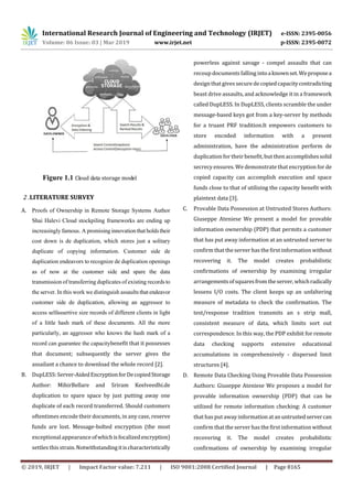 International Research Journal of Engineering and Technology (IRJET) e-ISSN: 2395-0056
Volume: 06 Issue: 03 | Mar 2019 www.irjet.net p-ISSN: 2395-0072
© 2019, IRJET | Impact Factor value: 7.211 | ISO 9001:2008 Certified Journal | Page 8165
Figure 1.1 Cloud data storage model
2 .LITERATURE SURVEY
A. Proofs of Ownership in Remote Storage Systems Author
Shai Halevi Cloud stockpiling frameworks are ending up
increasingly famous. A promising innovation that holds their
cost down is de duplication, which stores just a solitary
duplicate of copying information. Customer side de
duplication endeavors to recognize de duplication openings
as of now at the customer side and spare the data
transmission of transferring duplicates of existing records to
the server. In this work we distinguish assaults that endeavor
customer side de duplication, allowing an aggressor to
access selfassertive size records of different clients in light
of a little hash mark of these documents. All the more
particularly, an aggressor who knows the hash mark of a
record can guarantee the capacitybenefit that it possesses
that document; subsequently the server gives the
assailant a chance to download the whole record [2].
B. DupLESS: Server-AidedEncryptionforDecopiedStorage
Author: MihirBellare and Sriram Keelveedhi.de
duplication to spare space by just putting away one
duplicate of each record transferred. Should customers
oftentimes encode their documents, in any case, reserve
funds are lost. Message-bolted encryption (the most
exceptional appearance ofwhichisfocalizedencryption)
settles this strain.Notwithstandingitischaracteristically
powerless against savage - compel assaults that can
recoup documents falling intoaknownset.Weproposea
design that gives securedecopiedcapacitycontradicting
beast drive assaults, and acknowledge it in a framework
called DupLESS. In DupLESS, clients scramble the under
message-based keys got from a key-server by methods
for a truant PRF tradition.It empowers customers to
store encoded information with a present
administration, have the administration perform de
duplication fortheir benefit, but then accomplishessolid
secrecy ensures. We demonstrate that encryption for de
copied capacity can accomplish execution and space
funds close to that of utilizing the capacity benefit with
plaintext data [3].
C. Provable Data Possession at Untrusted Stores Authors:
Giuseppe Ateniese We present a model for provable
information ownership (PDP) that permits a customer
that has put away information at an untrusted server to
confirm that the server has the first information without
recovering it. The model creates probabilistic
confirmations of ownership by examining irregular
arrangementsofsquaresfromtheserver,whichradically
lessens I/O costs. The client keeps up an unfaltering
measure of metadata to check the confirmation. The
test/response tradition transmits an s strip mall,
consistent measure of data, which limits sort out
correspondence. In this way, the PDP exhibit for remote
data checking supports extensive educational
accumulations in comprehensively - dispersed limit
structures [4].
D. Remote Data Checking Using Provable Data Possession
Authors: Giuseppe Ateniese We proposes a model for
provable information ownership (PDP) that can be
utilized for remote information checking: A customer
that has put away information atanuntrustedservercan
confirm that the server has the first information without
recovering it. The model creates probabilistic
confirmations of ownership by examining irregular
 