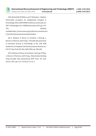International Research Journal of Engineering and Technology (IRJET) e-ISSN: 2395-0056
Volume: 06 Issue: 03 | Mar 2019 www.irjet.net p-ISSN: 2395-0072
© 2019, IRJET | Impact Factor value: 7.211 | ISO 9001:2008 Certified Journal | Page 8168
[3] S. Keelveedhi, M. Bellare,and T. Ristenpart, ―Dupless:
Serveraided encryption for deduplicated storage,‖ in
Proceedings of the 22Nd USENIX ConferenceonSecurity,ser.
SEC’13.Washington,D.C.:USENIXAssociation,2013,pp.179–
194. [Online].
Available:https://www.usenix.org/conference/usenixsecurit
y13/technicalsessions/presentation/bellare.
[4] G. Ateniese, R. Burns, R. Curtmola, J. Herring, L.
Kissner, Z. Peterson, and D. Song, ―Provable data possession
at untrusted stores,‖ in Proceedings of the 14th ACM
Conference on Computer and Communications Security, ser.
CCS ’07. New York, NY, USA: ACM, 2007, pp. 598–609.
[5] G. Ateniese, R. Burns, R. Curtmola, J. Herring, O. Khan,
L. Kissner, Z. Peterson, and D. Song, ―Remote data checking
using provable data possession,‖ ACM Trans. Inf. Syst.
Secure., 2011, pp. 12:1–12:34,vol. 14, no. 1.
 