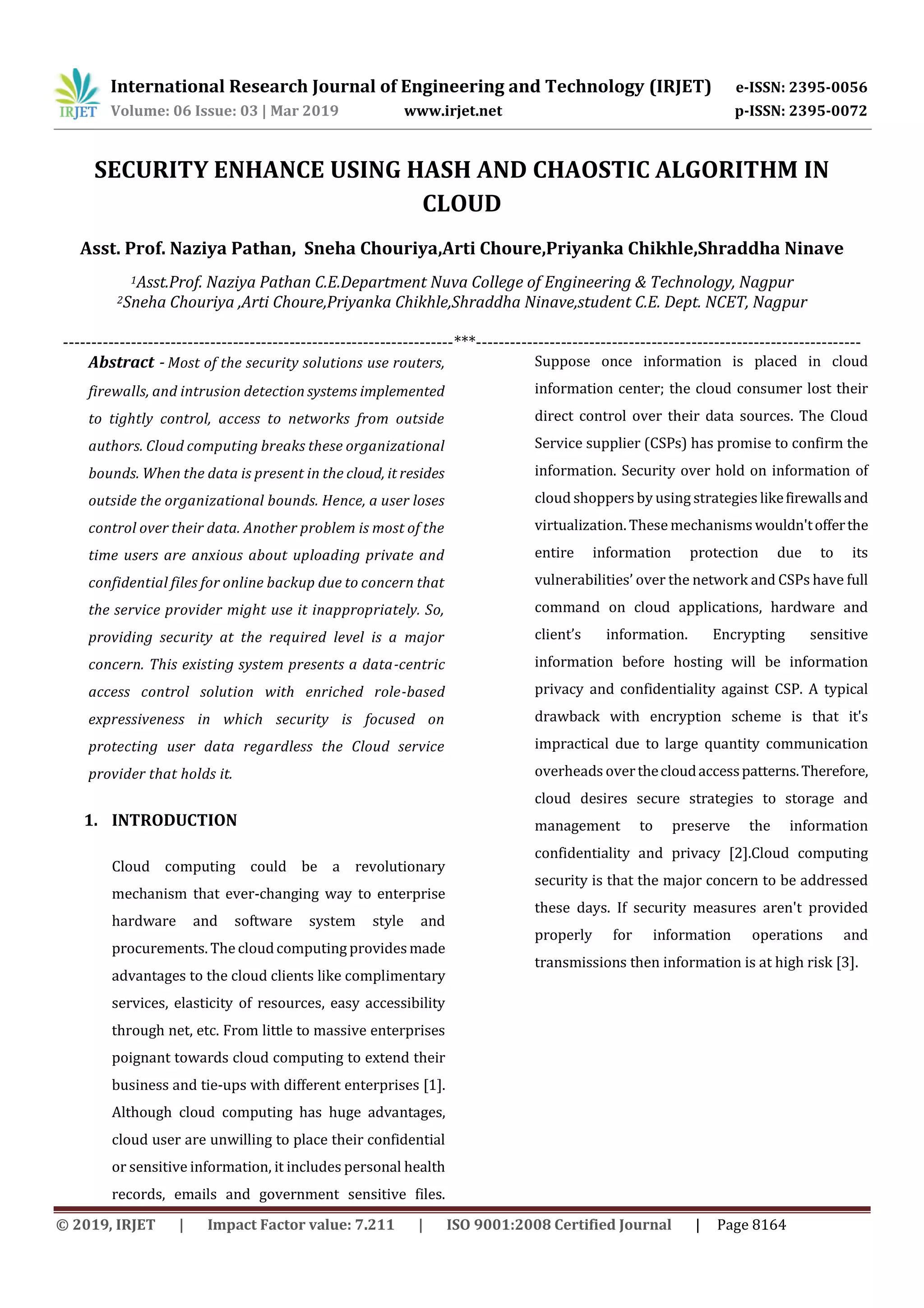International Research Journal of Engineering and Technology (IRJET) e-ISSN: 2395-0056 Volume: 06 Issue: 03 | Mar 2019 www.irjet.net p-ISSN: 2395-0072 © 2019, IRJET | Impact Factor value: 7.211 | ISO 9001:2008 Certified Journal | Page 8164 SECURITY ENHANCE USING HASH AND CHAOSTIC ALGORITHM IN CLOUD Asst. Prof. Naziya Pathan, Sneha Chouriya,Arti Choure,Priyanka Chikhle,Shraddha Ninave 1Asst.Prof. Naziya Pathan C.E.Department Nuva College of Engineering & Technology, Nagpur 2Sneha Chouriya ,Arti Choure,Priyanka Chikhle,Shraddha Ninave,student C.E. Dept. NCET, Nagpur ---------------------------------------------------------------------***-------------------------------------------------------------------- Abstract - Most of the security solutions use routers, firewalls, and intrusion detection systems implemented to tightly control, access to networks from outside authors. Cloud computing breaks these organizational bounds. When the data is present in the cloud, it resides outside the organizational bounds. Hence, a user loses control over their data. Another problem is most of the time users are anxious about uploading private and confidential files for online backup due to concern that the service provider might use it inappropriately. So, providing security at the required level is a major concern. This existing system presents a data-centric access control solution with enriched role-based expressiveness in which security is focused on protecting user data regardless the Cloud service provider that holds it. 1. INTRODUCTION Cloud computing could be a revolutionary mechanism that ever-changing way to enterprise hardware and software system style and procurements. The cloudcomputing providesmade advantages to the cloud clients like complimentary services, elasticity of resources, easy accessibility through net, etc. From little to massive enterprises poignant towards cloud computing to extend their business and tie-ups with different enterprises [1]. Although cloud computing has huge advantages, cloud user are unwilling to place their confidential or sensitive information, it includes personal health records, emails and government sensitive files. Suppose once information is placed in cloud information center; the cloud consumer lost their direct control over their data sources. The Cloud Service supplier (CSPs) has promise to confirm the information. Security over hold on information of cloud shoppers by using strategies likefirewallsand virtualization. These mechanisms wouldn'tofferthe entire information protection due to its vulnerabilities’ over the network and CSPs have full command on cloud applications, hardware and client’s information. Encrypting sensitive information before hosting will be information privacy and confidentiality against CSP. A typical drawback with encryption scheme is that it's impractical due to large quantity communication overheads overthecloudaccesspatterns.Therefore, cloud desires secure strategies to storage and management to preserve the information confidentiality and privacy [2].Cloud computing security is that the major concern to be addressed these days. If security measures aren't provided properly for information operations and transmissions then information is at high risk [3]. 