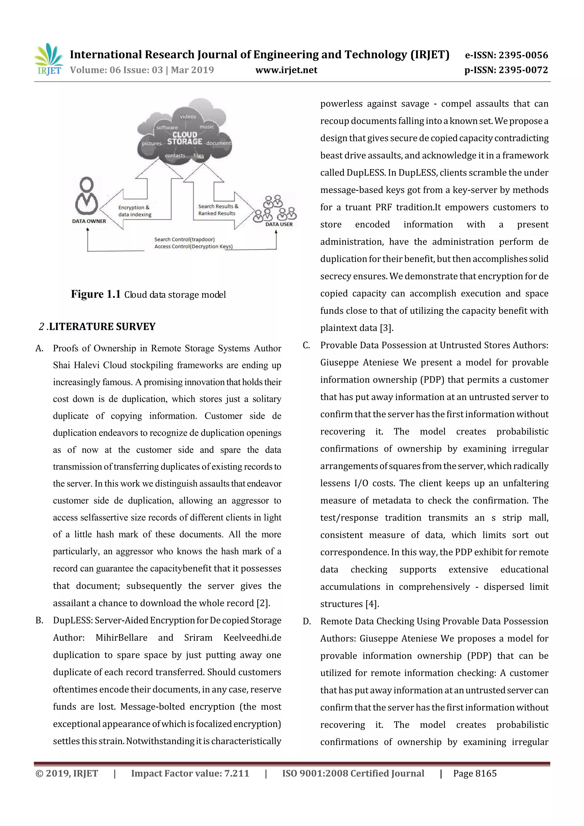 International Research Journal of Engineering and Technology (IRJET) e-ISSN: 2395-0056 Volume: 06 Issue: 03 | Mar 2019 www.irjet.net p-ISSN: 2395-0072 © 2019, IRJET | Impact Factor value: 7.211 | ISO 9001:2008 Certified Journal | Page 8165 Figure 1.1 Cloud data storage model 2 .LITERATURE SURVEY A. Proofs of Ownership in Remote Storage Systems Author Shai Halevi Cloud stockpiling frameworks are ending up increasingly famous. A promising innovation that holds their cost down is de duplication, which stores just a solitary duplicate of copying information. Customer side de duplication endeavors to recognize de duplication openings as of now at the customer side and spare the data transmission of transferring duplicates of existing records to the server. In this work we distinguish assaults that endeavor customer side de duplication, allowing an aggressor to access selfassertive size records of different clients in light of a little hash mark of these documents. All the more particularly, an aggressor who knows the hash mark of a record can guarantee the capacitybenefit that it possesses that document; subsequently the server gives the assailant a chance to download the whole record [2]. B. DupLESS: Server-AidedEncryptionforDecopiedStorage Author: MihirBellare and Sriram Keelveedhi.de duplication to spare space by just putting away one duplicate of each record transferred. Should customers oftentimes encode their documents, in any case, reserve funds are lost. Message-bolted encryption (the most exceptional appearance ofwhichisfocalizedencryption) settles this strain.Notwithstandingitischaracteristically powerless against savage - compel assaults that can recoup documents falling intoaknownset.Weproposea design that gives securedecopiedcapacitycontradicting beast drive assaults, and acknowledge it in a framework called DupLESS. In DupLESS, clients scramble the under message-based keys got from a key-server by methods for a truant PRF tradition.It empowers customers to store encoded information with a present administration, have the administration perform de duplication fortheir benefit, but then accomplishessolid secrecy ensures. We demonstrate that encryption for de copied capacity can accomplish execution and space funds close to that of utilizing the capacity benefit with plaintext data [3]. C. Provable Data Possession at Untrusted Stores Authors: Giuseppe Ateniese We present a model for provable information ownership (PDP) that permits a customer that has put away information at an untrusted server to confirm that the server has the first information without recovering it. The model creates probabilistic confirmations of ownership by examining irregular arrangementsofsquaresfromtheserver,whichradically lessens I/O costs. The client keeps up an unfaltering measure of metadata to check the confirmation. The test/response tradition transmits an s strip mall, consistent measure of data, which limits sort out correspondence. In this way, the PDP exhibit for remote data checking supports extensive educational accumulations in comprehensively - dispersed limit structures [4]. D. Remote Data Checking Using Provable Data Possession Authors: Giuseppe Ateniese We proposes a model for provable information ownership (PDP) that can be utilized for remote information checking: A customer that has put away information atanuntrustedservercan confirm that the server has the first information without recovering it. The model creates probabilistic confirmations of ownership by examining irregular 