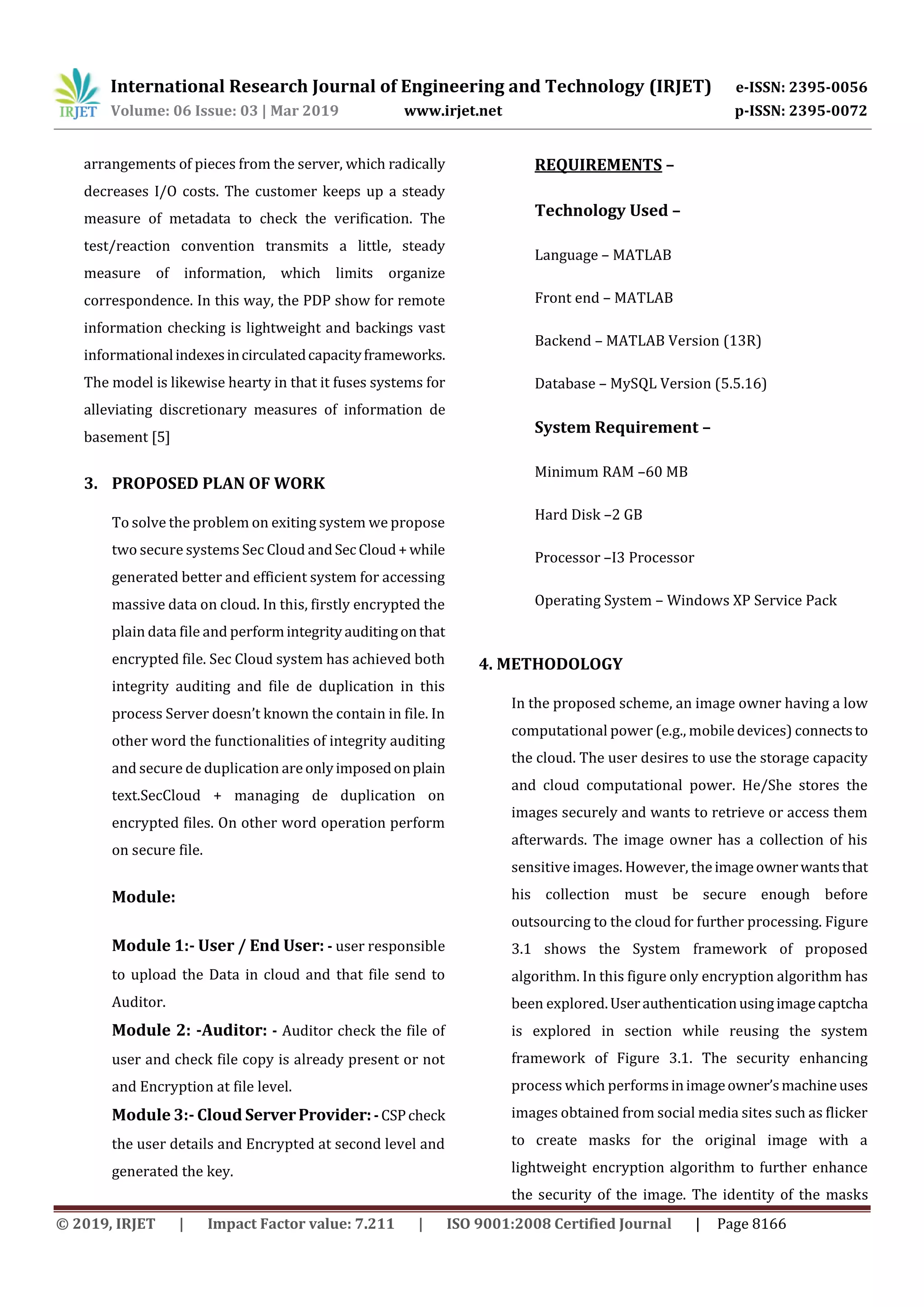 International Research Journal of Engineering and Technology (IRJET) e-ISSN: 2395-0056 Volume: 06 Issue: 03 | Mar 2019 www.irjet.net p-ISSN: 2395-0072 © 2019, IRJET | Impact Factor value: 7.211 | ISO 9001:2008 Certified Journal | Page 8166 arrangements of pieces from the server, which radically decreases I/O costs. The customer keeps up a steady measure of metadata to check the verification. The test/reaction convention transmits a little, steady measure of information, which limits organize correspondence. In this way, the PDP show for remote information checking is lightweight and backings vast informationalindexesincirculatedcapacityframeworks. The model is likewise hearty in that it fuses systems for alleviating discretionary measures of information de basement [5] 3. PROPOSED PLAN OF WORK To solve the problem on exiting system we propose two secure systems Sec Cloud andSec Cloud+while generated better and efficient system for accessing massive data on cloud. In this, firstly encrypted the plain data file and performintegrityauditingonthat encrypted file. Sec Cloud system has achieved both integrity auditing and file de duplication in this process Server doesn’t known the contain in file. In other word the functionalities of integrity auditing and secure de duplication areonlyimposedonplain text.SecCloud + managing de duplication on encrypted files. On other word operation perform on secure file. Module: Module 1:- User / End User: - user responsible to upload the Data in cloud and that file send to Auditor. Module 2: -Auditor: - Auditor check the file of user and check file copy is already present or not and Encryption at file level. Module 3:- Cloud ServerProvider:-CSPcheck the user details and Encrypted at second level and generated the key. REQUIREMENTS – Technology Used – Language – MATLAB Front end – MATLAB Backend – MATLAB Version (13R) Database – MySQL Version (5.5.16) System Requirement – Minimum RAM –60 MB Hard Disk –2 GB Processor –I3 Processor Operating System – Windows XP Service Pack 4. METHODOLOGY In the proposed scheme, an image owner having a low computational power (e.g., mobile devices) connectsto the cloud. The user desires to use the storage capacity and cloud computational power. He/She stores the images securely and wants to retrieve or access them afterwards. The image owner has a collection of his sensitive images. However, theimageownerwantsthat his collection must be secure enough before outsourcing to the cloud for further processing. Figure 3.1 shows the System framework of proposed algorithm. In this figure only encryption algorithm has been explored.Userauthenticationusingimagecaptcha is explored in section while reusing the system framework of Figure 3.1. The security enhancing process which performsinimageowner’smachineuses images obtained from social media sites such as flicker to create masks for the original image with a lightweight encryption algorithm to further enhance the security of the image. The identity of the masks 