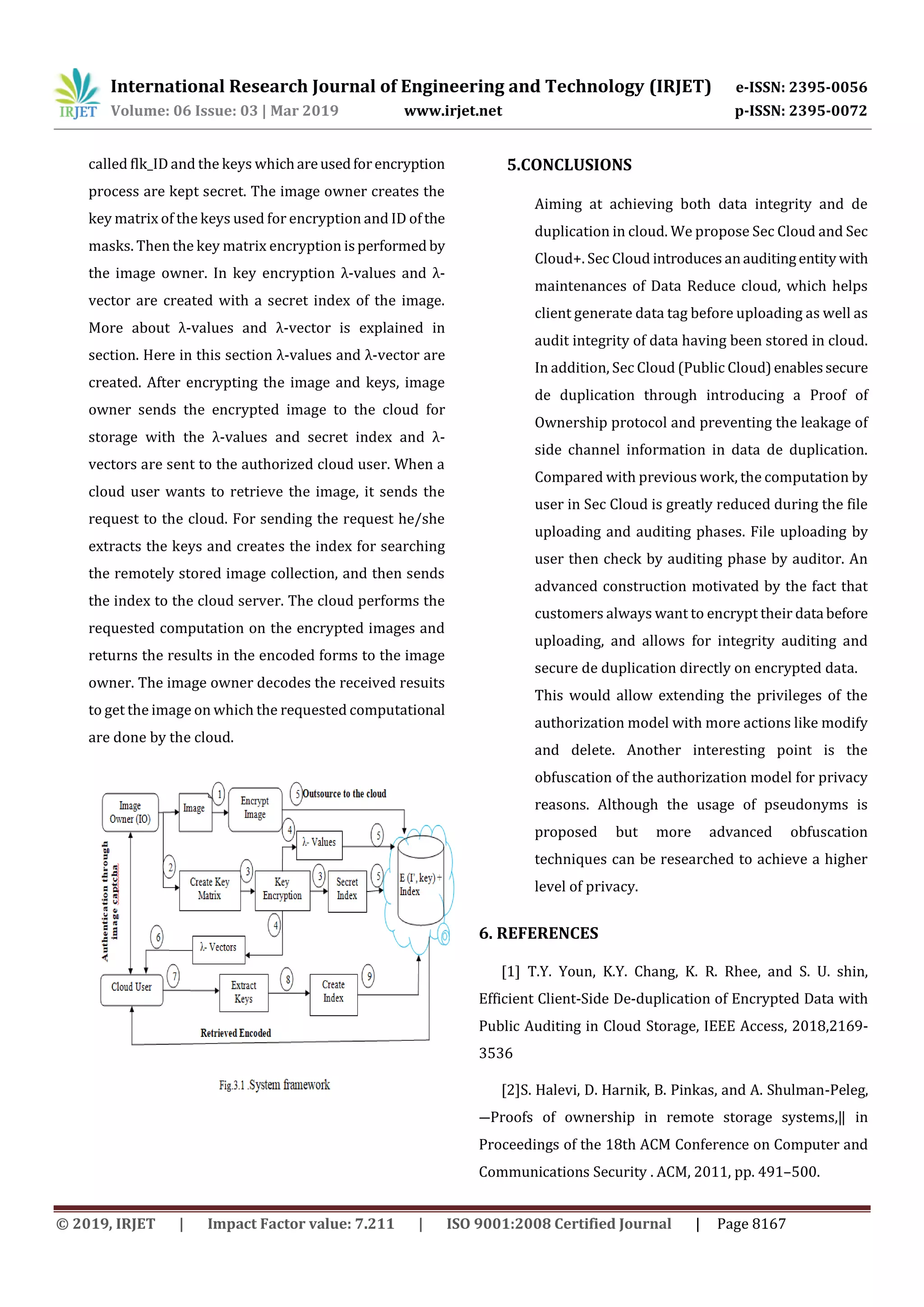International Research Journal of Engineering and Technology (IRJET) e-ISSN: 2395-0056 Volume: 06 Issue: 03 | Mar 2019 www.irjet.net p-ISSN: 2395-0072 © 2019, IRJET | Impact Factor value: 7.211 | ISO 9001:2008 Certified Journal | Page 8167 called flk_ID and the keys whichareusedforencryption process are kept secret. The image owner creates the key matrix of the keys used for encryption and ID ofthe masks. Then the key matrix encryption isperformed by the image owner. In key encryption λ-values and λ- vector are created with a secret index of the image. More about λ-values and λ-vector is explained in section. Here in this section λ-values and λ-vector are created. After encrypting the image and keys, image owner sends the encrypted image to the cloud for storage with the λ-values and secret index and λ- vectors are sent to the authorized cloud user. When a cloud user wants to retrieve the image, it sends the request to the cloud. For sending the request he/she extracts the keys and creates the index for searching the remotely stored image collection, and then sends the index to the cloud server. The cloud performs the requested computation on the encrypted images and returns the results in the encoded forms to the image owner. The image owner decodes the received resuits to get the image on which the requested computational are done by the cloud. 5.CONCLUSIONS Aiming at achieving both data integrity and de duplication in cloud. We propose Sec Cloud and Sec Cloud+. Sec Cloud introduces anauditingentity with maintenances of Data Reduce cloud, which helps client generate data tag before uploading as well as audit integrity of data having been stored in cloud. In addition, Sec Cloud (Public Cloud)enablessecure de duplication through introducing a Proof of Ownership protocol and preventing the leakage of side channel information in data de duplication. Compared with previous work, the computation by user in Sec Cloud is greatly reduced during the file uploading and auditing phases. File uploading by user then check by auditing phase by auditor. An advanced construction motivated by the fact that customers always want to encrypt their data before uploading, and allows for integrity auditing and secure de duplication directly on encrypted data. This would allow extending the privileges of the authorization model with more actions like modify and delete. Another interesting point is the obfuscation of the authorization model for privacy reasons. Although the usage of pseudonyms is proposed but more advanced obfuscation techniques can be researched to achieve a higher level of privacy. 6. REFERENCES [1] T.Y. Youn, K.Y. Chang, K. R. Rhee, and S. U. shin, Efficient Client-Side De-duplication of Encrypted Data with Public Auditing in Cloud Storage, IEEE Access, 2018,2169- 3536 [2]S. Halevi, D. Harnik, B. Pinkas, and A. Shulman-Peleg, ―Proofs of ownership in remote storage systems,‖ in Proceedings of the 18th ACM Conference on Computer and Communications Security . ACM, 2011, pp. 491–500. 
