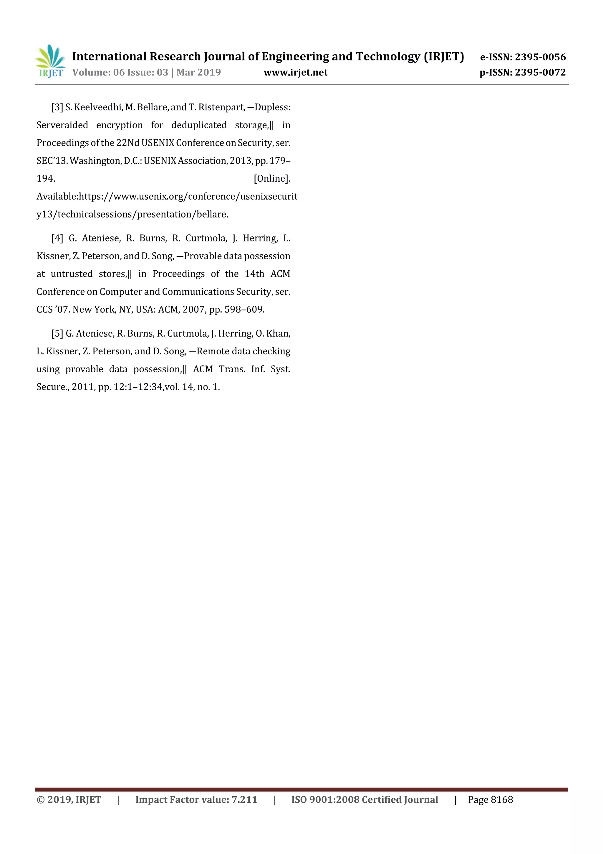 International Research Journal of Engineering and Technology (IRJET) e-ISSN: 2395-0056 Volume: 06 Issue: 03 | Mar 2019 www.irjet.net p-ISSN: 2395-0072 © 2019, IRJET | Impact Factor value: 7.211 | ISO 9001:2008 Certified Journal | Page 8168 [3] S. Keelveedhi, M. Bellare,and T. Ristenpart, ―Dupless: Serveraided encryption for deduplicated storage,‖ in Proceedings of the 22Nd USENIX ConferenceonSecurity,ser. SEC’13.Washington,D.C.:USENIXAssociation,2013,pp.179– 194. [Online]. Available:https://www.usenix.org/conference/usenixsecurit y13/technicalsessions/presentation/bellare. [4] G. Ateniese, R. Burns, R. Curtmola, J. Herring, L. Kissner, Z. Peterson, and D. Song, ―Provable data possession at untrusted stores,‖ in Proceedings of the 14th ACM Conference on Computer and Communications Security, ser. CCS ’07. New York, NY, USA: ACM, 2007, pp. 598–609. [5] G. Ateniese, R. Burns, R. Curtmola, J. Herring, O. Khan, L. Kissner, Z. Peterson, and D. Song, ―Remote data checking using provable data possession,‖ ACM Trans. Inf. Syst. Secure., 2011, pp. 12:1–12:34,vol. 14, no. 1. 