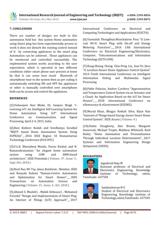 International Research Journal of Engineering and Technology (IRJET) e-ISSN: 2395-0056
Volume: 06 Issue: 03 | Mar 2019 www.irjet.net p-ISSN: 2395-0072
© 2019, IRJET | Impact Factor value: 7.211 | ISO 9001:2008 Certified Journal | Page 8176
7. CONCLUSIONS
There are number of designs are built in this
automation field but this system Home automation
using Smart plug has been experimentally proven to
work it does not disturb the existing control instead
of it by connecting appliances to the smart plug
Automation can be achieved . Those appliances can
be monitored and controlled successfully. The
implemented system works according to the user
expectation. which is operated in two different
conditions either smart phone user present at home
by that it can sense how much Bluetooth of
smartphone near to the system then as per coding it
automatically switching ON and OFF the appliances
or other is manually controlled over smartphone
both can be access and control the appliances.
REFERENCES
[1].Vishwajeet Hari Bhide, Dr, Sanjeev Wagh “i-
Learning loT: An Intelligent Self Learning System for
Home Automation Using loT” International
Conference on Communication and Signal
Processing, April 2-4, 2015, India
[2].Ravi Kishore Kodali and SreeRamya Soratkal
“MQTT based Home Automation System Using
ESP8266” 2016 IEEE Region 10 Humanitarian
Technology Conference (R10-HTC)
[3].V.L.K. Bharadwaj Manda, Voona Kushal, and N.
Ramasubramanian “An elegant home automation
system using GSM and ARM-based
architecture” IEEE Potentials ( Volume: 37 , Issue: 5 ,
Sept.-Oct. 2018 )
[4].Noel Nuo Wi Tay, János Botzheim , Member, IEEE
and Naoyuki Kubota “Human-Centric Automation
and Optimization for Smart Homes” IEEE
Transactions on Automation Science and
Engineering ( Volume: 15 , Issue: 4 , Oct. 2018 )
[5].Ahmed S. Musleh1 , Mahdi Debouza1 , Mohamed
Farook2 “Design and Implementation of Smart Plug:
An Internet of Things (IoT) Approach” 2017
International Conference on Electrical and
Computing Technologies and Applications (ICECTA)
[6].Yaowaluk Thongkhao,Wanchalerm Pora “A Low-
cost Wi-Fi Smart Plug with On-off and Energy
Metering Functions” 2016 13th International
Conference on Electrical Engineering/Electronics,
Computer, Telecommunications and Information
Technology (ECTI-CON)
[7].Rung-Shiang Cheng, Chia-Peng Lin, Jiun-Yu Jhou
“A Location-Aware Home Appliance Control System”
2014 Tenth International Conference on Intelligent
Information Hiding and Multimedia Signal
Processing
[8].Pablo Palacios, Andres C,ordova “Approximation
and Temperature Control System via an Actuator and
a Cloud: An Application Based on the IoT for Smart
Houses” 2018 International Conference on
eDemocracy & eGovernment (ICEDEG)
[9].Murad Khan, Bhagya Nathali Silva, Kijun Han
“Internet of Things based Energy Aware Smart Home
Control System” IEEE Access ( Volume: 4 )
[10].Hattie Clougherty, Alec Brown, Margaret
Stonerock, Michael Trepte, Matthew Whitesell, Reid
Bailey “Home Automation and Personalization
Through Individual Location Determination” 2017
Systems and Information Engineering Design
Symposium (SIEDS).
BIOGRAPHIES
Jagadeesh Raja M
Assistant professor of Electrical and
Electronics Engineering, Knowledge
institute of Technology, salem,
Tamilnadu -637504
Santhoshsivan N V.
Student of Electrical and Electronics
Engineering, Knowledge institute of
Technology,salem,Tamilnadu -637504
 