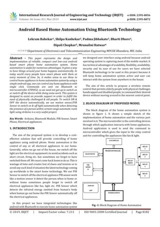 International Research Journal of Engineering and Technology (IRJET) e-ISSN: 2395-0056
Volume: 06 Issue: 03 | Mar 2019 www.irjet.net p-ISSN: 2395-0072
© 2019, IRJET | Impact Factor value: 7.211 | ISO 9001:2008 Certified Journal | Page 8182
Android Based Home Automation Using Bluetooth Technology
Lekram Bahekar1, Shilpa Kanhekar2, Padma Jibhakate3, Bharti Dhore4,
Dipali Chopkar5, Mrunalini Hatwar6
1, 2, 3, 4, 5, 6Department of Electronics and Telecommunication Engineering MPCOE Bhandara, MH, India.
---------------------------------------------------------------------***---------------------------------------------------------------------
Abstract - This paper represents the design and
implementation of reliable, compact and low-cost android
based smart phone home automation system. Home
automation is useful for numerous advantages. It gives a way
to have things around your home happens automatically. In
today world every people have smart phone with them at
every moment of time. So, it makes sense to use these to
control home appliance in home automationsystemby usinga
simple android app, one can control anyhomeapplianceswith
single click. Commands are sent via Bluetooth to
microcontroller AT89S52, so we need not get up to switch on
or switch off the device while doing some work. This system is
designed to assist an provide support in order to fulfill the
need of physically challenged & old people. To switch ON &
OFF the device automatically, we use motion sensor/PIR
Sensor to switch on & off light automatically when detecting
the presence of a person within certain range automaticroom
light using Arduino is a very useful project.
Key Words: Arduino, Bluetooth Module, PIR Sensor, Smart
Phone, Electrical appliances.
1. INTRODUCTION
The aim of the proposed system is to develop a cost-
effective solution that will provide controlling of home
appliance using android phone. Home automation is the
control of any or all electrical appliances in our home.
Generally, when we go out of the house, we switch off the
light are the electrical equipment’stoavoidaccidentssuchas
short circuit, firing etc. but sometimes we forget to have
switched them off. We must come back hometodoso.This is
wastage of time and creates lost of chaos and tension so to
avoid any such kind of situationthelatesttechnologycoming
up worldwide is the smart home technology. We use PIR
Sensor to switch off the electrical appliance PIR sensor work
like a motion sensor it detect the person when in home or
without home sometimes people forget to switch off
electrical appliances like fan, light etc. PIR Sensor which
detects the infrared energy omitted from human’s body
when human go out home the PIR Sensor automatically off
the electrical appliances.
In this project we have integrated technologies like
android with Bluetooth to execute home automationsystem
we designed user interface using android because android
operating system is capturing most of the mobile market. It
has technical advantagesofscalability,flexibility,availability,
security and its ease of use for users we have selected
Bluetooth technology to be used in this project because it
will keep home automation system active and user can
interact with the system from anywhere in the house.
The aim of this article to propose a wireless remote
control that permits elderly people with physical challenges
handicapped and disabled people, to commandtheirdesired
device without moving around to the nearest control point.
2. BLOCK DIAGRAM OF PROPOSED MODEL
The block diagram of the home automation system is
shown in figure 1. It shows a simple sketch of the
implementation of home automation and the various part
involved in it. The microcontroller is the controlling devices
through which application interacts with home appliances.
Android application is used to send the command to
microcontroller which gives the input to the relay control
unit for controlling the appliances like fan & light.
Fig -1: Block Diagram of Home Automation
BLUETOOTH
Android
APP
LCD DISPLAY
RELAY
DRIVE
R
RELAY
1
RELAY
2
RELAY
3
RELAY
4
PIR
SENSO
R
MICROCONTROLLER
POWER SUPPLY
 