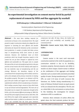 International Research Journal of Engineering and Technology (IRJET) e-ISSN: 2395-0056
Volume: 06 Issue: 03 | Mar 2019 www.irjet.net p-ISSN: 2395-0072
© 2019, IRJET | Impact Factor value: 7.211 | ISO 9001:2008 Certified Journal | Page 8191
An experimental investigation on cement mortar brick by partial
replacement of cement by WHA and fine aggregate by seashell
K.M.Padmapriya1, S.Dhanalakshmi2, V.Dharani3, R.Shubashni4
1Assistant professor, Department of Civil Engineering.
2,3,4UG Students, Department of Civil Engineering,
Adhiparasakthi College of Engineering, Kalavai, Vellore District, TamilNadu.
---------------------------------------------------------------------***---------------------------------------------------------------------
Abstract - The most basic building material for
construction of houses is the conventional brick. The rapid
growth in today's construction industry has obliged the civil
engineers in searching for more efficient and durable
alternatives far beyond the limitations of the conventional
brick production. A number of studies had taken serious
steps in manufacturing bricks from several of waste
materials. However, the traditional mean of bricks
production which has brought hazardous impacts to the
context has not yet been changed or replaced by more
efficient and sustainable one. This paper aims to compile
this state of the art work of manufacturing bricks in the past
and the current trend in the bricks industry with respect to
the raw materials, ways of manufacturing and the out
comings. Moreover, the hazardous impacts of the
conventional brick manufacturing will be wholly covered as
well as the attempts of the previous researches in treating
the problem properly. This paper is an attempt to fill the
gap of the past studies and suggest more sustainable and
sophisticated methods of brick manufacturing in the future.
Brick making consumes larger amount of clay which leads
to top soil removal and land degradation. The main aim of
this project was to compare the compressive strength of the
bricks, so for this purpose different percentage of WHA 3%,
6% and 9% by the weight of cement and sea shell 10%, 12%
and 14% by the weight of fine aggregate were separately
added and also leather is added as an admixture. From this
test it was concluded that the brick gives minimum
compression test after 28 days. Hence, the leather and
seashell gives good workability and durability than
conventional brick.
Keywords—Cement mortar brick, WHA, Seashell,
leather.
1.INTRODUCTION
1.1 General
Cement mortar is the most used man-made
construction material in the world. Its popularity as a
construction material is due to its durability,
insulation property, thermal property and ability to
mould in to desire shapes. Cement mortar is defined
as the combination of fine aggregate and binding
materials such as cement with convenient prescribed
quality of water. During manufacturing of 1 tonne of
OPC, we need 1-10 tonne of earth resources like
limestone, etc. Further during manufacturing of 1
tonne of Ordinary Portland Cement an equal amount
of CO2 are released into the atmosphere. The CO2 acts
as a silent killer in the environment as various forms.
In this backdrop, the investigation for cheaper
substitute to OPC is a needful one.
However, these estimates of carbon affects the
global where the food materials produce the least
 