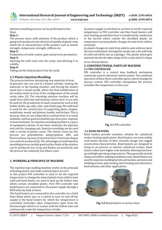 International Research Journal of Engineering and Technology (IRJET) e-ISSN: 2395-0056
Volume: 06 Issue: 03 | Mar 2019 www.irjet.net p-ISSN: 2395-0072
© 2019, IRJET | Impact Factor value: 7.211 | ISO 9001:2008 Certified Journal | Page 8221
Injection moulding process can be performed in four
Steps
Step-1:
The process starts with selection of the product which is
going to be produced and selectionofsuitableof plasticresin
which fits in characteristics of the product such as tensile
strength, compressive strength, stiffness etc.
Step-2:
Preparation of mold, runner, gate and process parameters.
Step-3:
Injecting the melt resin into the cavity and allowing it to
solidify.
Step-4:
Taking out the final product from the mold.
1.1 Plastic Injection Moulding
The process involves introducing raw materials in form
of granules into one end of a heated cylinder, heating the
materials in the heating chamber, and forcing the molten
metal into a closed mould, where the final solidification of
the molten metal in form of the configuration of the mould
cavity takes [3]. The intending injection machine will be
made from mild steel and medium carbon steel. It can only
be used for the production of small components such as key
holder, bottle cap, tally, ruler, and clothes peg. Themildsteel
is used for the construction of supporting plates, hopper,
mainframe, mould, and platens, handle, and tie bars. This is
because; they are not subjected to constant heat. It is easily
weldable, and has good workability but show poor response
to heat treatment. An injection moulding machine is a piece
of equipment consists of two basic elements, the injection
unit and the clamping unit. Injection moulding can be used
with a variety of plastic resins. The chosen resins for this
process are polyethylene; polypropylene, ABS, and
fluorocarbons, because of characteristics of intricate shapes
can easily be produced [4]. The advantagesofsmall injection
moulding process include good surface finish of the product
can be produced, less scrap and flashes are produced, and
the process has relatively low labour costs.
2. WORKING & PRINCIPLE OF MACHINE
The injection type molding machine works on the principal
of heating plastic and make useful product out of it.
In this project PID controller is used to set the required
temperature to change the state of plastic from solid to semi
solid and band heater are used to heat up the hollow tube
which contain shredded plastic. First PID controller and
band heaters are connected to the power supply through a
MCB with the help of wires.
The band heaters are connected to the controller via a Solid
State Relay which acts as a switch to turn on and off the
supply to the band heaters by which the temperature is
controlled. Controller takes temperature input from the
thermocouple which is in contact with the hollow tube and
continuously reads the temperature of tube.
As power supply is switched on, we have to set the required
temperature in PID controller and then band heaters will
start heating up and then heat is transferred by conduction
to the barrels which contain the shredded plastic. As
temperature increase plastic changes its state from solid to
semisolid.
As plastic changes its state from solid to semi solid we inject
the semi-solid plastic through the nozzle into a die with help
of solid rod which acts as a plunger. The plastic which gets
injected into the die takes shape of the cavity which is shape
of our final products.
3. CONSTRUCTIONAL PARTS OF MACHINE
3.1 PID CONTROLLER
PID controller is a control loop feedback mechanism
commonly used in industrial control system. The combined
operation of these threecontrollersgivescontrol strategy for
process control. PID controller manipulates the process
variables like temperature in this case.
Fig. 3.1 PID controller
3.2 BAND HEATERS
Band heaters provide countless solution for cylindrical
surface heating applications. Band heaters are most widely
used heater because of their versatile design and rugged
construction characteristics. Band heaters are designed to
clamp to an exterior or interior cylindrical surface. Band
heaters often have higher watt densities allowing fast heat-
up and high operating temperatures. They generally include
clamp assemblies making installation easy.Bandheatersare
used for injection moldingbarrelsandnozzles,extrusionand
molding presses, pipe heating, heat treating and autoclaves,
food industry and other applications.
Fig. 3.2 Band heaters in various Sizes
 