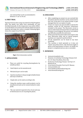 International Research Journal of Engineering and Technology (IRJET) e-ISSN: 2395-0056
Volume: 06 Issue: 03 | Mar 2019 www.irjet.net p-ISSN: 2395-0072
© 2019, IRJET | Impact Factor value: 7.211 | ISO 9001:2008 Certified Journal | Page 8224
raw material that can be accommodated is
between 17 cm3 to 18 cm3.
6. FIRST TRIAL
The first trial was done using rawmaterial asPoly Propylene
(PP). The plastic was taken from automobile oil cans
shredded manually. As the temperature was within 200oC,
so we decided to use wood as die material,whichwaseasyto
machine and shape the cavity as needed. Following figure
shows the output of our first trial.
Fig 6. First trial product and die
7. APPLICATIONS

 These are useful for recycling thermoplastics by
suitable product.
 Small objects can be manufactured.
 Mechanical part can be made.
 Injection machine is cheap enough to build athome
and easy to build too.
 Simple jobs can be made according to die.
 Using this machine many useful products can be
manufactured and can be commercialized to make
profit.
 The raw material required is free of cost and easy
to find because we are recycling the plastic.
8. CONCLUSION
 After completing our project we can conclude that
the plastic injection machine can be constructed in
less cost. If any part in our project breaks or gets
damaged then we can replace it easily.
 It does not require any special skills to operate the
machine, except for the electronic connections
included in the project. The Electronics circuit is
easy to understand and anyonethatcanunderstand
the given circuit diagram, the person can without
any difficulty assemble the electronics.
 All the parts that have been fabricated require only
basic fabrication skills, and no special purpose
machines are required to perform these.
 All the equipments can be found in any basic
workshop.
 This machine is hand operated so it does not
require any prime mover, only electrical supply is
given to the band heaters to heat it. So finally our
project is completed and our aim is concluded.
9. REFRENCES
 www.preciousplastic.com
 Elements of workshop Technology-Volume I & II
by S. K. Hajra Chaudhary, Bose, Roy
 Production Technology Volume- I & II by O. P.
Khanna & Lal
 A text book of Foundry Tech. by O.P. Khanna
 www.protolabs.com
 www.thelibraryofmanufacturing.com
 www.themetalcasting.com
 