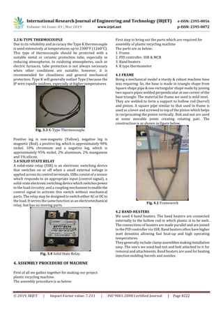 International Research Journal of Engineering and Technology (IRJET) e-ISSN: 2395-0056
Volume: 06 Issue: 03 | Mar 2019 www.irjet.net p-ISSN: 2395-0072
© 2019, IRJET | Impact Factor value: 7.211 | ISO 9001:2008 Certified Journal | Page 8222
3.3 K-TYPE THERMOCOUPLE
Due to its reliability and accuracy the Type K thermocouple
is used extensively at temperatures up to 2300°F (1260°C).
This type of thermocouple should be protected with a
suitable metal or ceramic protection tube, especially in
reducing atmospheres. In oxidizing atmospheres, such as
electric furnaces, tube protection is not always necessary
when other conditions are suitable; however, it is
recommended for cleanliness and general mechanical
protection. Type K will generally outlast Type J because the
JP wire rapidly oxidizes, especially at higher temperatures
Fig. 3.3 K-Type Thermocouple.
Positive leg is non-magnetic (Yellow), negative leg is
magnetic (Red). a positive leg, which is approximately 90%
nickel, 10% chromium and a negative leg, which is
approximately 95% nickel, 2% aluminum, 2% manganese
and 1% silicon.
3.4 SOLID STATE RELAY
A solid-state relay (SSR) is an electronic switching device
that switches on or off when a small external voltage is
applied across its control terminals. SSRs consist of a sensor
which responds to an appropriate input (control signal), a
solid-stateelectronicswitchingdevicewhichswitchespower
to the load circuitry, and a coupling mechanismtoenablethe
control signal to activate this switch without mechanical
parts. The relay may be designed to switcheitherACorDCto
the load. It serves the same function as an electromechanical
relay, but has no moving parts.
Fig. 3.4 Solid State Relay.
4. ASSEMBLY PROCEDURE OF MACHINE
First of all we gather together for making our project
plastic recycling machine.
The assembly procedure is as below:
First step to bring out the parts which are required for
assembly of plastic recycling machine
The parts are as below:
1. Frame
2. PID controller, SSR & MCB
3. Band heaters
4. K type thermometer
4.1 FRAME
Being a mechanical model a sturdy & robust machine base
was requiring. So, the base is made in triangle shape from
Square shape pipe & one rectangular shape made by joining
two square pipes welded perpendicular at one corner of the
base triangle. The material for frame we used is mild steel.
They are welded to form a support to hollow rod (barrel)
and piston. A square pipe similar to that used in frame is
used as a lever and screwed to top of the piston which helps
in reciprocating the piston vertically. Bolt and nut are used
at some movable joints creating rotating pair. The
construction is as shown in figure below.
Fig. 4.1 Framework
4.2 BAND-HEATERS
We used 4 band heaters. The band heaters are connected
externally to the hollow rod in which plastic is to be melt.
The connections of heaters are made parallel and are joined
to the PID controller via SSR. Band heaters often havehigher
watt densities allowing fast heat-up and high operating
temperatures.
They generally include clampassembliesmakinginstallation
easy. The one’s we used had nut and bolt attached to it for
removal and attachments. Band heaters are used forheating
injection molding barrels and nozzles.
 