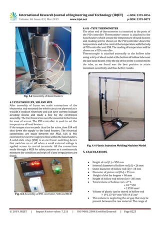 International Research Journal of Engineering and Technology (IRJET) e-ISSN: 2395-0056
Volume: 06 Issue: 03 | Mar 2019 www.irjet.net p-ISSN: 2395-0072
© 2019, IRJET | Impact Factor value: 7.211 | ISO 9001:2008 Certified Journal | Page 8223
Fig. 4.2 Assembly of Band Heaters
4.3 PID CONROLLER, SSR AND MCB
After assembly of frame we made connections of the
electronics and mounted the whole circuit on plywood as it
wouldn’t conduct electricity and can save current leakage
avoiding shocks and made a box for the electronics
assembly. The Electronics box was the mountedtotheframe
for ease of access. The PID controller is used to set the
temperature of band heaters.
If the temperature exceeds than the Set value, then SSR will
shut down the supply to the band heaters. The electrical
connections are made between the MCB, SSR & PID
controller for electric supply toflowwithinthebandheaters.
A solid-state relay (SSR) is an electronic switching device
that switches on or off when a small external voltage is
applied across its control terminals. All the connections
made through a MCB for safety purpose as it continuously
monitors the condition and trips off if any irregularities are
found.
Fig. 4.3 Assembly of PID controller, SSR and MCB
4.4 K –TYPE THERMOMETER
The other end of thermometer is connected to the ports of
the PID controller Thermometer sensor is attached to the
band heaters which senses the temperature of band heaters
and reading will be shown on the PID controller down the
temperature and to be control thetemperaturewiththehelp
of PID controller and SSR. Thereadingoftemperaturewill be
shown on a PID controller.
Thermocouple is attached externally to the hollow tube
using a strip of sheet metal at the bottom ofhollowtubenear
the last band heater. Only the tip of the probe isconnected to
the tube, as we found was the best position to attain
maximum sensitivity and thus better results.
Fig. 4.4 Plastic Injection Molding Machine Model
5. CALCULATIONS

 Height of rod (L) = 550 mm
 Internal diameter of hollow rod (d) = 26 mm
 Outer diameter of hollow rod (D) = 34 mm
 Diameter of piston rod (DP) = 25 mm
 Height of slot for hopper = 90 mm
 Height of hollow rod below slot = 365 mm
 Total volume of hollow rod = d * L
= 26 * 530
= 13780 mm2
 Volume of plastic can be stored in hollow rod
= 191.13*103 mm3 OR 19.11cm3
 This volume is neglecting the air gap that may be
present between the raw material. The range of
 