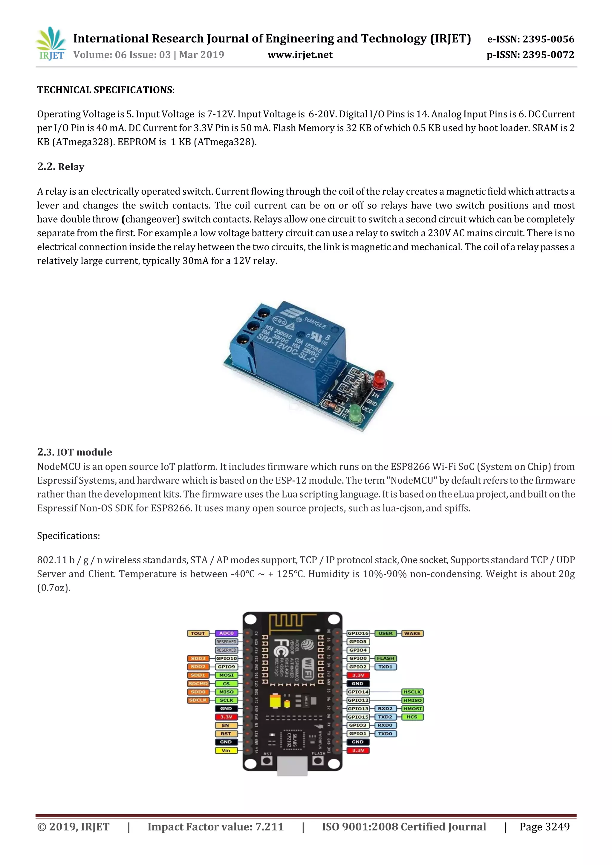International Research Journal of Engineering and Technology (IRJET) e-ISSN: 2395-0056
Volume: 06 Issue: 03 | Mar 2019 www.irjet.net p-ISSN: 2395-0072
© 2019, IRJET | Impact Factor value: 7.211 | ISO 9001:2008 Certified Journal | Page 3249
TECHNICAL SPECIFICATIONS:
Operating Voltage is 5. Input Voltage is 7-12V. Input Voltage is 6-20V. Digital I/O Pins is 14. Analog Input Pins is 6. DCCurrent
per I/O Pin is 40 mA. DC Current for 3.3V Pin is 50 mA. Flash Memory is 32 KB of which 0.5 KB used by boot loader. SRAM is 2
KB (ATmega328). EEPROM is 1 KB (ATmega328).
2.2. Relay
A relay is an electrically operated switch. Current flowing through the coil of the relay creates a magneticfieldwhich attractsa
lever and changes the switch contacts. The coil current can be on or off so relays have two switch positions and most
have double throw (changeover) switch contacts. Relays allow one circuit to switch a second circuit which can be completely
separate from the first. For example a low voltage battery circuit can use a relay to switch a 230V AC mains circuit. There is no
electrical connection inside the relay between the two circuits, the link is magnetic and mechanical. The coil ofa relaypassesa
relatively large current, typically 30mA for a 12V relay.
2.3. IOT module
NodeMCU is an open source IoT platform. It includes firmware which runs on the ESP8266 Wi-Fi SoC (System on Chip) from
Espressif Systems, and hardware which is based on the ESP-12 module. The term"NodeMCU" bydefaultreferstothefirmware
rather than the development kits. The firmware uses the Lua scripting language.Itis basedontheeLua project,andbuiltonthe
Espressif Non-OS SDK for ESP8266. It uses many open source projects, such as lua-cjson,and spiffs.
Specifications:
802.11 b / g / n wireless standards, STA / AP modes support, TCP / IP protocol stack,Onesocket,Supportsstandard TCP/ UDP
Server and Client. Temperature is between -40℃ ~ + 125℃. Humidity is 10%-90% non-condensing. Weight is about 20g
(0.7oz).
 