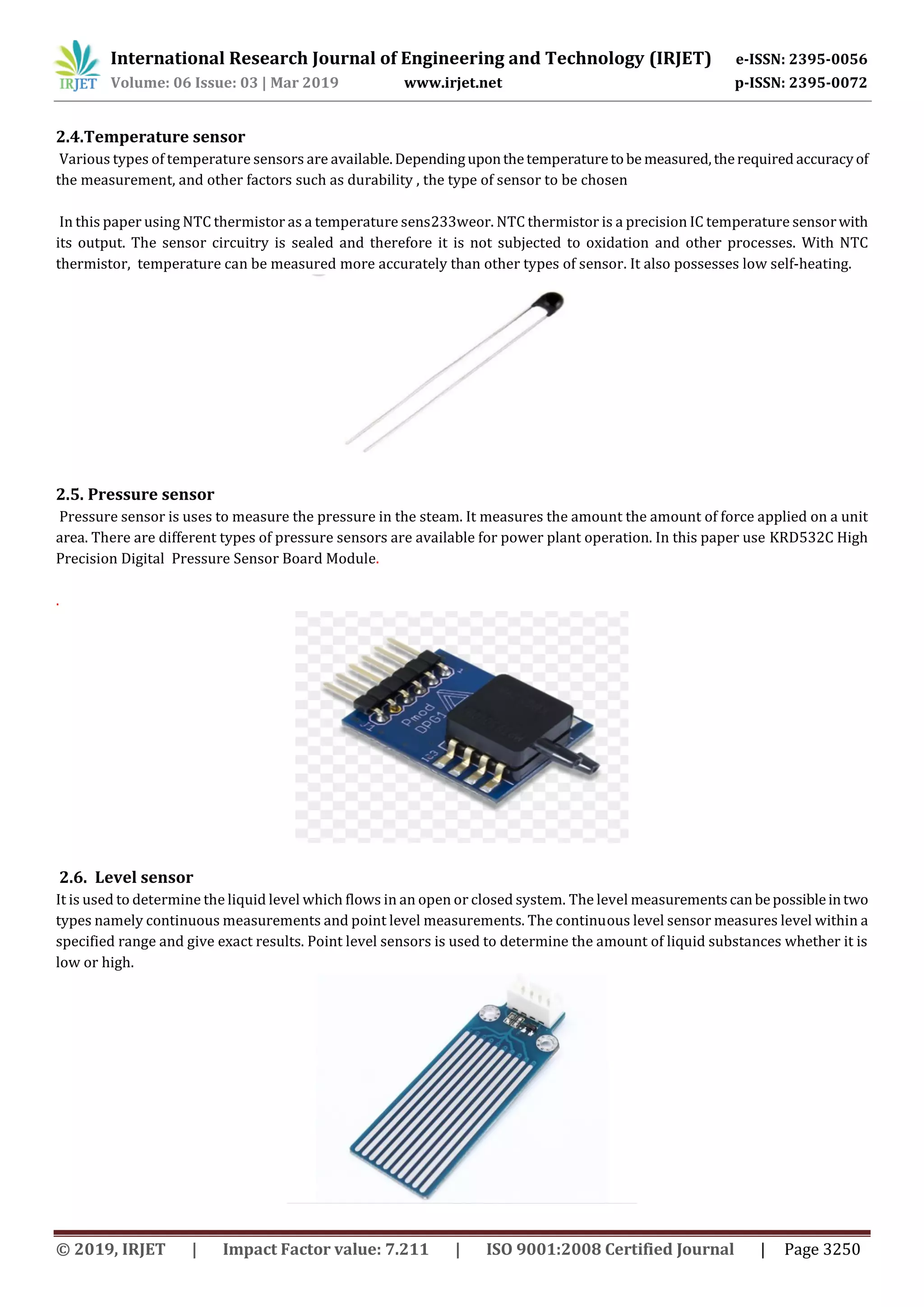 International Research Journal of Engineering and Technology (IRJET) e-ISSN: 2395-0056
Volume: 06 Issue: 03 | Mar 2019 www.irjet.net p-ISSN: 2395-0072
© 2019, IRJET | Impact Factor value: 7.211 | ISO 9001:2008 Certified Journal | Page 3250
2.4.Temperature sensor
Various types of temperature sensors are available. Dependinguponthetemperaturetobe measured,therequired accuracyof
the measurement, and other factors such as durability , the type of sensor to be chosen
In this paper using NTC thermistor as a temperature sens233weor. NTC thermistor is a precision IC temperature sensorwith
its output. The sensor circuitry is sealed and therefore it is not subjected to oxidation and other processes. With NTC
thermistor, temperature can be measured more accurately than other types of sensor. It also possesses low self-heating.
2.5. Pressure sensor
Pressure sensor is uses to measure the pressure in the steam. It measures the amount the amount of force applied on a unit
area. There are different types of pressure sensors are available for power plant operation. In this paper use KRD532C High
Precision Digital Pressure Sensor Board Module.
.
2.6. Level sensor
It is used to determine the liquid level which flows in an open or closed system. The level measurementscanbepossibleintwo
types namely continuous measurements and point level measurements. The continuous level sensor measures level within a
specified range and give exact results. Point level sensors is used to determine the amount of liquid substances whether it is
low or high.
 