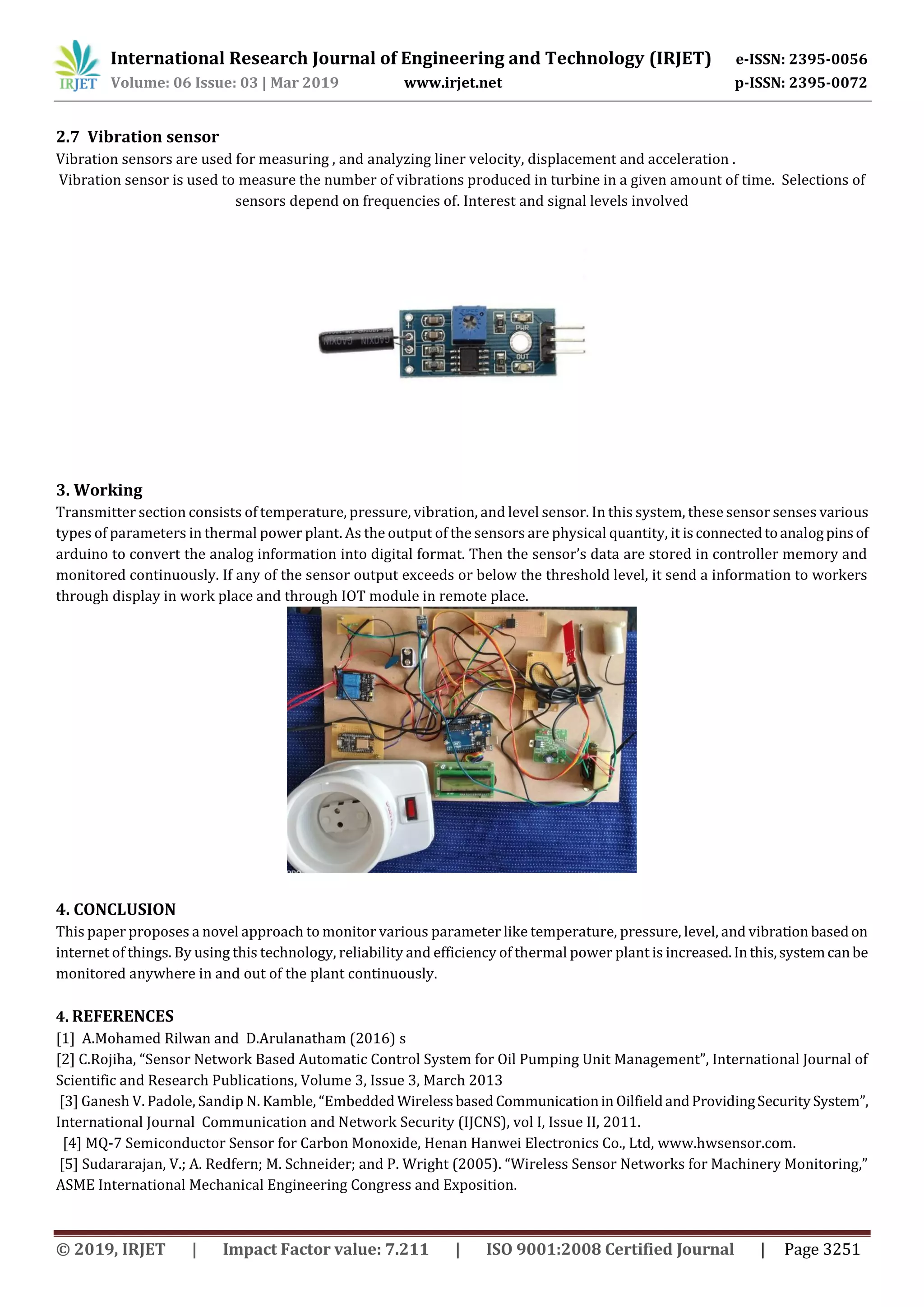 International Research Journal of Engineering and Technology (IRJET) e-ISSN: 2395-0056
Volume: 06 Issue: 03 | Mar 2019 www.irjet.net p-ISSN: 2395-0072
© 2019, IRJET | Impact Factor value: 7.211 | ISO 9001:2008 Certified Journal | Page 3251
2.7 Vibration sensor
Vibration sensors are used for measuring , and analyzing liner velocity, displacement and acceleration .
Vibration sensor is used to measure the number of vibrations produced in turbine in a given amount of time. Selections of
sensors depend on frequencies of. Interest and signal levels involved
3. Working
Transmitter section consists of temperature, pressure, vibration, and level sensor. In this system, these sensor senses various
types of parameters in thermal power plant. As the output of the sensors are physical quantity, it isconnectedtoanalogpins of
arduino to convert the analog information into digital format. Then the sensor’s data are stored in controller memory and
monitored continuously. If any of the sensor output exceeds or below the threshold level, it send a information to workers
through display in work place and through IOT module in remote place.
4. CONCLUSION
This paper proposes a novel approach to monitor various parameter like temperature, pressure, level, and vibration basedon
internet of things. By using this technology, reliability and efficiency of thermal power plant is increased.Inthis,systemcanbe
monitored anywhere in and out of the plant continuously.
4. REFERENCES
[1] A.Mohamed Rilwan and D.Arulanatham (2016) s
[2] C.Rojiha, “Sensor Network Based Automatic Control System for Oil Pumping Unit Management”, International Journal of
Scientific and Research Publications, Volume 3, Issue 3, March 2013
[3] Ganesh V. Padole, Sandip N. Kamble, “Embedded WirelessbasedCommunicationin OilfieldandProvidingSecuritySystem”,
International Journal Communication and Network Security (IJCNS), vol I, Issue II, 2011.
[4] MQ-7 Semiconductor Sensor for Carbon Monoxide, Henan Hanwei Electronics Co., Ltd, www.hwsensor.com.
[5] Sudararajan, V.; A. Redfern; M. Schneider; and P. Wright (2005). “Wireless Sensor Networks for Machinery Monitoring,”
ASME International Mechanical Engineering Congress and Exposition.
 