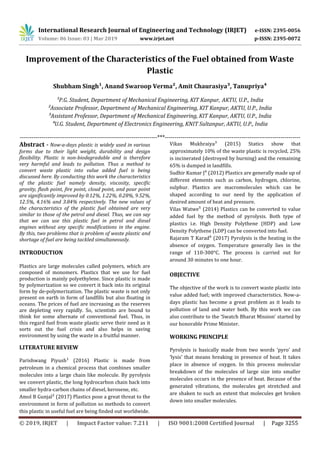 International Research Journal of Engineering and Technology (IRJET) e-ISSN: 2395-0056
Volume: 06 Issue: 03 | Mar 2019 www.irjet.net p-ISSN: 2395-0072
© 2019, IRJET | Impact Factor value: 7.211 | ISO 9001:2008 Certified Journal | Page 3255
Improvement of the Characteristics of the Fuel obtained from Waste
Plastic
Shubham Singh¹, Anand Swaroop Verma², Amit Chaurasiya³, Tanupriya´
¹P.G. Student, Department of Mechanical Engineering, KIT Kanpur, AKTU, U.P., India
²Associate Professor, Department of Mechanical Engineering, KIT Kanpur, AKTU, U.P., India
³Assistant Professor, Department of Mechanical Engineering, KIT Kanpur, AKTU, U.P., India
⁴U.G. Student, Department of Electronics Engineering, KNIT Sultanpur, AKTU, U.P., India
----------------------------------------------------------------------***---------------------------------------------------------------------
Abstract - Now-a-days plastic is widely used in various
forms due to their light weight, durability and design
flexibility. Plastic is non-biodegradable and is therefore
very harmful and leads to pollution. Thus a method to
convert waste plastic into value added fuel is being
discussed here. By conducting this work the characteristics
of the plastic fuel namely density, viscosity, specific
gravity, flash point, fire point, cloud point, and pour point
are significantly improved by 0.12%, 1.22%, 0.28%, 9.52%,
12.5%, 4.16% and 3.84% respectively. The new values of
the characteristics of the plastic fuel obtained are very
similar to those of the petrol and diesel. Thus, we can say
that we can use this plastic fuel in petrol and diesel
engines without any specific modifications in the engine.
By this, two problems that is problem of waste plastic and
shortage of fuel are being tackled simultaneously.
INTRODUCTION
Plastics are large molecules called polymers, which are
composed of monomers. Plastics that we use for fuel
production is mainly polyethylene. Since plastic is made
by polymerization so we convert it back into its original
form by de-polymerization. The plastic waste is not only
present on earth in form of landfills but also floating in
oceans. The prices of fuel are increasing as the reserves
are depleting very rapidly. So, scientists are bound to
think for some alternate of conventional fuel. Thus, in
this regard fuel from waste plastic serve their need as it
sorts out the fuel crisis and also helps in saving
environment by using the waste in a fruitful manner.
LITERATURE REVIEW
Parishwang Piyush¹ (2016) Plastic is made from
petroleum in a chemical process that combines smaller
molecules into a large chain like molecule. By pyrolysis
we convert plastic, the long hydrocarbon chain back into
smaller hydra-carbon chains of diesel, kerosene, etc.
Amol B Gunjal² (2017) Plastics pose a great threat to the
environment in form of pollution so methods to convert
this plastic in useful fuel are being finded out worldwide.
Vikas Mukhraiya³ (2015) Statics show that
approximately 10% of the waste plastic is recycled, 25%
is incinerated (destroyed by burning) and the remaining
65% is dumped in landfills.
Sudhir Kumar J⁴ (2012) Plastics are generally made up of
different elements such as carbon, hydrogen, chlorine,
sulphur. Plastics are macromolecules which can be
shaped according to our need by the application of
desired amount of heat and pressure.
Vilas Watwe⁵ (2014) Plastics can be converted to value
added fuel by the method of pyrolysis. Both type of
plastics i.e. High Density Polythene (HDP) and Low
Density Polythene (LDP) can be converted into fuel.
Rajaram T Karad⁶ (2017) Pyrolysis is the heating in the
absence of oxygen. Temperature generally lies in the
range of 110-300°C. The process is carried out for
around 30 minutes to one hour.
OBJECTIVE
The objective of the work is to convert waste plastic into
value added fuel; with improved characteristics. Now-a-
days plastic has become a great problem as it leads to
pollution of land and water both. By this work we can
also contribute to the ‘Swatch Bharat Mission’ started by
our honorable Prime Minister.
WORKING PRINCIPLE
Pyrolysis is basically made from two words ‘pyro’ and
‘lysis’ that means breaking in presence of heat. It takes
place in absence of oxygen. In this process molecular
breakdown of the molecules of large size into smaller
molecules occurs in the presence of heat. Because of the
generated vibrations, the molecules get stretched and
are shaken to such an extent that molecules get broken
down into smaller molecules.
 