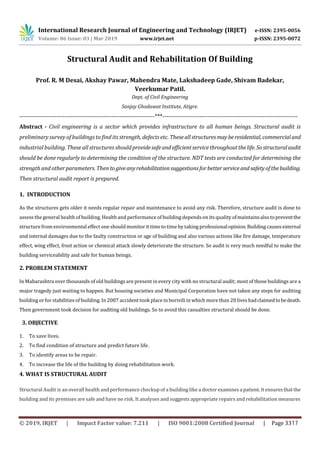 International Research Journal of Engineering and Technology (IRJET) e-ISSN: 2395-0056
Volume: 06 Issue: 03 | Mar 2019 www.irjet.net p-ISSN: 2395-0072
Structural Audit and Rehabilitation Of Building
Prof. R. M Desai, Akshay Pawar, Mahendra Mate, Lakshadeep Gade, Shivam Badekar,
Veerkumar Patil.
Dept. of Civil Engineering
Sanjay Ghodawat Institute, Atigre.
---------------------------------------------------------------------***---------------------------------------------------------------------
Abstract - Civil engineering is a sector which provides infrastructure to all human beings. Structural audit is
preliminary survey of buildings to find its strength, defects etc. Theseallstructuresmayberesidential,commercialand
industrial building. These all structures shouldprovidesafeandefficientservicethroughoutthelife.Sostructuralaudit
should be done regularly to determining the condition of the structure. NDT tests are conducted for determining the
strength and other parameters. Then togiveanyrehabilitationsuggestionsforbetterserviceandsafetyofthebuilding.
Then structural audit report is prepared.
1. INTRODUCTION
As the structures gets older it needs regular repair and maintenance to avoid any risk. Therefore, structure audit is done to
assess the general health of building. Health and performance of building depends on its quality ofmaintainsalsotopreventthe
structurefrom environmental effect one should monitorittimeto timeby taking professionalopinion.Buildingcausesexternal
and internal damages due to the faulty construction or age of building and also various actions like fire damage, temperature
effect, wing effect, frost action or chemical attack slowly deteriorate the structure. So audit is very much needful to make the
building serviceability and safe for human beings.
2. PROBLEM STATEMENT
In Maharashtra over thousands of old buildings are present in every city with no structural audit; most of those buildings are a
major tragedy just waiting to happen. But housing societies and Municipal Corporation have not taken any steps for auditing
building or forstabilities of building. In 2007 accident took place in borivili in which more than 20 liveshadclaimedtobedeath.
Then government took decision for auditing old buildings. So to avoid this casualties structural should be done.
3. OBJECTIVE
1. To save lives.
2. To find condition of structure and predict future life.
3. To identify areas to be repair.
4. To increase the life of the building by doing rehabilitation work.
4. WHAT IS STRUCTURAL AUDIT
Structural Audit is an overall health and performance checkup of a building like a doctorexaminesa patient.It ensuresthatthe
building and its premises are safe and have no risk. It analyses and suggests appropriate repairs and rehabilitation measures
© 2019, IRJET | Impact Factor value: 7.211 | ISO 9001:2008 Certified Journal | Page 3317
 