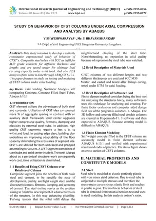 International Research Journal of Engineering and Technology (IRJET) e-ISSN: 2395-0056
Volume: 06 Issue: 03 | Mar 2019 www.irjet.net p-ISSN: 2395-0072
© 2019, IRJET | Impact Factor value: 7.211 | ISO 9001:2008 Certified Journal | Page 3333
STUDY ON BEHAVIOR OF CFST COLUMNS UNDER AXIAL COMPRESSION
AND ANALYSIS BY ABAQUS
VISHWESHWARAYYA1 , Mr. S BHAVANISHANKAR2
1, 2, Dept. of civil Engineering UVCE Bangalore University Bangalore.
---------------------------------------------------------------------***---------------------------------------------------------------------
Abstract -This study intended to develop a suitable
constitutive experimental study of behavior of
CFST’s. Composite steel tubes with SCC as infill for
M30 grade concrete for different thickness and
lengths and are tested under for ultimate load
carrying capacity under axial load. And also FEA
analysis of the same is done through ABAQUS 6.10.1.
This paper focuses on study on testing and modeling
of CFST column under axial loading.
Key Words: axial loading, Nonlinear Analysis, self
compacting Concrete, Concrete Filled Steel Tubes,
Abaqus.6.10.1
1. INTRODUCTION
CFST element utilizes the advantages of both steel
and concrete. Utilization of CFST idea can prompt
more % of aggregate sparing in contrast with an
auxiliary steel framework solid center upgrades
higher compressive quality, firmness, damping and
elasticity by external steel tube. In addition, high
quality CFST segments require a less c /s to
withstand load. In cutting edge days, building plan
underlines on improving adaptability of the floor
space by diminishing the cross area of segment size.
CFST’s are utilized for both unbraced and propped
assembling structures. A CFST segment comprisesof
steel tube and solid center inside it.The steeltube go
about as a perpetual structure work consequently
work cost, time utilization is diminished.
1.1 Benefits of Using CFST Column over
Reinforced Column
Composite segment joins the benefits of both basic
steel and cement, to be specific the pace of
development, quality, and light weight steel, and the
characteristic mass, firmness, damping, and economy
of cement. The steel outline serves as the erection
casing to finish the development of whatever remains
of the structure. In this way enhancing pliability.
Furlong reasons that the solid infill delays the
neighborhood clasping of the steel tube.
Notwithstanding, no expansion in solid quality
because of repression by steel tube was watched.
1.2 Brief Description of Materials Used
CFST columns of two different lengths and two
different thicknesses are used and SCC M30
Mortar, and casted and tested after 28days curing,
tested under UTM for axial loading.
1.3 Brief Description of Software Used
Finite element method considers being the best tool
for analyzing the structures lately, many software's
uses this technique for analyzing and creating. For
finite factor evaluation and computer aided design
field one of the program is suitable i. e. Abaqus. The
3D hollow and concrete filled steel conduit columns
are created in Hypermesh-11. 0 software and then
exported to ABAQUS. Because creating model is
difficult in ABAQUS.
1.4 Finite Element Modeling
Self weight concrete filled in the CFST column are
accurately model in finite element software
ABAQUS 6.10.1 and verified with experimental
results and codes of practice. The above figure shows
on cross section of CFST columns.
II. MATERIAL PROPERTIES AND
CONSTITUTIVE MODELS
2.1 Steel
Steel tube is modeled as elastic-perfectly plastic
with von mises yield criterion. Due to steel tube is
subjected to multiple stresses and therefore the
stress-strain curve crosses elastic limit and reaches
in plastic region. The nonlinear behavior of steel
tube is obtained from uniaxial tension test and used
in steel modeling. In this analysis poison’s ratio,
 