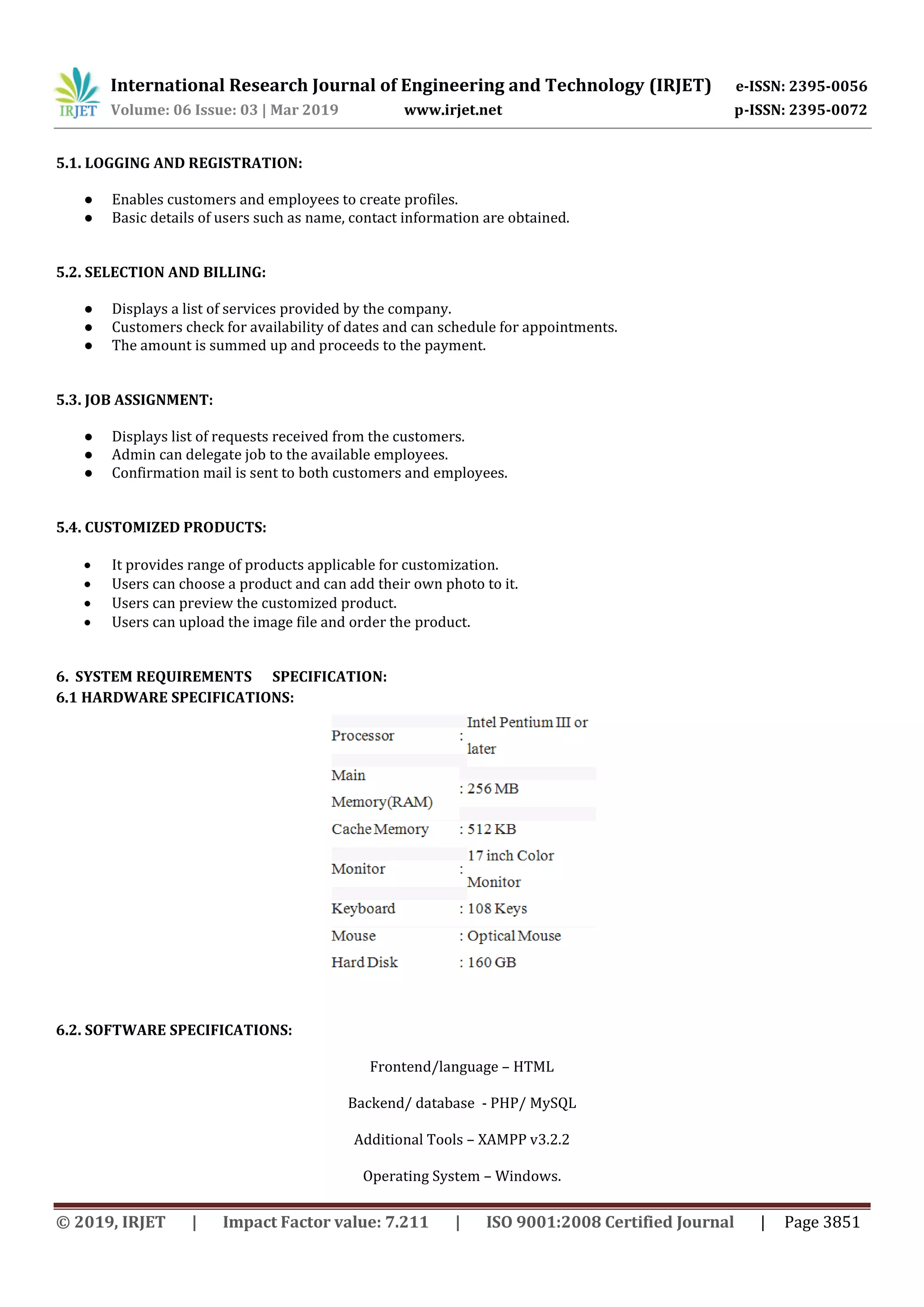 International Research Journal of Engineering and Technology (IRJET) e-ISSN: 2395-0056
Volume: 06 Issue: 03 | Mar 2019 www.irjet.net p-ISSN: 2395-0072
© 2019, IRJET | Impact Factor value: 7.211 | ISO 9001:2008 Certified Journal | Page 3851
5.1. LOGGING AND REGISTRATION:
● Enables customers and employees to create profiles.
● Basic details of users such as name, contact information are obtained.
5.2. SELECTION AND BILLING:
● Displays a list of services provided by the company.
● Customers check for availability of dates and can schedule for appointments.
● The amount is summed up and proceeds to the payment.
5.3. JOB ASSIGNMENT:
● Displays list of requests received from the customers.
● Admin can delegate job to the available employees.
● Confirmation mail is sent to both customers and employees.
5.4. CUSTOMIZED PRODUCTS:
 It provides range of products applicable for customization.
 Users can choose a product and can add their own photo to it.
 Users can preview the customized product.
 Users can upload the image file and order the product.
6. SYSTEM REQUIREMENTS SPECIFICATION:
6.1 HARDWARE SPECIFICATIONS:
6.2. SOFTWARE SPECIFICATIONS:
Frontend/language – HTML
Backend/ database - PHP/ MySQL
Additional Tools – XAMPP v3.2.2
Operating System – Windows.
 