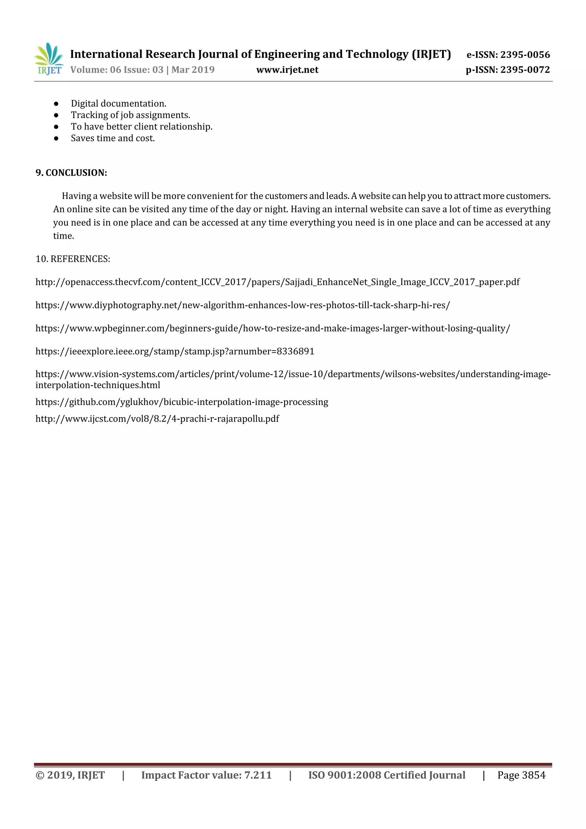 International Research Journal of Engineering and Technology (IRJET) e-ISSN: 2395-0056
Volume: 06 Issue: 03 | Mar 2019 www.irjet.net p-ISSN: 2395-0072
© 2019, IRJET | Impact Factor value: 7.211 | ISO 9001:2008 Certified Journal | Page 3854
● Digital documentation.
● Tracking of job assignments.
● To have better client relationship.
● Saves time and cost.
9. CONCLUSION:
Having a website will be more convenient for the customersandleads.Awebsitecanhelpyoutoattractmorecustomers.
An online site can be visited any time of the day or night. Having an internal website can save a lot of time as everything
you need is in one place and can be accessed at any time everything you need is in one place and can be accessed at any
time.
10. REFERENCES:
http://openaccess.thecvf.com/content_ICCV_2017/papers/Sajjadi_EnhanceNet_Single_Image_ICCV_2017_paper.pdf
https://www.diyphotography.net/new-algorithm-enhances-low-res-photos-till-tack-sharp-hi-res/
https://www.wpbeginner.com/beginners-guide/how-to-resize-and-make-images-larger-without-losing-quality/
https://ieeexplore.ieee.org/stamp/stamp.jsp?arnumber=8336891
https://www.vision-systems.com/articles/print/volume-12/issue-10/departments/wilsons-websites/understanding-image-
interpolation-techniques.html
https://github.com/yglukhov/bicubic-interpolation-image-processing
http://www.ijcst.com/vol8/8.2/4-prachi-r-rajarapollu.pdf
 