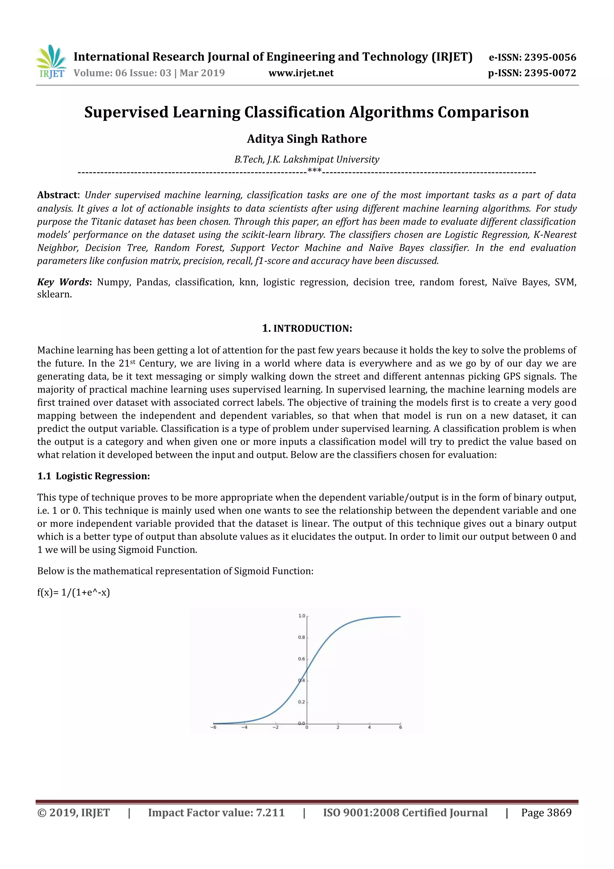 International Research Journal of Engineering and Technology (IRJET) e-ISSN: 2395-0056 Volume: 06 Issue: 03 | Mar 2019 www.irjet.net p-ISSN: 2395-0072 © 2019, IRJET | Impact Factor value: 7.211 | ISO 9001:2008 Certified Journal | Page 3869 Supervised Learning Classification Algorithms Comparison Aditya Singh Rathore B.Tech, J.K. Lakshmipat University -------------------------------------------------------------***--------------------------------------------------------- Abstract: Under supervised machine learning, classification tasks are one of the most important tasks as a part of data analysis. It gives a lot of actionable insights to data scientists after using different machine learning algorithms. For study purpose the Titanic dataset has been chosen. Through this paper, an effort has been made to evaluate different classification models’ performance on the dataset using the scikit-learn library. The classifiers chosen are Logistic Regression, K-Nearest Neighbor, Decision Tree, Random Forest, Support Vector Machine and Naïve Bayes classifier. In the end evaluation parameters like confusion matrix, precision, recall, f1-score and accuracy have been discussed. Key Words: Numpy, Pandas, classification, knn, logistic regression, decision tree, random forest, Naïve Bayes, SVM, sklearn. 1. INTRODUCTION: Machine learning has been getting a lot of attention for the past few years because it holds the key to solve the problems of the future. In the 21st Century, we are living in a world where data is everywhere and as we go by of our day we are generating data, be it text messaging or simply walking down the street and different antennas picking GPS signals. The majority of practical machine learning uses supervised learning. In supervised learning, the machine learning models are first trained over dataset with associated correct labels. The objective of training the models first is to create a very good mapping between the independent and dependent variables, so that when that model is run on a new dataset, it can predict the output variable. Classification is a type of problem under supervised learning. A classification problem is when the output is a category and when given one or more inputs a classification model will try to predict the value based on what relation it developed between the input and output. Below are the classifiers chosen for evaluation: 1.1 Logistic Regression: This type of technique proves to be more appropriate when the dependent variable/output is in the form of binary output, i.e. 1 or 0. This technique is mainly used when one wants to see the relationship between the dependent variable and one or more independent variable provided that the dataset is linear. The output of this technique gives out a binary output which is a better type of output than absolute values as it elucidates the output. In order to limit our output between 0 and 1 we will be using Sigmoid Function. Below is the mathematical representation of Sigmoid Function: f(x)= 1/(1+e^-x) 