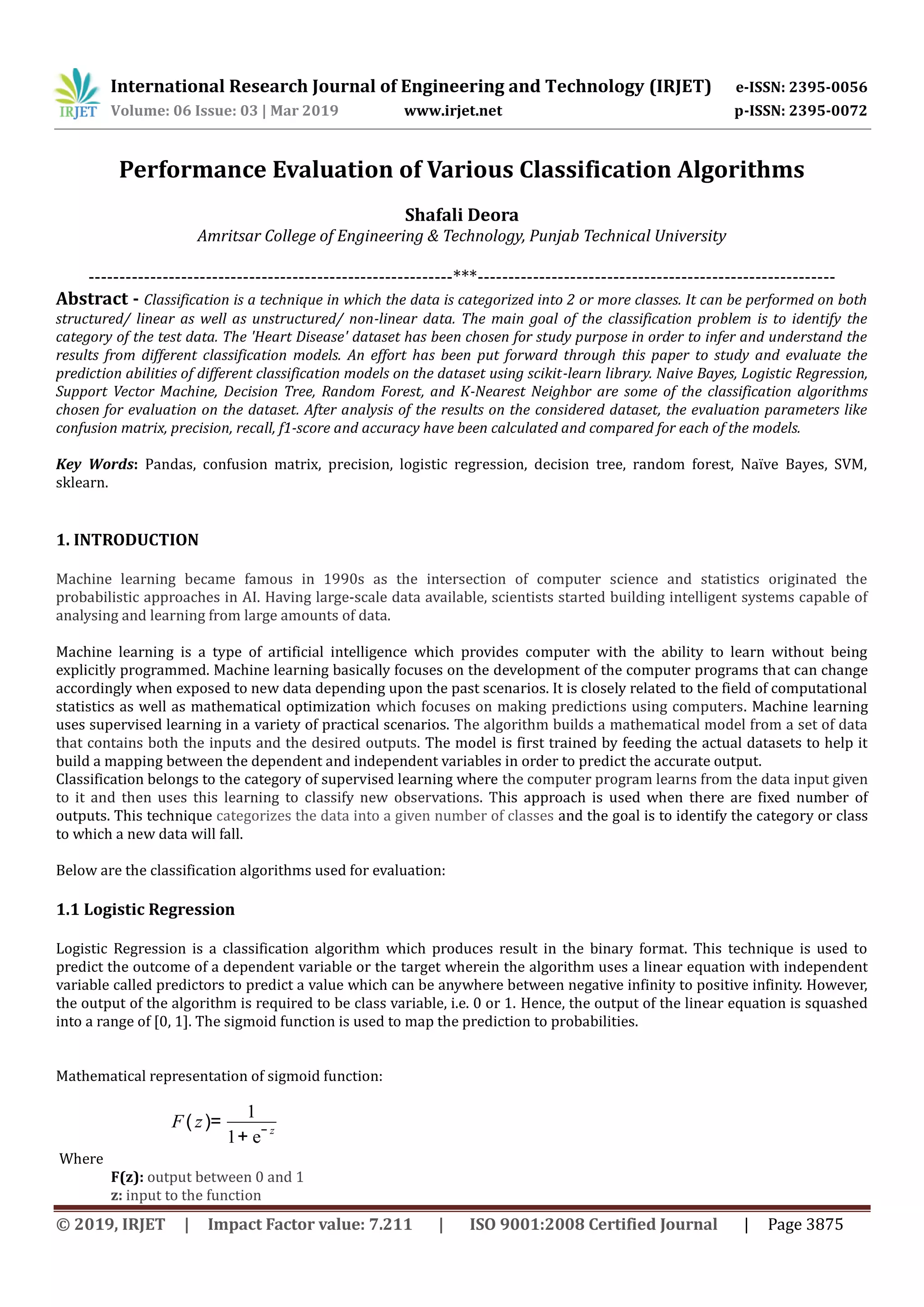 International Research Journal of Engineering and Technology (IRJET) e-ISSN: 2395-0056
Volume: 06 Issue: 03 | Mar 2019 www.irjet.net p-ISSN: 2395-0072
© 2019, IRJET | Impact Factor value: 7.211 | ISO 9001:2008 Certified Journal | Page 3875
Performance Evaluation of Various Classification Algorithms
Shafali Deora
Amritsar College of Engineering & Technology, Punjab Technical University
-----------------------------------------------------------***----------------------------------------------------------
Abstract - Classification is a technique in which the data is categorized into 2 or more classes. It can be performed on both
structured/ linear as well as unstructured/ non-linear data. The main goal of the classification problem is to identify the
category of the test data. The 'Heart Disease' dataset has been chosen for study purpose in order to infer and understand the
results from different classification models. An effort has been put forward through this paper to study and evaluate the
prediction abilities of different classification models on the dataset using scikit-learn library. Naive Bayes, Logistic Regression,
Support Vector Machine, Decision Tree, Random Forest, and K-Nearest Neighbor are some of the classification algorithms
chosen for evaluation on the dataset. After analysis of the results on the considered dataset, the evaluation parameters like
confusion matrix, precision, recall, f1-score and accuracy have been calculated and compared for each of the models.
Key Words: Pandas, confusion matrix, precision, logistic regression, decision tree, random forest, Naïve Bayes, SVM,
sklearn.
1. INTRODUCTION
Machine learning became famous in 1990s as the intersection of computer science and statistics originated the
probabilistic approaches in AI. Having large-scale data available, scientists started building intelligent systems capable of
analysing and learning from large amounts of data.
Machine learning is a type of artificial intelligence which provides computer with the ability to learn without being
explicitly programmed. Machine learning basically focuses on the development of the computer programs that can change
accordingly when exposed to new data depending upon the past scenarios. It is closely related to the field of computational
statistics as well as mathematical optimization which focuses on making predictions using computers. Machine learning
uses supervised learning in a variety of practical scenarios. The algorithm builds a mathematical model from a set of data
that contains both the inputs and the desired outputs. The model is first trained by feeding the actual datasets to help it
build a mapping between the dependent and independent variables in order to predict the accurate output.
Classification belongs to the category of supervised learning where the computer program learns from the data input given
to it and then uses this learning to classify new observations. This approach is used when there are fixed number of
outputs. This technique categorizes the data into a given number of classes and the goal is to identify the category or class
to which a new data will fall.
Below are the classification algorithms used for evaluation:
1.1 Logistic Regression
Logistic Regression is a classification algorithm which produces result in the binary format. This technique is used to
predict the outcome of a dependent variable or the target wherein the algorithm uses a linear equation with independent
variable called predictors to predict a value which can be anywhere between negative infinity to positive infinity. However,
the output of the algorithm is required to be class variable, i.e. 0 or 1. Hence, the output of the linear equation is squashed
into a range of [0, 1]. The sigmoid function is used to map the prediction to probabilities.
Mathematical representation of sigmoid function:
Where
F(z): output between 0 and 1
z: input to the function
F( z)=
1
1+ e− z
 