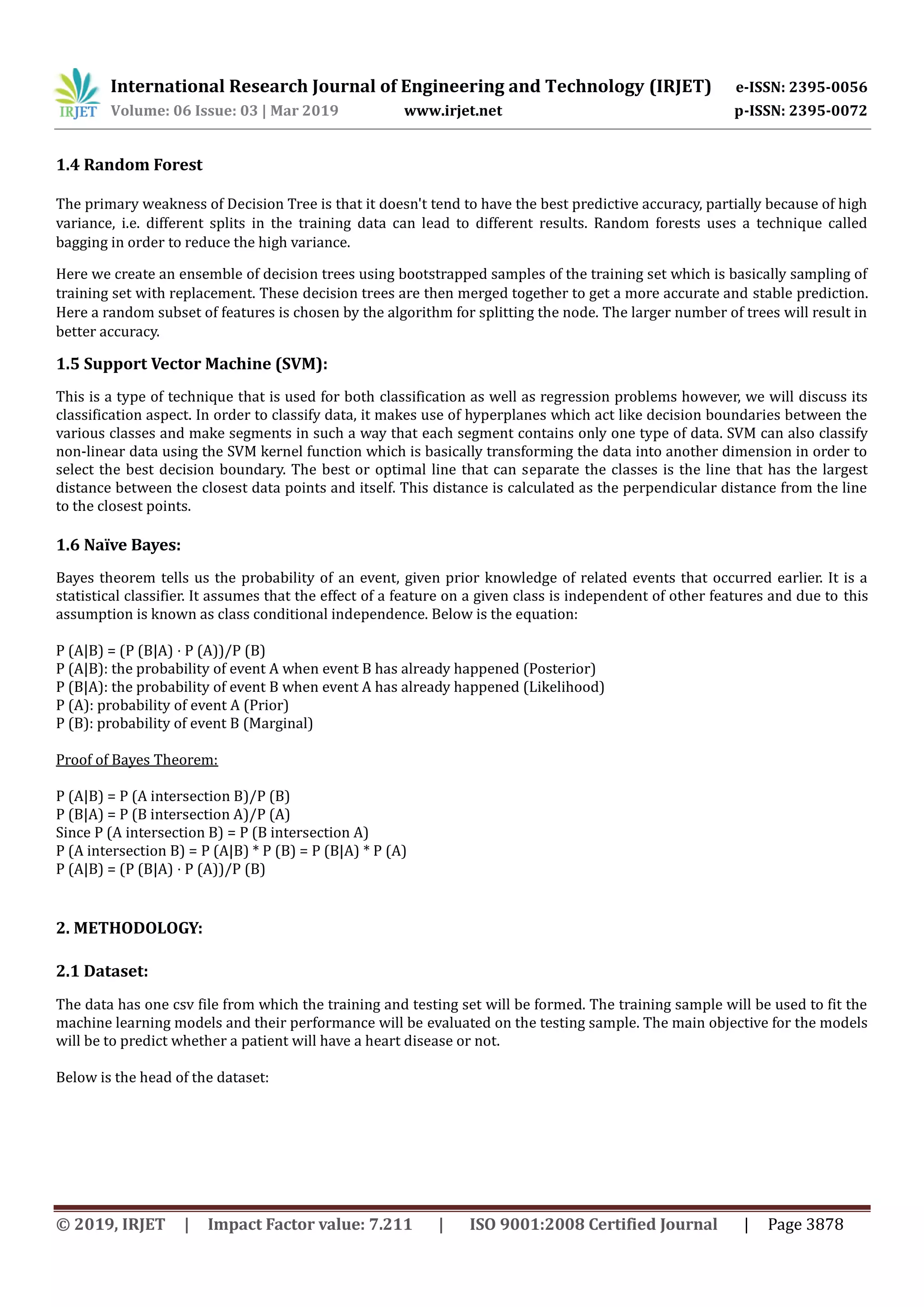 International Research Journal of Engineering and Technology (IRJET) e-ISSN: 2395-0056
Volume: 06 Issue: 03 | Mar 2019 www.irjet.net p-ISSN: 2395-0072
© 2019, IRJET | Impact Factor value: 7.211 | ISO 9001:2008 Certified Journal | Page 3878
1.4 Random Forest
The primary weakness of Decision Tree is that it doesn't tend to have the best predictive accuracy, partially because of high
variance, i.e. different splits in the training data can lead to different results. Random forests uses a technique called
bagging in order to reduce the high variance.
Here we create an ensemble of decision trees using bootstrapped samples of the training set which is basically sampling of
training set with replacement. These decision trees are then merged together to get a more accurate and stable prediction.
Here a random subset of features is chosen by the algorithm for splitting the node. The larger number of trees will result in
better accuracy.
1.5 Support Vector Machine (SVM):
This is a type of technique that is used for both classification as well as regression problems however, we will discuss its
classification aspect. In order to classify data, it makes use of hyperplanes which act like decision boundaries between the
various classes and make segments in such a way that each segment contains only one type of data. SVM can also classify
non-linear data using the SVM kernel function which is basically transforming the data into another dimension in order to
select the best decision boundary. The best or optimal line that can separate the classes is the line that has the largest
distance between the closest data points and itself. This distance is calculated as the perpendicular distance from the line
to the closest points.
1.6 Naïve Bayes:
Bayes theorem tells us the probability of an event, given prior knowledge of related events that occurred earlier. It is a
statistical classifier. It assumes that the effect of a feature on a given class is independent of other features and due to this
assumption is known as class conditional independence. Below is the equation:
P (A|B) = (P (B|A) ⋅ P (A))/P (B)
P (A|B): the probability of event A when event B has already happened (Posterior)
P (B|A): the probability of event B when event A has already happened (Likelihood)
P (A): probability of event A (Prior)
P (B): probability of event B (Marginal)
Proof of Bayes Theorem:
P (A|B) = P (A intersection B)/P (B)
P (B|A) = P (B intersection A)/P (A)
Since P (A intersection B) = P (B intersection A)
P (A intersection B) = P (A|B) * P (B) = P (B|A) * P (A)
P (A|B) = (P (B|A) ⋅ P (A))/P (B)
2. METHODOLOGY:
2.1 Dataset:
The data has one csv file from which the training and testing set will be formed. The training sample will be used to fit the
machine learning models and their performance will be evaluated on the testing sample. The main objective for the models
will be to predict whether a patient will have a heart disease or not.
Below is the head of the dataset:
 