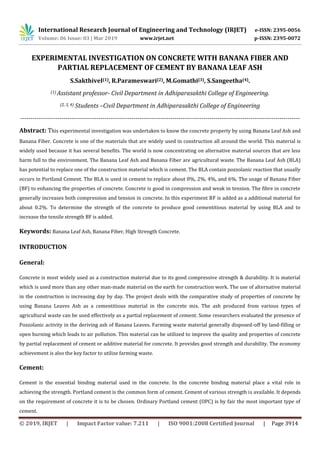 International Research Journal of Engineering and Technology (IRJET) e-ISSN: 2395-0056
Volume: 06 Issue: 03 | Mar 2019 www.irjet.net p-ISSN: 2395-0072
© 2019, IRJET | Impact Factor value: 7.211 | ISO 9001:2008 Certified Journal | Page 3914
EXPERIMENTAL INVESTIGATION ON CONCRETE WITH BANANA FIBER AND
PARTIAL REPLACEMENT OF CEMENT BY BANANA LEAF ASH
S.Sakthivel(1), R.Parameswari(2), M.Gomathi(3), S.Sangeetha(4).
(1) Assistant professor- Civil Department in Adhiparasakthi College of Engineering.
(2, 3, 4) Students –Civil Department in Adhiparasakthi College of Engineering
----------------------------------------------------------------------------------------------------------------------------------------
Abstract: This experimental investigation was undertaken to know the concrete property by using Banana Leaf Ash and
Banana Fiber. Concrete is one of the materials that are widely used in construction all around the world. This material is
widely used because it has several benefits. The world is now concentrating on alternative material sources that are less
harm full to the environment. The Banana Leaf Ash and Banana Fiber are agricultural waste. The Banana Leaf Ash (BLA)
has potential to replace one of the construction material which is cement. The BLA contain pozzolanic reaction that usually
occurs in Portland Cement. The BLA is used in cement to replace about 0%, 2%, 4%, and 6%. The usage of Banana Fiber
(BF) to enhancing the properties of concrete. Concrete is good in compression and weak in tension. The fibre in concrete
generally increases both compression and tension in concrete. In this experiment BF is added as a additional material for
about 0.2%. To determine the strength of the concrete to produce good cementitious material by using BLA and to
increase the tensile strength BF is added.
Keywords: Banana Leaf Ash, Banana Fiber, High Strength Concrete.
INTRODUCTION
General:
Concrete is most widely used as a construction material due to its good compressive strength & durability. It is material
which is used more than any other man-made material on the earth for construction work. The use of alternative material
in the construction is increasing day by day. The project deals with the comparative study of properties of concrete by
using Banana Leaves Ash as a cementitious material in the concrete mix. The ash produced from various types of
agricultural waste can be used effectively as a partial replacement of cement. Some researchers evaluated the presence of
Pozzolanic activity in the deriving ash of Banana Leaves. Farming waste material generally disposed-off by land-filling or
open burning which leads to air pollution. This material can be utilized to improve the quality and properties of concrete
by partial replacement of cement or additive material for concrete. It provides good strength and durability. The economy
achievement is also the key factor to utilize farming waste.
Cement:
Cement is the essential binding material used in the concrete. In the concrete binding material place a vital role in
achieving the strength. Portland cement is the common form of cement. Cement of various strength is available. It depends
on the requirement of concrete it is to be chosen. Ordinary Portland cement (OPC) is by fair the most important type of
cement.
 