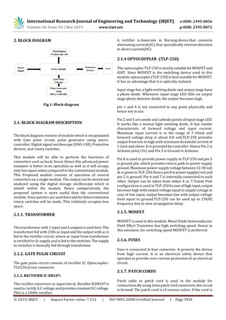 International Research Journal of Engineering and Technology (IRJET) e-ISSN: 2395-0056
Volume: 06 Issue: 03 | Mar 2019 www.irjet.net p-ISSN: 2395-0072
© 2019, IRJET | Impact Factor value: 7.211 | ISO 9001:2008 Certified Journal | Page 3950
2. BLOCK DIAGRAM
Fig 1: Block diagram
2.1. BLOCK DIAGRAM DESCRIPTION
The block diagram consists of module which isencapsulated
with Gate pulse circuit, pulse generator using micro-
controller, Digital signal oscilloscope (DSO-138), Protective
devices, and rotary switches.
This module will be able to perform the functions of
converters such as buck, boost. Hence this advanced power
emulator is better in its operation as well as it will occupy
only less space when compared to the conventional module.
This Proposed module consists of operation of several
converters on a single module. The output can be storedand
analyzed using the digital storage oscilloscope which is
inbuilt within the module. Hence comparatively, the
proposed system is more useful than the conventional
module. Since patches are usedhereandforfutureextension
rotary switches will be made. This relatively occupies less
space.
2.1.1. TRANSFORMER
The transformer with 1 input and 6 outputsisusedhere.The
transformer fed with 230v ac input and the output with ac is
fed to the rectifier circuit, where ac input from transformer
is rectified to dc supply and is fed to the switches.Thesupply
to switches is basically fed through transformer.
2.1.2. GATE PULSE CIRCUIT
The gate pulse circuit consists of rectifier IC, Optocoupler-
TLP250,Screw connector.
2.1.3. RECTIFIER IC-DB107:
The rectifier converters ac inputintodc.RectifierICDB107is
used to rectify A.C voltage and providesconstantD.Cvoltage.
This is a 1000v rectifier.
A rectifier is Associate in Nursing device that converts
alternating current(AC) that sporadically reversesdirection
to direct current(DC)
2.1.4 OPTOCOUPLER -(TLP-250)
The optocoupler TLP-250 is mostlysuitableforMOSFET and
IGBT. Since MOSFET is the switching device used in this
module, optocoupler (TLP-250) is best suitableforMOSFET.
It has an advantage that it is optically isolated.
Input stage has a light emitting diode and output stage have
a photo diode. Whenever input stage LED falls on output
stage photo detector diode, the output becomes high.
pin 1 and 4 is not connected to any point physically and
hence not in use.
Pin 2 and 3 are anode and cathode points of input stage LED.
It works like a normal light emitting diode. It has similar
characteristic of forward voltage and input current.
Maximum input current is in the range of 7-10mA and
forward voltage drop is about 0.8 volt.TLP-250 provides
output from low to high with minimum threshold current of
1.2mA and above. It is provided by controller .Hence Pin 2 is
Arduino pins(+5v) and Pin 3 is Ground in Arduino.
Pin 8 is used to provide power supply to TLP-250 and pin 5
is ground pin, which provides return path to power supply
ground. Maximum power supply voltagebetween12-30 volt
dc is given to TLP-250.Hence pin 8 is powersupply(+ve)and
pin 5 is ground. Pin 6 and 7 is internally connected to each
other. Output can be taken from either 6 or 7.Totem Pole
configuration is used in TLP-250.Incaseofhighinput,output
becomes high with output voltage equal to supply voltage in
case of low input, output becomes low with output voltage
level equal to ground.TLP-250 can be used up to 25kHZ
frequency due to slow propagation delay.
2.1.5. MOSFET
MOSFET is used in this module. Metal Oxide Semiconductor
Field Effect Transistor has high switching speed. Hence in
this emulator, for switching speed MOSFET is preferred.
2.1.6. FUSES
Fuse is connected in fuse connector. It protects the device
from high current. It is an electrical safety device that
operates to provide over current protection of an electrical
circuit.
2.1.7. PATCH CORDS
Patch cable or patch cord is used in the module for
connections.By using 2mm patchcordconnectors,thecircuit
is formed. The patch cord is of various colors. If the cord is
 