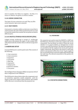 International Research Journal of Engineering and Technology (IRJET) e-ISSN: 2395-0056
Volume: 06 Issue: 03 | Mar 2019 www.irjet.net p-ISSN: 2395-0072
© 2019, IRJET | Impact Factor value: 7.211 | ISO 9001:2008 Certified Journal | Page 3951
red, it is positive. For black, it is negative. For blue, it is
source or collector. For green, it is drain or emitter.
2.1.8. SCREW CONNECTOR
Two types of screw connectors are used. They are,3Pin
screw connector, 2pin screw connector
2.1.9. TEST POINTS
A test point is a location within an electronic circuit that is
used to monitor the state of flow of electricity also it is used
to check the module from outside.The test pointsarefixedat
different parts.
2.1.10. DIGITAL STORAGE OSCILLOSCOPE (DSO)
A digital storage oscilloscope is an type of oscilloscope
which stores and analyses the signal.. In this module DSO-
138 is fixed inside the module. Hence it will notoccupymore
space
3. HARDWARE SETUP
A normal PCB board is used for patch work. This consists of
the following:
1. 3 pin connectors
2. 2 pin connectors
3. Capacitors
4. Test points
5. Male beg
6. Input ports
7. Output ports
8. Patch for switches
9. Test points
The Intelligent Power Emulator (IPE)is incorporate with all
these components in the PCBboard .
This PCB board is shown below where the components such
as connectors, capacitors, mosfet, testpoints, ports for
inputs as well as for output is fixed. However, this module
will be like more conventional than the proposed one.
3.1. PCB BOARD
Pin connectors are used to insert the MOSFET or IGBT into
the PCB layout. The berg is used to give supply to the circuit
connections. The test points are used, to check the circuit
whether it is in good condition or damaged due to short
circuit or any other fluctuations. The input and output ports
are provided to fed the supply to the circuit and to get the
output respectively. Berg used in this board is male berg,
which is incorporated within this circuit. To give supply to
the circuit female berg is used and supplywill befedthrough
the male berg. The internal connections of the patches are
shown below
3.2. PCB WITH CONNECTIONS
 